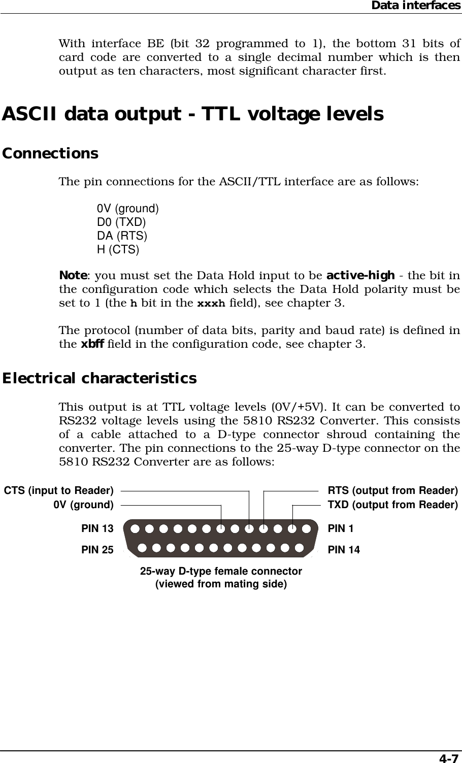 Data interfaces   4-7 With interface BE (bit 32 programmed to 1), the bottom 31 bits of card code are converted to a single decimal number which is then output as ten characters, most significant character first. ASCII data output - TTL voltage levels Connections The pin connections for the ASCII/TTL interface are as follows:  0V (ground)  D0 (TXD)  DA (RTS)  H (CTS) Note: you must set the Data Hold input to be active-high - the bit in the configuration code which selects the Data Hold polarity must be set to 1 (the h bit in the xxxh field), see chapter 3. The protocol (number of data bits, parity and baud rate) is defined in the xbff field in the configuration code, see chapter 3. Electrical characteristics This output is at TTL voltage levels (0V/+5V). It can be converted to RS232 voltage levels using the 5810 RS232 Converter. This consists of a cable attached to a D-type connector shroud containing the converter. The pin connections to the 25-way D-type connector on the 5810 RS232 Converter are as follows: CTS (input to Reader)0V (ground)RTS (output from Reader)TXD (output from Reader)PIN 14PIN 25PIN 13 PIN 125-way D-type female connector(viewed from mating side)  