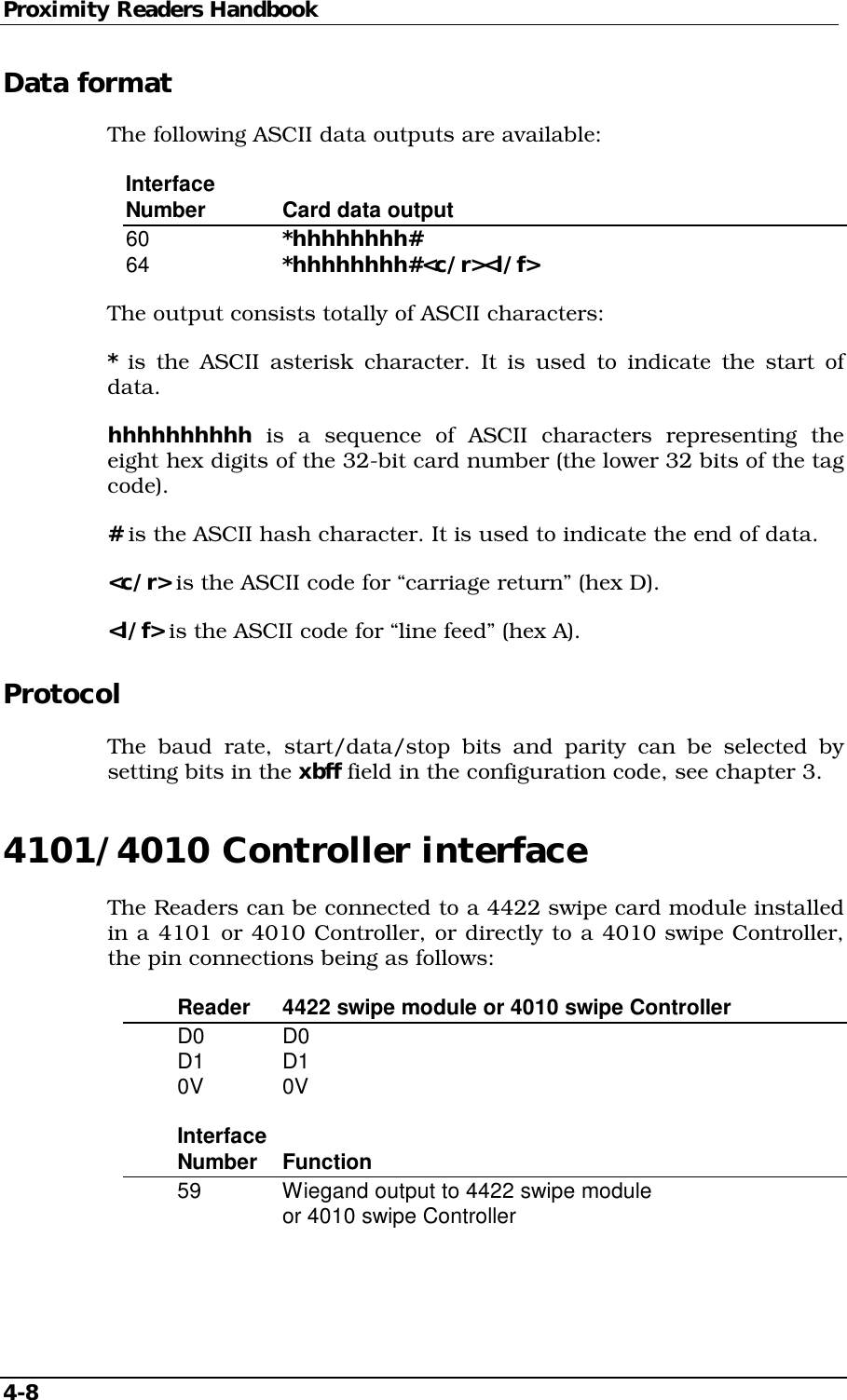 Proximity Readers Handbook 4-8   Data format The following ASCII data outputs are available: Interface Number   Card data output 60     *hhhhhhhh# 64     *hhhhhhhh#&lt;c/r&gt;&lt;l/f&gt; The output consists totally of ASCII characters: * is the ASCII asterisk character. It is used to indicate the start of data. hhhhhhhhhh is a sequence of ASCII characters representing the eight hex digits of the 32-bit card number (the lower 32 bits of the tag code). # is the ASCII hash character. It is used to indicate the end of data. &lt;c/r&gt; is the ASCII code for “carriage return” (hex D). &lt;l/f&gt; is the ASCII code for “line feed” (hex A). Protocol The baud rate, start/data/stop bits and parity can be selected by setting bits in the xbff field in the configuration code, see chapter 3. 4101/4010 Controller interface The Readers can be connected to a 4422 swipe card module installed in a 4101 or 4010 Controller, or directly to a 4010 swipe Controller, the pin connections being as follows:   Reader  4422 swipe module or 4010 swipe Controller  D0   D0  D1   D1  0V   0V  Interface  Number Function   59    Wiegand output to 4422 swipe module       or 4010 swipe Controller  