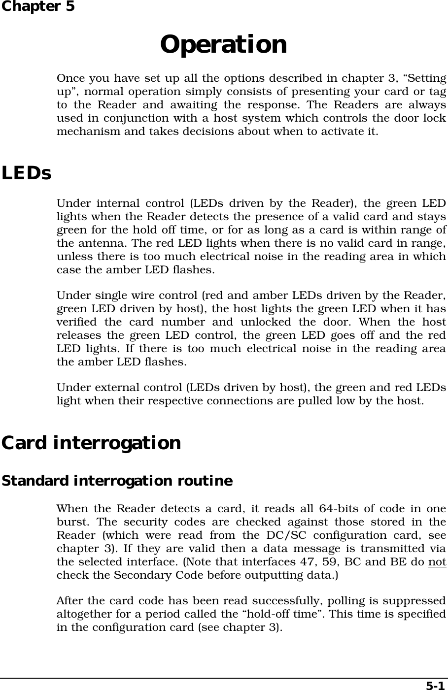   5-1 Chapter 5  Operation Once you have set up all the options described in chapter 3, “Setting up”, normal operation simply consists of presenting your card or tag to the Reader and awaiting the response. The Readers are always used in conjunction with a host system which controls the door lock mechanism and takes decisions about when to activate it. LEDs Under internal control (LEDs driven by the Reader), the green LED lights when the Reader detects the presence of a valid card and stays green for the hold off time, or for as long as a card is within range of the antenna. The red LED lights when there is no valid card in range, unless there is too much electrical noise in the reading area in which case the amber LED flashes. Under single wire control (red and amber LEDs driven by the Reader, green LED driven by host), the host lights the green LED when it has verified the card number and unlocked the door. When the host releases the green LED control, the green LED goes off and the red LED lights. If there is too much electrical noise in the reading area the amber LED flashes. Under external control (LEDs driven by host), the green and red LEDs light when their respective connections are pulled low by the host. Card interrogation Standard interrogation routine When the Reader detects a card, it reads all 64-bits of code in one burst. The security codes are checked against those stored in the Reader (which were read from the DC/SC configuration card, see chapter 3). If they are valid then a data message is transmitted via the selected interface. (Note that interfaces 47, 59, BC and BE do not check the Secondary Code before outputting data.) After the card code has been read successfully, polling is suppressed altogether for a period called the “hold-off time”. This time is specified in the configuration card (see chapter 3). 