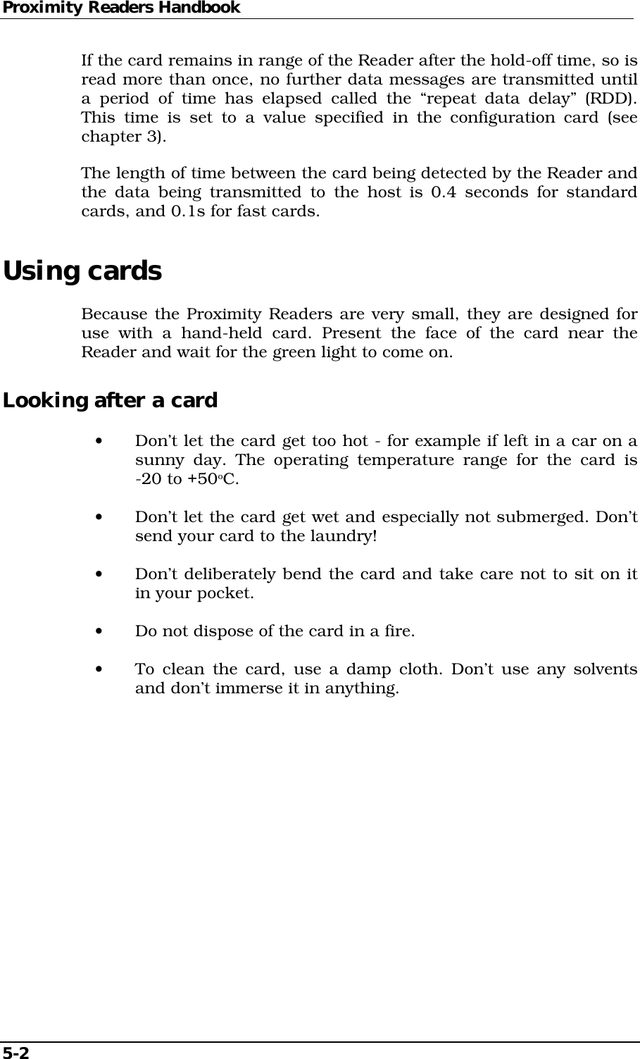 Proximity Readers Handbook 5-2   If the card remains in range of the Reader after the hold-off time, so is read more than once, no further data messages are transmitted until a period of time has elapsed called the “repeat data delay” (RDD). This time is set to a value specified in the configuration card (see chapter 3). The length of time between the card being detected by the Reader and the data being transmitted to the host is 0.4 seconds for standard cards, and 0.1s for fast cards. Using cards Because the Proximity Readers are very small, they are designed for use with a hand-held card. Present the face of the card near the Reader and wait for the green light to come on. Looking after a card •  Don’t let the card get too hot - for example if left in a car on a sunny day. The operating temperature range for the card is -20 to +50oC. •  Don’t let the card get wet and especially not submerged. Don’t send your card to the laundry! •  Don’t deliberately bend the card and take care not to sit on it in your pocket. •  Do not dispose of the card in a fire. •  To clean the card, use a damp cloth. Don’t use any solvents and don’t immerse it in anything.  