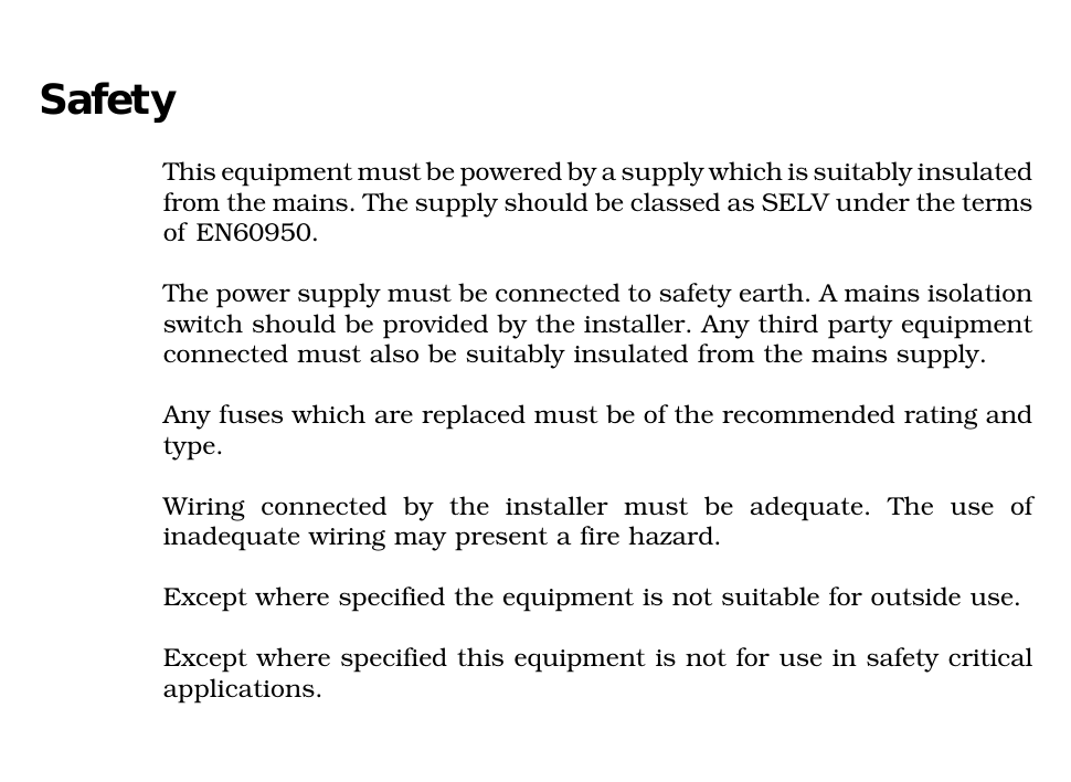 SafetyThis equipment must be powered by a supply which is suitably insulatedfrom the mains. The supply should be classed as SELV under the termsof EN60950.The power supply must be connected to safety earth. A mains isolationswitch should be provided by the installer. Any third party equipmentconnected must also be suitably insulated from the mains supply.Any fuses which are replaced must be of the recommended rating andtype.Wiring connected by the installer must be adequate. The use ofinadequate wiring may present a fire hazard.Except where specified the equipment is not suitable for outside use.Except where specified this equipment is not for use in safety criticalapplications.