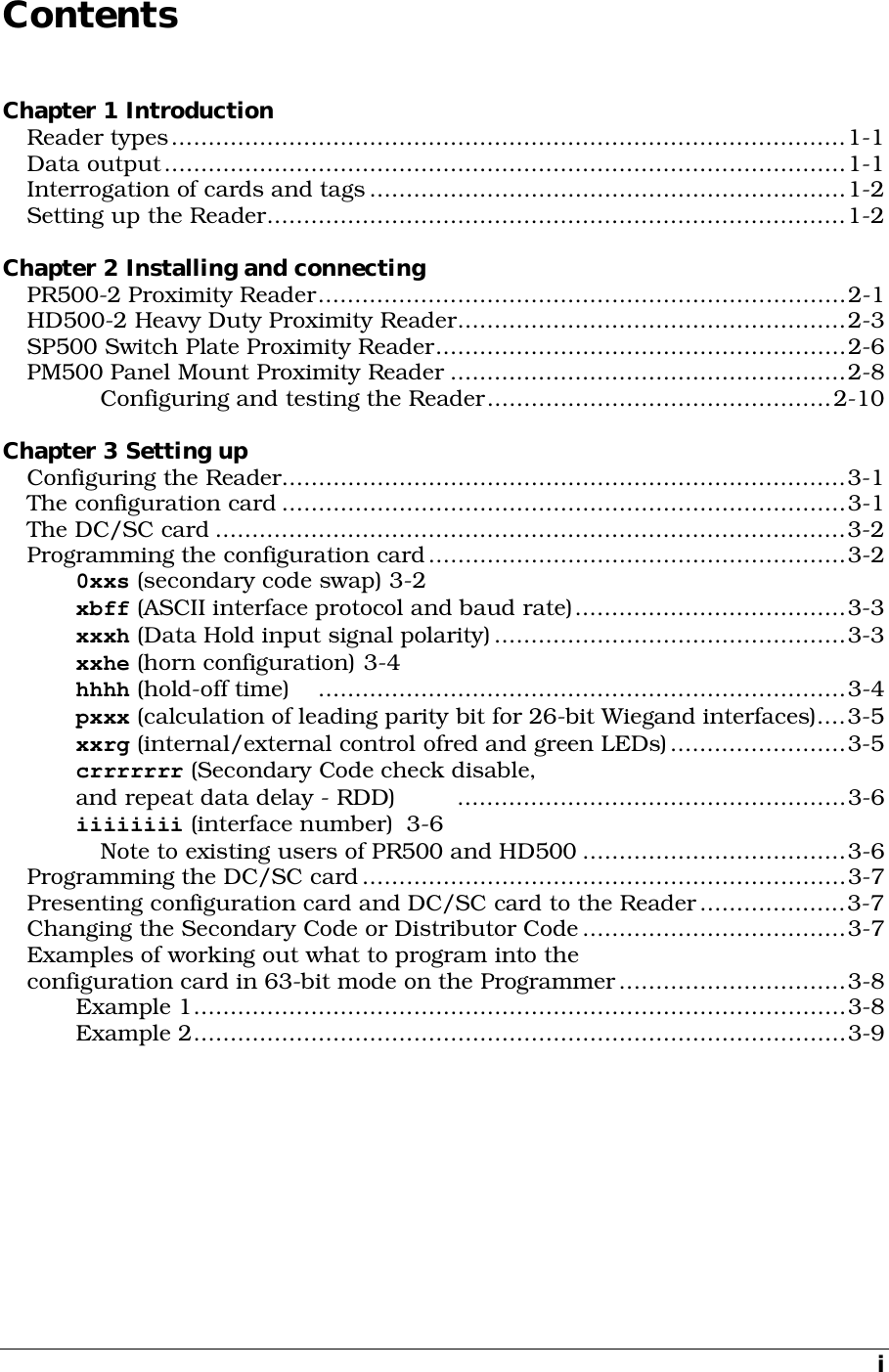 i Contents Chapter 1 Introduction Reader types............................................................................................1-1 Data output.............................................................................................1-1 Interrogation of cards and tags.................................................................1-2 Setting up the Reader...............................................................................1-2  Chapter 2 Installing and connecting PR500-2 Proximity Reader........................................................................2-1 HD500-2 Heavy Duty Proximity Reader.....................................................2-3 SP500 Switch Plate Proximity Reader........................................................2-6 PM500 Panel Mount Proximity Reader ......................................................2-8 Configuring and testing the Reader...............................................2-10  Chapter 3 Setting up Configuring the Reader.............................................................................3-1 The configuration card .............................................................................3-1 The DC/SC card ......................................................................................3-2 Programming the configuration card.........................................................3-2 0xxs (secondary code swap) 3-2 xbff (ASCII interface protocol and baud rate).....................................3-3 xxxh (Data Hold input signal polarity)................................................3-3 xxhe (horn configuration) 3-4 hhhh (hold-off time)  ........................................................................3-4 pxxx (calculation of leading parity bit for 26-bit Wiegand interfaces)....3-5 xxrg (internal/external control ofred and green LEDs)........................3-5 crrrrrrr (Secondary Code check disable, and repeat data delay - RDD)  .....................................................3-6 iiiiiiii (interface number)  3-6 Note to existing users of PR500 and HD500 ....................................3-6 Programming the DC/SC card..................................................................3-7 Presenting configuration card and DC/SC card to the Reader....................3-7 Changing the Secondary Code or Distributor Code....................................3-7 Examples of working out what to program into the configuration card in 63-bit mode on the Programmer...............................3-8 Example 1.........................................................................................3-8 Example 2.........................................................................................3-9  