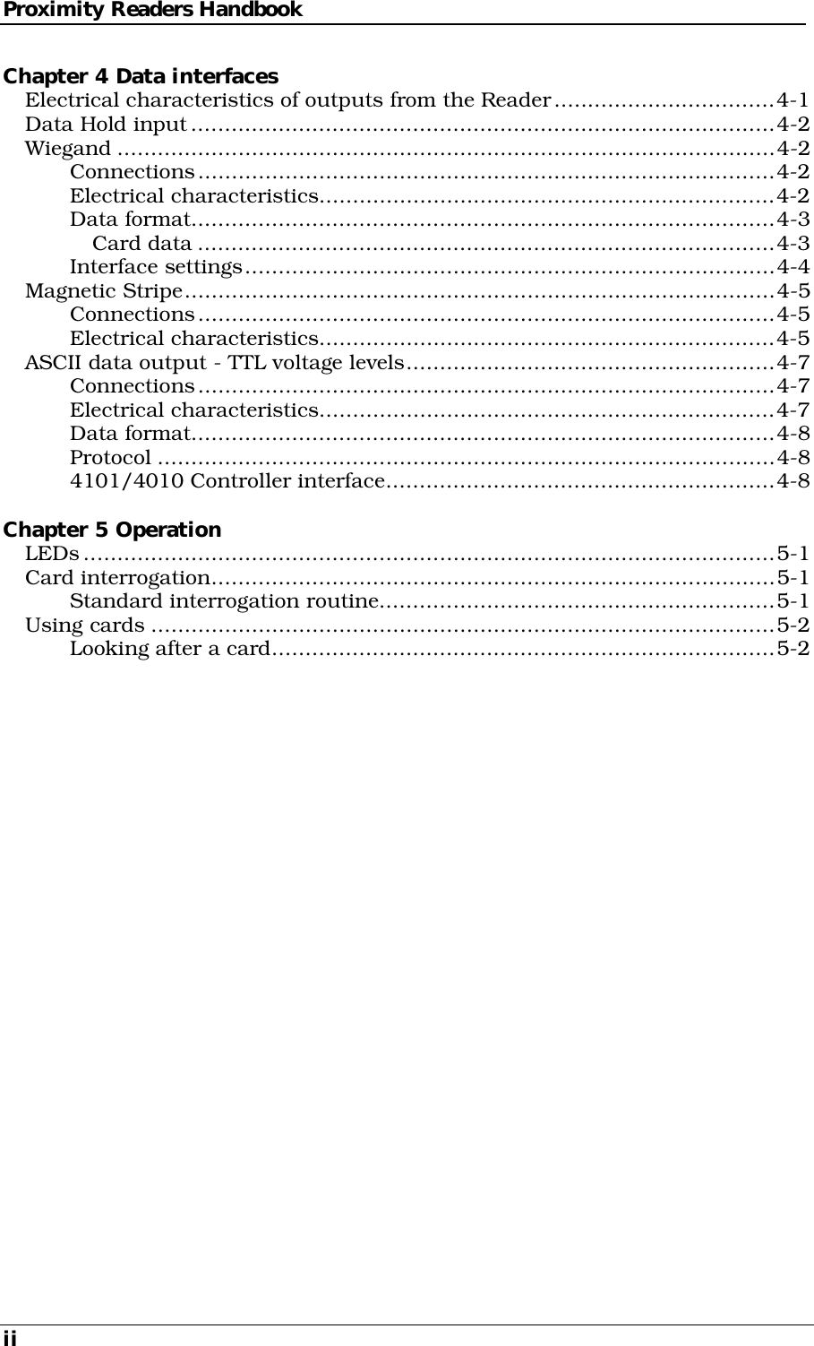 Proximity Readers Handbook ii Chapter 4 Data interfaces Electrical characteristics of outputs from the Reader.................................4-1 Data Hold input.......................................................................................4-2 Wiegand ..................................................................................................4-2 Connections......................................................................................4-2 Electrical characteristics....................................................................4-2 Data format.......................................................................................4-3 Card data ......................................................................................4-3 Interface settings...............................................................................4-4 Magnetic Stripe........................................................................................4-5 Connections......................................................................................4-5 Electrical characteristics....................................................................4-5 ASCII data output - TTL voltage levels.......................................................4-7 Connections......................................................................................4-7 Electrical characteristics....................................................................4-7 Data format.......................................................................................4-8 Protocol ............................................................................................4-8 4101/4010 Controller interface..........................................................4-8  Chapter 5 Operation LEDs.......................................................................................................5-1 Card interrogation....................................................................................5-1 Standard interrogation routine...........................................................5-1 Using cards .............................................................................................5-2 Looking after a card...........................................................................5-2        