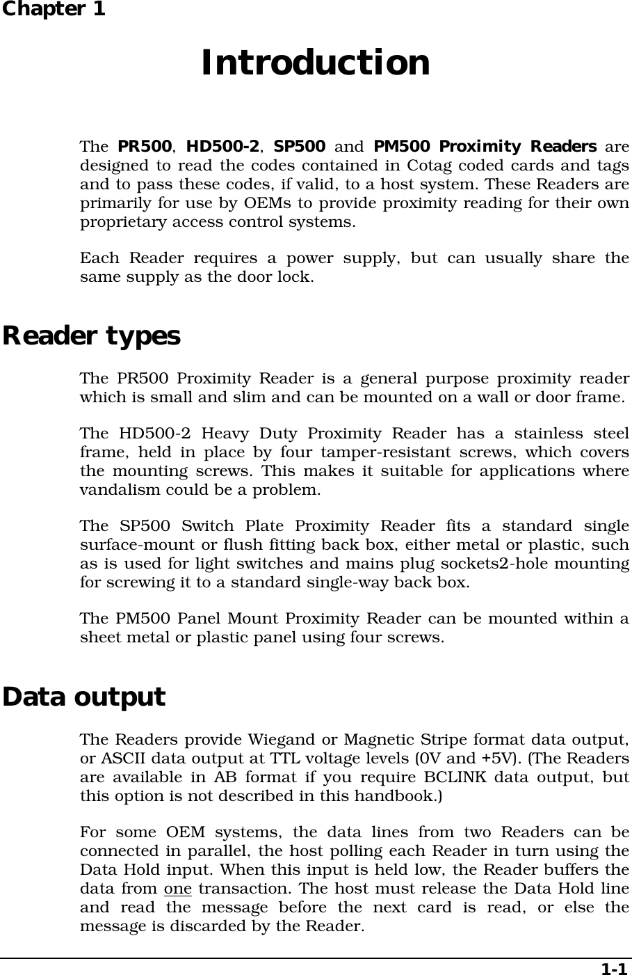   1-1 Chapter 1  Introduction  The  PR500, HD500-2,  SP500  and PM500 Proximity Readers are designed to read the codes contained in Cotag coded cards and tags and to pass these codes, if valid, to a host system. These Readers are primarily for use by OEMs to provide proximity reading for their own proprietary access control systems. Each Reader requires a power supply, but can usually share the same supply as the door lock. Reader types The PR500 Proximity Reader is a general purpose proximity reader which is small and slim and can be mounted on a wall or door frame. The HD500-2 Heavy Duty Proximity Reader has a stainless steel frame, held in place by four tamper-resistant screws, which covers the mounting screws. This makes it suitable for applications where vandalism could be a problem. The SP500 Switch Plate Proximity Reader fits a standard single surface-mount or flush fitting back box, either metal or plastic, such as is used for light switches and mains plug sockets2-hole mounting for screwing it to a standard single-way back box. The PM500 Panel Mount Proximity Reader can be mounted within a sheet metal or plastic panel using four screws. Data output The Readers provide Wiegand or Magnetic Stripe format data output, or ASCII data output at TTL voltage levels (0V and +5V). (The Readers are available in AB format if you require BCLINK data output, but this option is not described in this handbook.) For some OEM systems, the data lines from two Readers can be connected in parallel, the host polling each Reader in turn using the Data Hold input. When this input is held low, the Reader buffers the data from one transaction. The host must release the Data Hold line and read the message before the next card is read, or else the message is discarded by the Reader. 