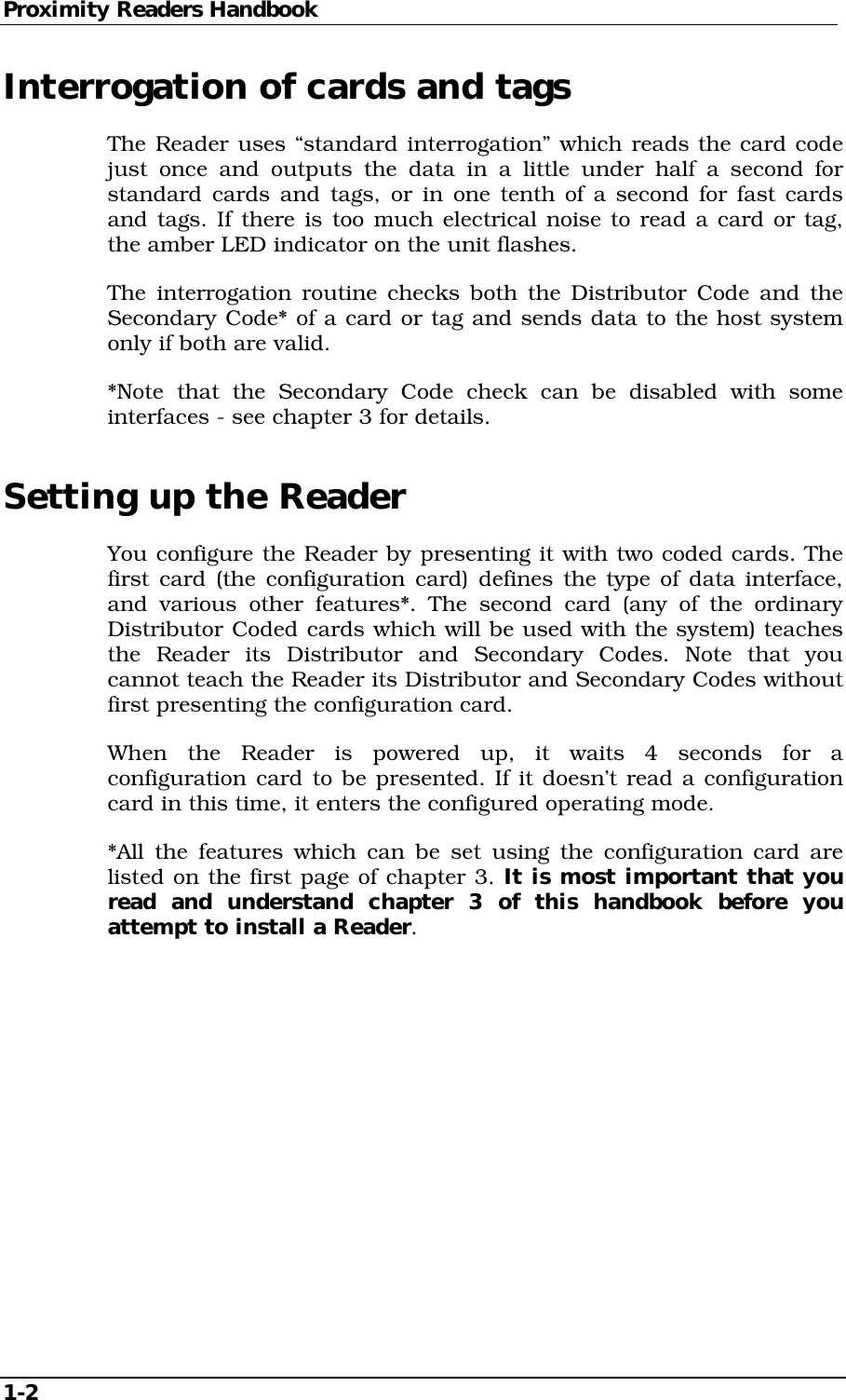 Proximity Readers Handbook 1-2   Interrogation of cards and tags The Reader uses “standard interrogation” which reads the card code just once and outputs the data in a little under half a second for standard cards and tags, or in one tenth of a second for fast cards and tags. If there is too much electrical noise to read a card or tag, the amber LED indicator on the unit flashes. The interrogation routine checks both the Distributor Code and the Secondary Code* of a card or tag and sends data to the host system only if both are valid. *Note that the Secondary Code check can be disabled with some interfaces - see chapter 3 for details. Setting up the Reader You configure the Reader by presenting it with two coded cards. The first card (the configuration card) defines the type of data interface, and various other features*. The second card (any of the ordinary Distributor Coded cards which will be used with the system) teaches the Reader its Distributor and Secondary Codes. Note that you cannot teach the Reader its Distributor and Secondary Codes without first presenting the configuration card. When the Reader is powered up, it waits 4 seconds for a configuration card to be presented. If it doesn’t read a configuration card in this time, it enters the configured operating mode. *All the features which can be set using the configuration card are listed on the first page of chapter 3. It is most important that you read and understand chapter 3 of this handbook before you attempt to install a Reader.  