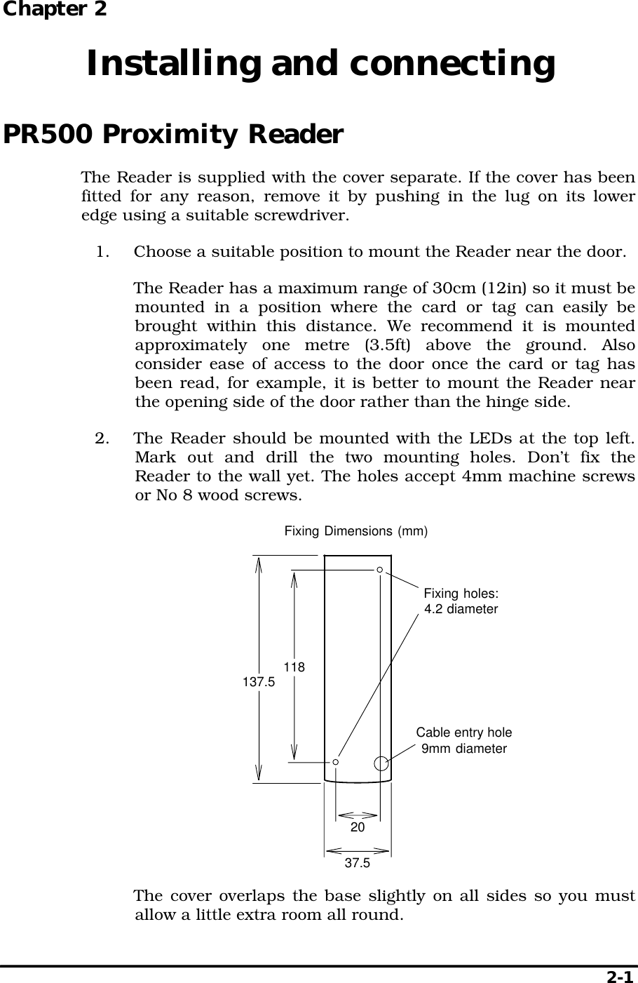   2-1 Chapter 2  Installing and connecting PR500 Proximity Reader The Reader is supplied with the cover separate. If the cover has been fitted for any reason, remove it by pushing in the lug on its lower edge using a suitable screwdriver. 1.  Choose a suitable position to mount the Reader near the door.   The Reader has a maximum range of 30cm (12in) so it must be mounted in a position where the card or tag can easily be brought within this distance. We recommend it is mounted approximately one metre (3.5ft) above the ground. Also consider ease of access to the door once the card or tag has been read, for example, it is better to mount the Reader near the opening side of the door rather than the hinge side. 2.  The Reader should be mounted with the LEDs at the top left. Mark out and drill the two mounting holes. Don’t fix the Reader to the wall yet. The holes accept 4mm machine screws or No 8 wood screws. 2037.5118137.5Fixing holes:4.2 diameterFixing Dimensions (mm)Cable entry hole9mm diameter   The cover overlaps the base slightly on all sides so you must allow a little extra room all round. 