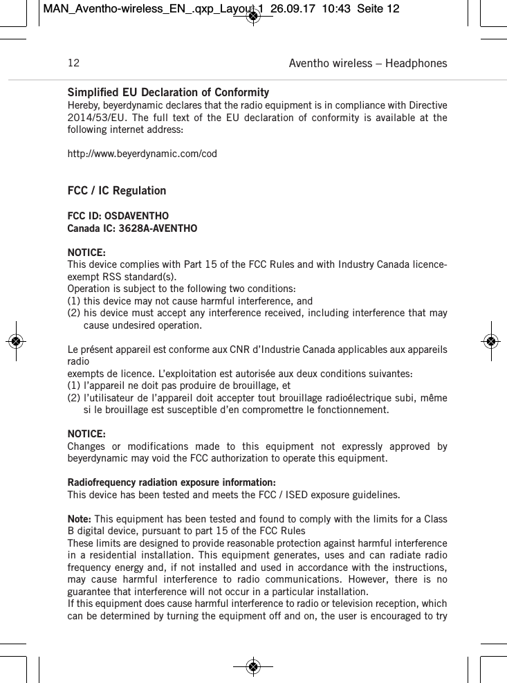 Aventho wireless – Headphones12Simpliﬁed EU Declaration of ConformityHereby, beyerdynamic declares that the radio equipment is in compliance with Directive2014/53/EU.  The  full  text  of  the  EU  declaration  of  conformity  is  available  at  the following internet address: http://www.beyerdynamic.com/codFCC / IC RegulationFCC ID: OSDAVENTHOCanada IC: 3628A-AVENTHONOTICE:This device complies with Part 15 of the FCC Rules and with Industry Canada licence-exempt RSS standard(s).Operation is subject to the following two conditions:(1) this device may not cause harmful interference, and(2) his device must accept any interference received, including interference that maycause undesired operation.Le présent appareil est conforme aux CNR d’Industrie Canada applicables aux appareilsradioexempts de licence. L’exploitation est autorisée aux deux conditions suivantes:(1) l’appareil ne doit pas produire de brouillage, et(2) l’utilisateur de l’appareil doit accepter tout brouillage radioélectrique subi, mêmesi le brouillage est susceptible d’en compromettre le fonctionnement.NOTICE:Changes  or  modifications  made  to  this  equipment  not  expressly  approved  by beyerdynamic may void the FCC authorization to operate this equipment.Radiofrequency radiation exposure information:This device has been tested and meets the FCC / ISED exposure guidelines.Note: This equipment has been tested and found to  comply with the limits for a ClassB digital device,  pursuant to part 15 of the FCC RulesThese limits are designed to provide reasonable  protection against harmful interferencein a residential installation.  This equipment generates, uses  and can  radiate radio frequency energy and, if not installed and used in  accordance with the instructions,may  cause  harmful   interference  to  radio   communications.  However, there  is  no guarantee that  interference will not occur in a particular  installation.If this equipment does cause harmful interference to radio or television reception, whichcan be  determined by  turning the equipment off and on, the user is encouraged to tryMAN_Aventho-wireless_EN_.qxp_Layout 1  26.09.17  10:43  Seite 12