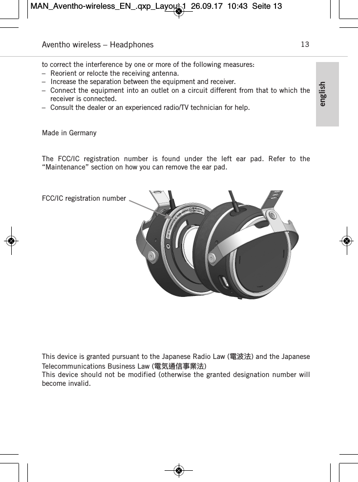 englishAventho wireless – Headphones 13to correct the  interference by one or more of the  following measures:– Reorient or relocte the receiving antenna.– Increase the separation between the equipment and receiver.– Connect the equipment into an outlet on a circuit different from that to which the receiver is  connected.– Consult the dealer or an experienced radio/TV technician for help.Made in GermanyThe  FCC/IC  registration  number  is  found  under  the  left  ear  pad.  Refer  to  the “Maintenance” section on how you can remove the ear pad.This device is granted pursuant to the Japanese Radio Law (電波法) and the JapaneseTelecommunications Business Law (電気通信事業法)This device should not be modified (otherwise the granted designation number will become invalid.FCC/IC registration numberMAN_Aventho-wireless_EN_.qxp_Layout 1  26.09.17  10:43  Seite 13