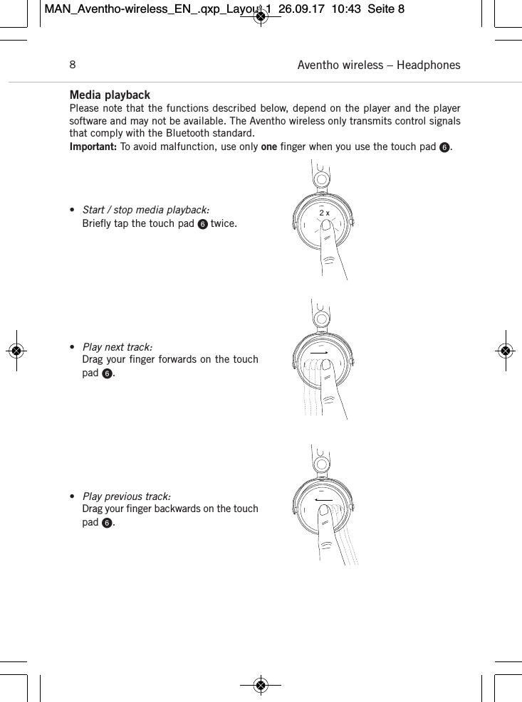 Aventho wireless – Headphones8Media playbackPlease note that the functions described below, depend on the player and the playersoftware and may not be  available. The Aventho wireless only transmits control  signalsthat comply with the Bluetooth standard.Important: To avoid malfunction, use only one ﬁnger when you use the touch pad .•Start / stop media playback:Brieﬂy tap the touch pad  twice.•Play next track:Drag your ﬁnger forwards on the touchpad .•Play previous track:Drag your ﬁnger backwards on the touchpad .2 xMAN_Aventho-wireless_EN_.qxp_Layout 1  26.09.17  10:43  Seite 8