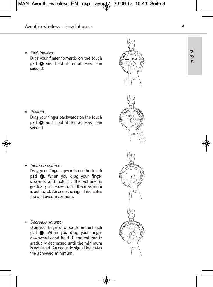 englishAventho wireless – Headphones 9•Fast forward:Drag your ﬁnger forwards on the touchpad    and  hold  it  for  at  least  one second.•Rewind:Drag your ﬁnger backwards on the touchpad  and  hold  it  for  at  least  one second.•Increase volume:Drag your ﬁnger upwards on the touchpad  .  When  you  drag  your  ﬁnger upwards  and  hold  it,  the  volume  is gradually increased until the maximumis achieved. An acoustic signal indicatesthe achieved maximum. •Decrease volume:Drag your ﬁnger downwards on the touchpad  . When  you  drag  your  ﬁngerdownwards and hold it, the volume isgradually decreased until the minimumis achieved. An acoustic signal indicatesthe achieved minimum. HoldHoldMAN_Aventho-wireless_EN_.qxp_Layout 1  26.09.17  10:43  Seite 9