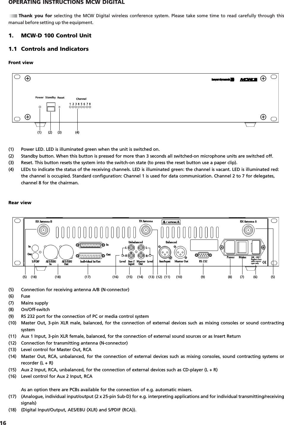 16OPERATING INSTRUCTIONS MCW DIGITALThank you for selecting the MCW Digital wireless conference system. Please take some time to read carefully through thismanual before setting up the equipment.1. MCW-D 100 Control Unit1.1 Controls and IndicatorsFront view(1) Power LED. LED is illuminated green when the unit is switched on.(2) Standby button. When this button is pressed for more than 3 seconds all switched-on microphone units are switched off.(3) Reset. This button resets the system into the switch-on state (to press the reset button use a paper clip).(4) LEDs to indicate the status of the receiving channels. LED is illuminated green: the channel is vacant. LED is illuminated red:the channel is occupied. Standard configuration: Channel 1 is used for data communication. Channel 2 to 7 for delegates, channel 8 for the chairman.Rear view(5) Connection for receiving antenna A/B (N-connector)(6) Fuse(7) Mains supply(8) On/Off-switch(9) RS 232 port for the connection of PC or media control system(10) Master Out, 3-pin XLR male, balanced, for the connection of external devices such as mixing consoles or sound contractingsystem(11) Aux 1 Input, 3-pin XLR female, balanced, for the connection of external sound sources or as Insert Return(12) Connection for transmitting antenna (N-connector)(13) Level control for Master Out, RCA (14) Master Out, RCA, unbalanced, for the connection of external devices such as mixing consoles, sound contracting systems orrecorder (L + R)(15) Aux 2 Input, RCA, unbalanced, for the connection of external devices such as CD-player (L + R)(16) Level control for Aux 2 Input, RCAAs an option there are PCBs available for the connection of e.g. automatic mixers.(17) (Analogue, individual input/output (2 x 25-pin Sub-D) for e.g. interpreting applications and for individual transmitting/receivingsignals)(18) (Digital Input/Output, AES/EBU (XLR) and S/PDIF (RCA)).(1) (2) (3) (4)(5)(6)(7)(8)(9)(10)(11)(12)(13)(14)(15)(16)(17)(18)(18)(5)