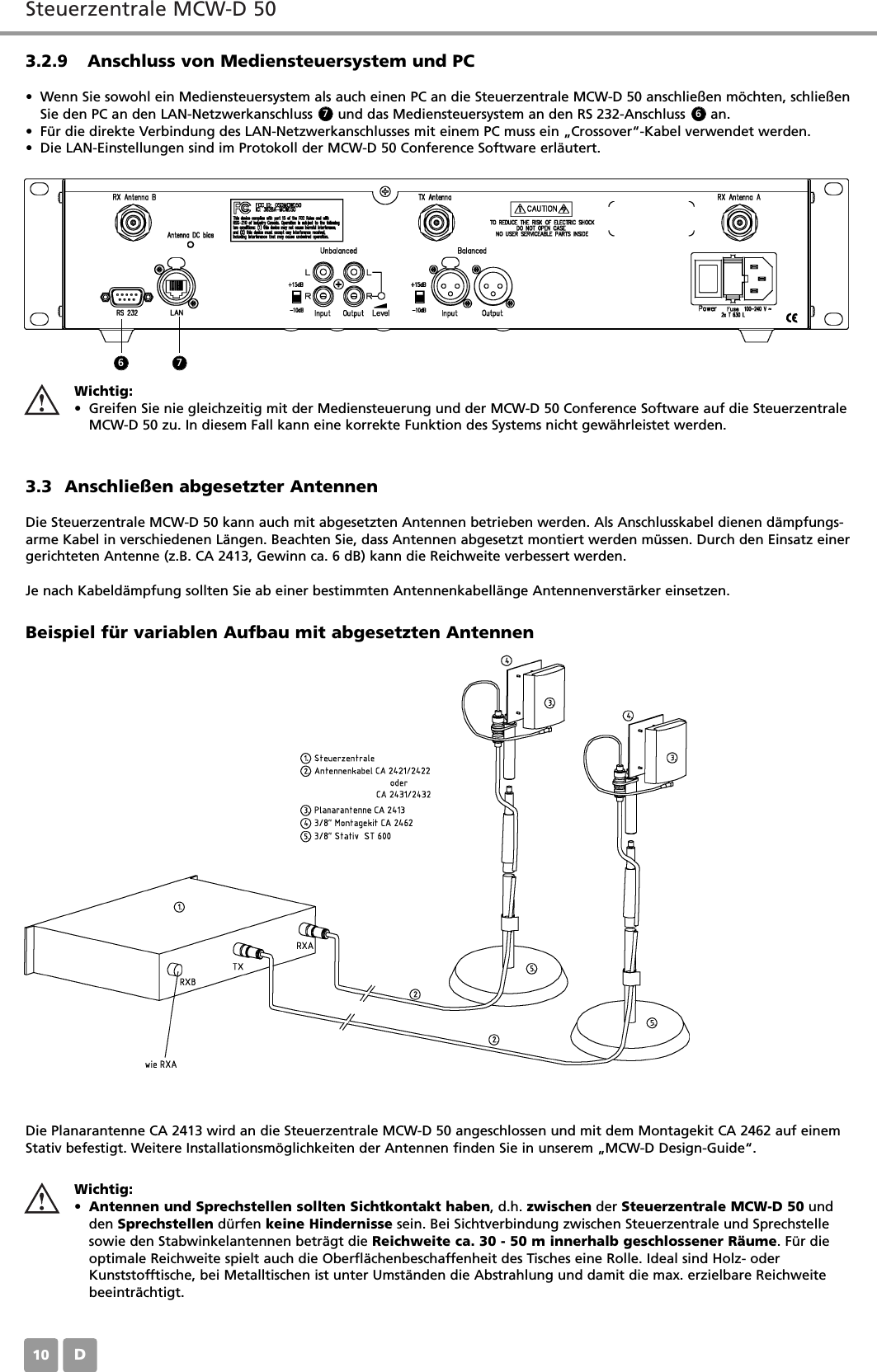 Steuerzentrale MCW-D 50D103.2.9 Anschluss von Mediensteuersystem und PC&bull; Wenn Sie sowohl ein Mediensteuersystem als auch einen PC an die Steuerzentrale MCW-D 50 anschlie&szlig;en m&ouml;chten, schlie&szlig;enSie den PC an den LAN-Netzwerkanschluss      und das Mediensteuersystem an den RS 232-Anschluss      an.&bull; F&uuml;r die direkte Verbindung des LAN-Netzwerkanschlusses mit einem PC muss ein &bdquo;Crossover&ldquo;-Kabel verwendet werden.&bull; Die LAN-Einstellungen sind im Protokoll der MCW-D 50 Conference Software erl&auml;utert.3.3 Anschlie&szlig;en abgesetzter AntennenDie Steuerzentrale MCW-D 50 kann auch mit abgesetzten Antennen betrieben werden. Als Anschlusskabel dienen d&auml;mpfungs-arme Kabel in verschiedenen L&auml;ngen. Beachten Sie, dass Antennen abgesetzt montiert werden m&uuml;ssen. Durch den Einsatz einergerichteten Antenne (z.B. CA 2413, Gewinn ca. 6 dB) kann die Reichweite verbessert werden.Je nach Kabeld&auml;mpfung sollten Sie ab einer bestimmten Antennenkabell&auml;nge Antennenverst&auml;rker einsetzen.Die Planarantenne CA 2413 wird an die Steuerzentrale MCW-D 50 angeschlossen und mit dem Montagekit CA 2462 auf einemStativ befestigt. Weitere Installationsm&ouml;glichkeiten der Antennen finden Sie in unserem &bdquo;MCW-D Design-Guide&ldquo;.Beispiel f&uuml;r variablen Aufbau mit abgesetzten AntennenWichtig:&bull;Antennen und Sprechstellen sollten Sichtkontakt haben, d.h. zwischen der Steuerzentrale MCW-D 50 undden Sprechstellen d&uuml;rfen keine Hindernisse sein. Bei Sichtverbindung zwischen Steuerzentrale und Sprechstellesowie den Stabwinkelantennen betr&auml;gt die Reichweite ca. 30 - 50 m innerhalb geschlossener R&auml;ume. F&uuml;r dieoptimale Reichweite spielt auch die Oberfl&auml;chenbeschaffenheit des Tisches eine Rolle. Ideal sind Holz- oderKunststofftische, bei Metalltischen ist unter Umst&auml;nden die Abstrahlung und damit die max. erzielbare Reichweitebeeintr&auml;chtigt.Wichtig:&bull; Greifen Sie nie gleichzeitig mit der Mediensteuerung und der MCW-D 50 Conference Software auf die SteuerzentraleMCW-D 50 zu. In diesem Fall kann eine korrekte Funktion des Systems nicht gew&auml;hrleistet werden.6 77 6