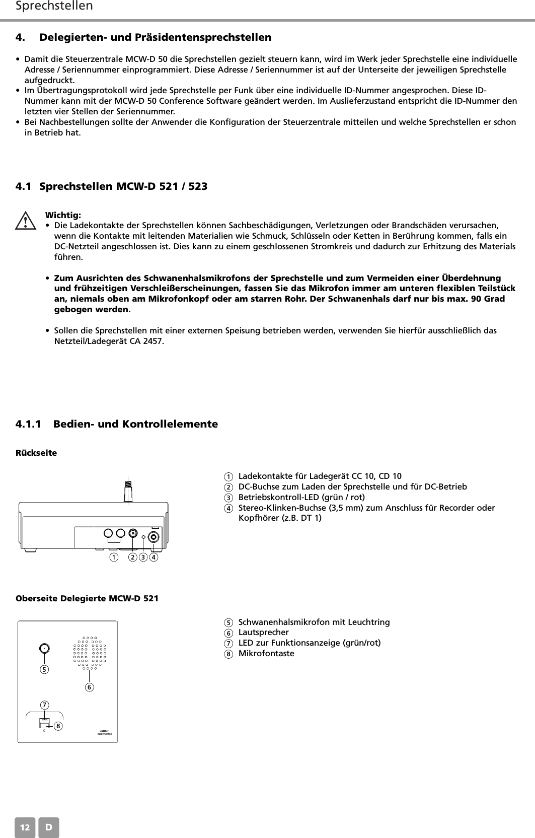 SprechstellenD124. Delegierten- und Pr&auml;sidentensprechstellen&bull; Damit die Steuerzentrale MCW-D 50 die Sprechstellen gezielt steuern kann, wird im Werk jeder Sprechstelle eine individuelleAdresse / Seriennummer einprogrammiert. Diese Adresse / Seriennummer ist auf der Unterseite der jeweiligen Sprechstelleaufgedruckt.&bull; Im &Uuml;bertragungsprotokoll wird jede Sprechstelle per Funk &uuml;ber eine individuelle ID-Nummer angesprochen. Diese ID-Nummer kann mit der MCW-D 50 Conference Software ge&auml;ndert werden. Im Auslieferzustand entspricht die ID-Nummer denletzten vier Stellen der Seriennummer.&bull; Bei Nachbestellungen sollte der Anwender die Konfiguration der Steuerzentrale mitteilen und welche Sprechstellen er schonin Betrieb hat.4.1 Sprechstellen MCW-D 521 / 5234.1.1 Bedien- und KontrollelementeWichtig:&bull; Die Ladekontakte der Sprechstellen k&ouml;nnen Sachbesch&auml;digungen, Verletzungen oder Brandsch&auml;den verursachen,wenn die Kontakte mit leitenden Materialien wie Schmuck, Schl&uuml;sseln oder Ketten in Ber&uuml;hrung kommen, falls einDC-Netzteil angeschlossen ist. Dies kann zu einem geschlossenen Stromkreis und dadurch zur Erhitzung des Materialsf&uuml;hren.&bull;Zum Ausrichten des Schwanenhalsmikrofons der Sprechstelle und zum Vermeiden einer &Uuml;berdehnungund fr&uuml;hzeitigen Verschlei&szlig;erscheinungen, fassen Sie das Mikrofon immer am unteren flexiblen Teilst&uuml;ckan, niemals oben am Mikrofonkopf oder am starren Rohr. Der Schwanenhals darf nur bis max. 90 Gradgebogen werden.&bull; Sollen die Sprechstellen mit einer externen Speisung betrieben werden, verwenden Sie hierf&uuml;r ausschlie&szlig;lich dasNetzteil/Ladeger&auml;t CA 2457.Ladekontakte f&uuml;r Ladeger&auml;t CC 10, CD 10DC-Buchse zum Laden der Sprechstelle und f&uuml;r DC-BetriebBetriebskontroll-LED (gr&uuml;n / rot)Stereo-Klinken-Buchse (3,5 mm) zum Anschluss f&uuml;r Recorder oderKopfh&ouml;rer (z.B. DT 1)R&uuml;ckseiteSchwanenhalsmikrofon mit LeuchtringLautsprecher LED zur Funktionsanzeige (gr&uuml;n/rot)MikrofontasteOberseite Delegierte MCW-D 5211123456782345678
