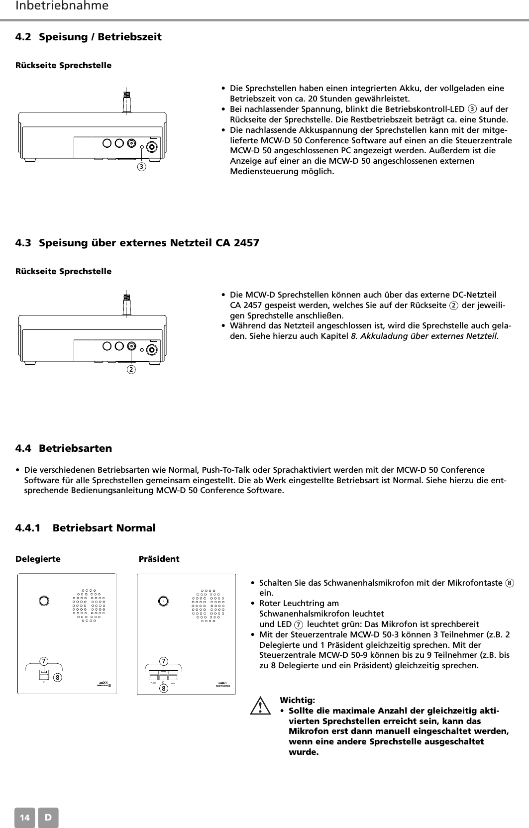 InbetriebnahmeD144.2 Speisung / Betriebszeit&bull; Die Sprechstellen haben einen integrierten Akku, der vollgeladen eineBetriebszeit von ca. 20 Stunden gew&auml;hrleistet.&bull; Bei nachlassender Spannung, blinkt die Betriebskontroll-LED      auf derR&uuml;ckseite der Sprechstelle. Die Restbetriebszeit betr&auml;gt ca. eine Stunde.&bull; Die nachlassende Akkuspannung der Sprechstellen kann mit der mitge-lieferte MCW-D 50 Conference Software auf einen an die SteuerzentraleMCW-D 50 angeschlossenen PC angezeigt werden. Au&szlig;erdem ist dieAnzeige auf einer an die MCW-D 50 angeschlossenen externenMediensteuerung m&ouml;glich.R&uuml;ckseite Sprechstelle4.3 Speisung &uuml;ber externes Netzteil CA 2457&bull; Die MCW-D Sprechstellen k&ouml;nnen auch &uuml;ber das externe DC-Netzteil CA 2457 gespeist werden, welches Sie auf der R&uuml;ckseite      der jeweili-gen Sprechstelle anschlie&szlig;en.&bull; W&auml;hrend das Netzteil angeschlossen ist, wird die Sprechstelle auch gela-den. Siehe hierzu auch Kapitel 8. Akkuladung &uuml;ber externes Netzteil.R&uuml;ckseite Sprechstelle4.4.1 Betriebsart Normal4.4 Betriebsarten&bull; Die verschiedenen Betriebsarten wie Normal, Push-To-Talk oder Sprachaktiviert werden mit der MCW-D 50 ConferenceSoftware f&uuml;r alle Sprechstellen gemeinsam eingestellt. Die ab Werk eingestellte Betriebsart ist Normal. Siehe hierzu die ent-sprechende Bedienungsanleitung MCW-D 50 Conference Software.&bull; Schalten Sie das Schwanenhalsmikrofon mit der Mikrofontasteein.&bull; Roter Leuchtring am Schwanenhalsmikrofon leuchtetund LED      leuchtet gr&uuml;n: Das Mikrofon ist sprechbereit&bull; Mit der Steuerzentrale MCW-D 50-3 k&ouml;nnen 3 Teilnehmer (z.B. 2Delegierte und 1 Pr&auml;sident gleichzeitig sprechen. Mit derSteuerzentrale MCW-D 50-9 k&ouml;nnen bis zu 9 Teilnehmer (z.B. biszu 8 Delegierte und ein Pr&auml;sident) gleichzeitig sprechen.Wichtig:&bull; Sollte die maximale Anzahl der gleichzeitig akti-vierten Sprechstellen erreicht sein, kann dasMikrofon erst dann manuell eingeschaltet werden,wenn eine andere Sprechstelle ausgeschaltetwurde.Delegierte Pr&auml;sident3322877887