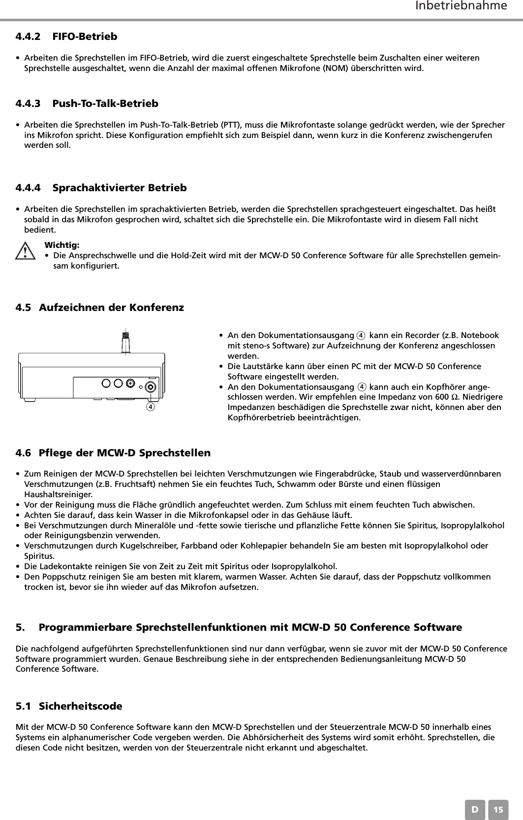 InbetriebnahmeD154.5 Aufzeichnen der Konferenz&bull; An den Dokumentationsausgang      kann ein Recorder (z.B. Notebookmit steno-s Software) zur Aufzeichnung der Konferenz angeschlossenwerden.&bull; Die Lautst&auml;rke kann &uuml;ber einen PC mit der MCW-D 50 ConferenceSoftware eingestellt werden.&bull; An den Dokumentationsausgang      kann auch ein Kopfh&ouml;rer ange-schlossen werden. Wir empfehlen eine Impedanz von 600 Ω. NiedrigereImpedanzen besch&auml;digen die Sprechstelle zwar nicht, k&ouml;nnen aber denKopfh&ouml;rerbetrieb beeintr&auml;chtigen.4.6 Pflege der MCW-D Sprechstellen&bull; Zum Reinigen der MCW-D Sprechstellen bei leichten Verschmutzungen wie Fingerabdr&uuml;cke, Staub und wasserverd&uuml;nnbarenVerschmutzungen (z.B. Fruchtsaft) nehmen Sie ein feuchtes Tuch, Schwamm oder B&uuml;rste und einen fl&uuml;ssigenHaushaltsreiniger.&bull; Vor der Reinigung muss die Fl&auml;che gr&uuml;ndlich angefeuchtet werden. Zum Schluss mit einem feuchten Tuch abwischen.&bull; Achten Sie darauf, dass kein Wasser in die Mikrofonkapsel oder in das Geh&auml;use l&auml;uft.&bull; Bei Verschmutzungen durch Mineral&ouml;le und -fette sowie tierische und pflanzliche Fette k&ouml;nnen Sie Spiritus, Isopropylalkoholoder Reinigungsbenzin verwenden.&bull; Verschmutzungen durch Kugelschreiber, Farbband oder Kohlepapier behandeln Sie am besten mit Isopropylalkohol oderSpiritus.&bull; Die Ladekontakte reinigen Sie von Zeit zu Zeit mit Spiritus oder Isopropylalkohol.&bull; Den Poppschutz reinigen Sie am besten mit klarem, warmen Wasser. Achten Sie darauf, dass der Poppschutz vollkommentrocken ist, bevor sie ihn wieder auf das Mikrofon aufsetzen.4.4.2 FIFO-Betrieb&bull; Arbeiten die Sprechstellen im FIFO-Betrieb, wird die zuerst eingeschaltete Sprechstelle beim Zuschalten einer weiterenSprechstelle ausgeschaltet, wenn die Anzahl der maximal offenen Mikrofone (NOM) &uuml;berschritten wird.4.4.4 Sprachaktivierter Betrieb&bull; Arbeiten die Sprechstellen im sprachaktivierten Betrieb, werden die Sprechstellen sprachgesteuert eingeschaltet. Das hei&szlig;tsobald in das Mikrofon gesprochen wird, schaltet sich die Sprechstelle ein. Die Mikrofontaste wird in diesem Fall nichtbedient.4.4.3 Push-To-Talk-Betrieb&bull; Arbeiten die Sprechstellen im Push-To-Talk-Betrieb (PTT), muss die Mikrofontaste solange gedr&uuml;ckt werden, wie der Sprecherins Mikrofon spricht. Diese Konfiguration empfiehlt sich zum Beispiel dann, wenn kurz in die Konferenz zwischengerufenwerden soll.Wichtig:&bull; Die Ansprechschwelle und die Hold-Zeit wird mit der MCW-D 50 Conference Software f&uuml;r alle Sprechstellen gemein-sam konfiguriert.4445. Programmierbare Sprechstellenfunktionen mit MCW-D 50 Conference SoftwareDie nachfolgend aufgef&uuml;hrten Sprechstellenfunktionen sind nur dann verf&uuml;gbar, wenn sie zuvor mit der MCW-D 50 ConferenceSoftware programmiert wurden. Genaue Beschreibung siehe in der entsprechenden Bedienungsanleitung MCW-D 50Conference Software.5.1 SicherheitscodeMit der MCW-D 50 Conference Software kann den MCW-D Sprechstellen und der Steuerzentrale MCW-D 50 innerhalb einesSystems ein alphanumerischer Code vergeben werden. Die Abh&ouml;rsicherheit des Systems wird somit erh&ouml;ht. Sprechstellen, diediesen Code nicht besitzen, werden von der Steuerzentrale nicht erkannt und abgeschaltet.