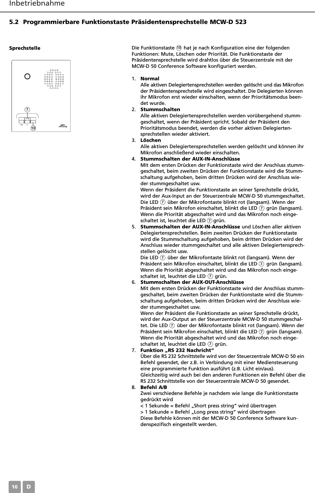 InbetriebnahmeD165.2 Programmierbare Funktionstaste Pr&auml;sidentensprechstelle MCW-D 523Die Funktionstaste      hat je nach Konfiguration eine der folgendenFunktionen: Mute, L&ouml;schen oder Priorit&auml;t. Die Funktionstaste derPr&auml;sidentensprechstelle wird drahtlos &uuml;ber die Steuerzentrale mit derMCW-D 50 Conference Software konfiguriert werden.1. NormalAlle aktiven Delegiertensprechstellen werden gel&ouml;scht und das Mikrofonder Pr&auml;sidentensprechstelle wird eingeschaltet. Die Delegierten k&ouml;nnenihr Mikrofon erst wieder einschalten, wenn der Priorit&auml;tsmodus been-det wurde.2. StummschaltenAlle aktiven Delegiertensprechstellen werden vor&uuml;bergehend stumm-geschaltet, wenn der Pr&auml;sident spricht. Sobald der Pr&auml;sident denPriorit&auml;tsmodus beendet, werden die vorher aktiven Delegierten-sprechstellen wieder aktiviert.3. L&ouml;schenAlle aktiven Delegiertensprechstellen werden gel&ouml;scht und k&ouml;nnen ihrMikrofon anschlie&szlig;end wieder einschalten.4. Stummschalten der AUX-IN-Anschl&uuml;sseMit dem ersten Dr&uuml;cken der Funktionstaste wird der Anschluss stumm-geschaltet, beim zweiten Dr&uuml;cken der Funktionstaste wird die Stumm-schaltung aufgehoben, beim dritten Dr&uuml;cken wird der Anschluss wie-der stummgeschaltet usw. Wenn der Pr&auml;sident die Funktionstaste an seiner Sprechstelle dr&uuml;ckt,wird der Aux-Input an der Steuerzentrale MCW-D 50 stummgeschaltet.Die LED      &uuml;ber der Mikrofontaste blinkt rot (langsam). Wenn derPr&auml;sident sein Mikrofon einschaltet, blinkt die LED      gr&uuml;n (langsam).Wenn die Priorit&auml;t abgeschaltet wird und das Mikrofon noch einge-schaltet ist, leuchtet die LED     gr&uuml;n.5. Stummschalten der AUX-IN-Anschl&uuml;sse und L&ouml;schen aller aktivenDelegiertensprechstellen. Beim zweiten Dr&uuml;cken der Funktionstastewird die Stummschaltung aufgehoben, beim dritten Dr&uuml;cken wird derAnschluss wieder stummgeschaltet und alle aktiven Delegiertensprech-stellen gel&ouml;scht usw.Die LED      &uuml;ber der Mikrofontaste blinkt rot (langsam). Wenn derPr&auml;sident sein Mikrofon einschaltet, blinkt die LED      gr&uuml;n (langsam).Wenn die Priorit&auml;t abgeschaltet wird und das Mikrofon noch einge-schaltet ist, leuchtet die LED      gr&uuml;n.6. Stummschalten der AUX-OUT-Anschl&uuml;sseMit dem ersten Dr&uuml;cken der Funktionstaste wird der Anschluss stumm-geschaltet, beim zweiten Dr&uuml;cken der Funktionstaste wird die Stumm-schaltung aufgehoben, beim dritten Dr&uuml;cken wird der Anschluss wie-der stummgeschaltet usw.Wenn der Pr&auml;sident die Funktionstaste an seiner Sprechstelle dr&uuml;ckt,wird der Aux-Output an der Steuerzentrale MCW-D 50 stummgeschal-tet. Die LED      &uuml;ber der Mikrofontaste blinkt rot (langsam). Wenn derPr&auml;sident sein Mikrofon einschaltet, blinkt die LED      gr&uuml;n (langsam).Wenn die Priorit&auml;t abgeschaltet wird und das Mikrofon noch einge-schaltet ist, leuchtet die LED      gr&uuml;n.7. Funktion &bdquo;RS 232 Nachricht&ldquo;&Uuml;ber die RS 232 Schnittstelle wird von der Steuerzentrale MCW-D 50 einBefehl gesendet, der z.B. in Verbindung mit einer Mediensteuerungeine programmierte Funktion ausf&uuml;hrt (z.B. Licht ein/aus).Gleichzeitig wird auch bei den anderen Funktionen ein Befehl &uuml;ber dieRS 232 Schnittstelle von der Steuerzentrale MCW-D 50 gesendet.8. Befehl A/BZwei verschiedene Befehle je nachdem wie lange die Funktionstastegedr&uuml;ckt wird< 1 Sekunde = Befehl &bdquo;Short press string&ldquo; wird &uuml;bertragen> 1 Sekunde = Befehl &bdquo;Long press string&ldquo; wird &uuml;bertragenDiese Befehle k&ouml;nnen mit der MCW-D 50 Conference Software kun-denspezifisch eingestellt werden.Sprechstelle10107777777777