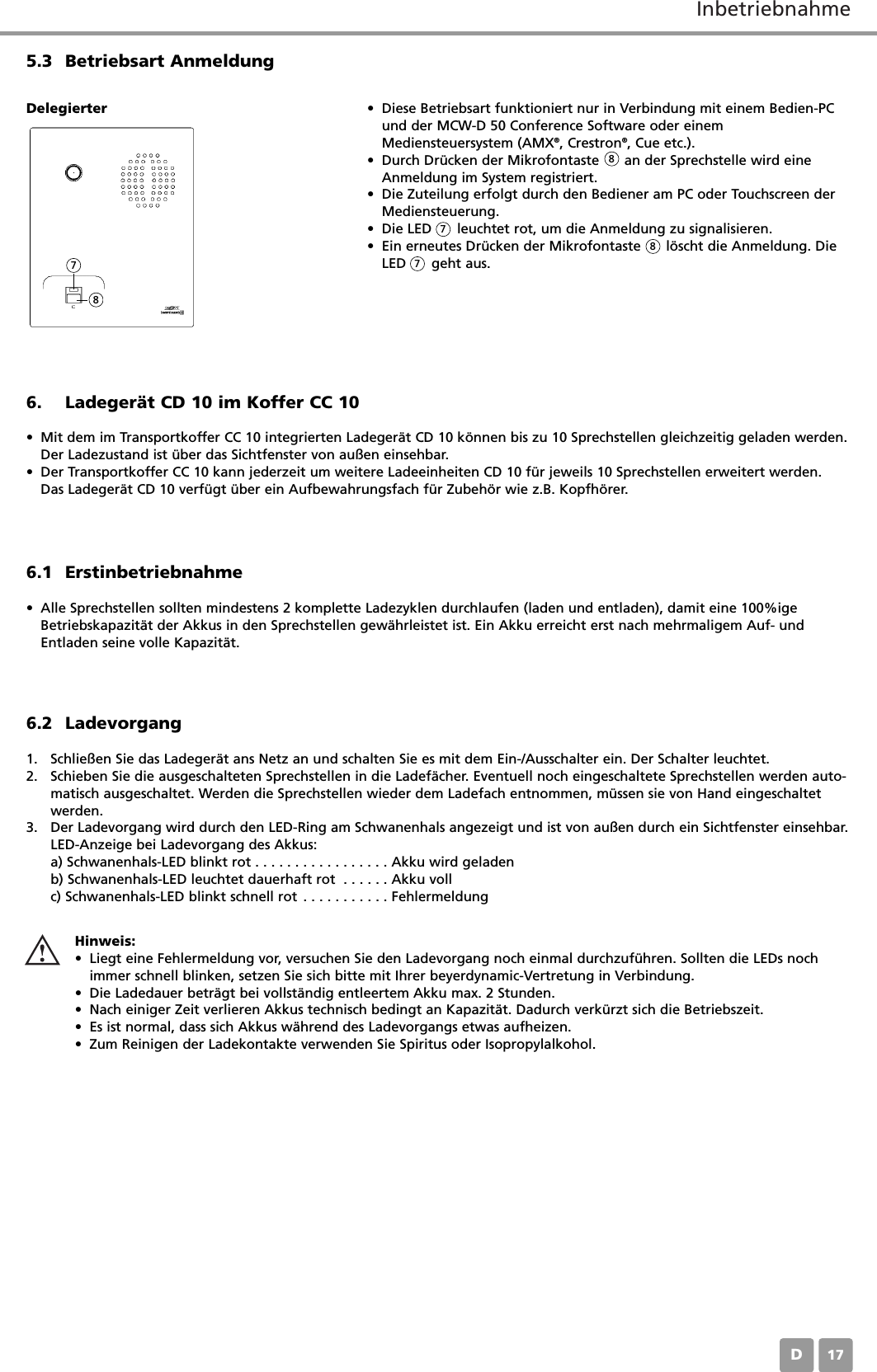 InbetriebnahmeD176. Ladeger&auml;t CD 10 im Koffer CC 10&bull; Mit dem im Transportkoffer CC 10 integrierten Ladeger&auml;t CD 10 k&ouml;nnen bis zu 10 Sprechstellen gleichzeitig geladen werden.Der Ladezustand ist &uuml;ber das Sichtfenster von au&szlig;en einsehbar.&bull; Der Transportkoffer CC 10 kann jederzeit um weitere Ladeeinheiten CD 10 f&uuml;r jeweils 10 Sprechstellen erweitert werden.Das Ladeger&auml;t CD 10 verf&uuml;gt &uuml;ber ein Aufbewahrungsfach f&uuml;r Zubeh&ouml;r wie z.B. Kopfh&ouml;rer.6.1 Erstinbetriebnahme&bull; Alle Sprechstellen sollten mindestens 2 komplette Ladezyklen durchlaufen (laden und entladen), damit eine 100%igeBetriebskapazit&auml;t der Akkus in den Sprechstellen gew&auml;hrleistet ist. Ein Akku erreicht erst nach mehrmaligem Auf- undEntladen seine volle Kapazit&auml;t.5.3 Betriebsart Anmeldung&bull; Diese Betriebsart funktioniert nur in Verbindung mit einem Bedien-PCund der MCW-D 50 Conference Software oder einemMediensteuersystem (AMX&reg;, Crestron&reg;, Cue etc.).&bull; Durch Dr&uuml;cken der Mikrofontaste      an der Sprechstelle wird eineAnmeldung im System registriert.&bull; Die Zuteilung erfolgt durch den Bediener am PC oder Touchscreen derMediensteuerung.&bull; Die LED      leuchtet rot, um die Anmeldung zu signalisieren.&bull; Ein erneutes Dr&uuml;cken der Mikrofontaste      l&ouml;scht die Anmeldung. DieLED      geht aus.Delegierter6.2 Ladevorgang1. Schlie&szlig;en Sie das Ladeger&auml;t ans Netz an und schalten Sie es mit dem Ein-/Ausschalter ein. Der Schalter leuchtet.2. Schieben Sie die ausgeschalteten Sprechstellen in die Ladef&auml;cher. Eventuell noch eingeschaltete Sprechstellen werden auto-matisch ausgeschaltet. Werden die Sprechstellen wieder dem Ladefach entnommen, m&uuml;ssen sie von Hand eingeschaltetwerden.3. Der Ladevorgang wird durch den LED-Ring am Schwanenhals angezeigt und ist von au&szlig;en durch ein Sichtfenster einsehbar.LED-Anzeige bei Ladevorgang des Akkus:a) Schwanenhals-LED blinkt rot . . . . . . . . . . . . . . . . . Akku wird geladenb) Schwanenhals-LED leuchtet dauerhaft rot . . . . . . Akku vollc) Schwanenhals-LED blinkt schnell rot . . . . . . . . . . . FehlermeldungHinweis:&bull; Liegt eine Fehlermeldung vor, versuchen Sie den Ladevorgang noch einmal durchzuf&uuml;hren. Sollten die LEDs nochimmer schnell blinken, setzen Sie sich bitte mit Ihrer beyerdynamic-Vertretung in Verbindung.&bull; Die Ladedauer betr&auml;gt bei vollst&auml;ndig entleertem Akku max. 2 Stunden.&bull; Nach einiger Zeit verlieren Akkus technisch bedingt an Kapazit&auml;t. Dadurch verk&uuml;rzt sich die Betriebszeit.&bull; Es ist normal, dass sich Akkus w&auml;hrend des Ladevorgangs etwas aufheizen.&bull; Zum Reinigen der Ladekontakte verwenden Sie Spiritus oder Isopropylalkohol.788778