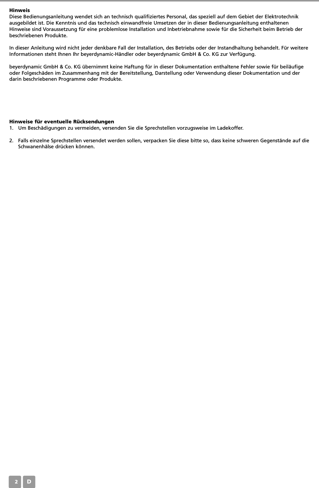 D02HinweisDiese Bedienungsanleitung wendet sich an technisch qualifiziertes Personal, das speziell auf dem Gebiet der Elektrotechnikausgebildet ist. Die Kenntnis und das technisch einwandfreie Umsetzen der in dieser Bedienungsanleitung enthaltenenHinweise sind Voraussetzung f&uuml;r eine problemlose Installation und Inbetriebnahme sowie f&uuml;r die Sicherheit beim Betrieb derbeschriebenen Produkte. In dieser Anleitung wird nicht jeder denkbare Fall der Installation, des Betriebs oder der Instandhaltung behandelt. F&uuml;r weitereInformationen steht Ihnen Ihr beyerdynamic-H&auml;ndler oder beyerdynamic GmbH &amp; Co. KG zur Verf&uuml;gung.beyerdynamic GmbH &amp; Co. KG &uuml;bernimmt keine Haftung f&uuml;r in dieser Dokumentation enthaltene Fehler sowie f&uuml;r beil&auml;ufigeoder Folgesch&auml;den im Zusammenhang mit der Bereitstellung, Darstellung oder Verwendung dieser Dokumentation und derdarin beschriebenen Programme oder Produkte.Hinweise f&uuml;r eventuelle R&uuml;cksendungen1. Um Besch&auml;digungen zu vermeiden, versenden Sie die Sprechstellen vorzugsweise im Ladekoffer.2. Falls einzelne Sprechstellen versendet werden sollen, verpacken Sie diese bitte so, dass keine schweren Gegenst&auml;nde auf dieSchwanenh&auml;lse dr&uuml;cken k&ouml;nnen.