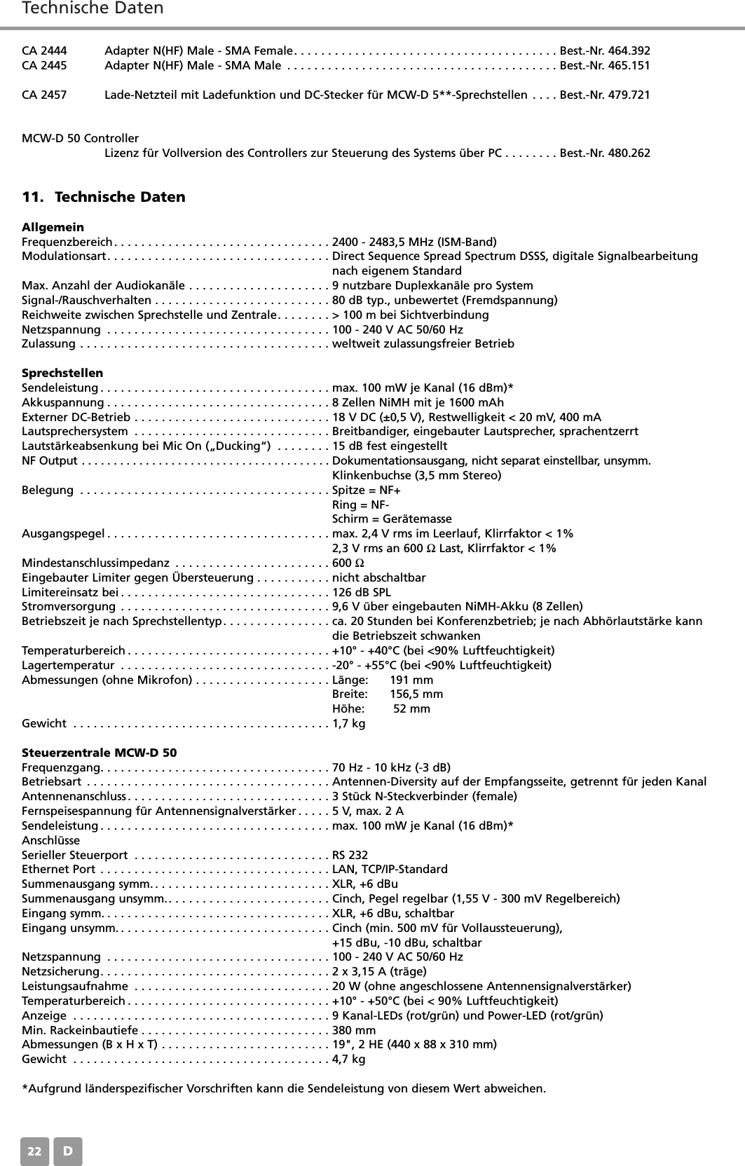 Technische DatenD22CA 2444 Adapter N(HF) Male - SMA Female. . . . . . . . . . . . . . . . . . . . . . . . . . . . . . . . . . . . . . . Best.-Nr. 464.392CA 2445 Adapter N(HF) Male - SMA Male . . . . . . . . . . . . . . . . . . . . . . . . . . . . . . . . . . . . . . . . Best.-Nr. 465.151CA 2457 Lade-Netzteil mit Ladefunktion und DC-Stecker f&uuml;r MCW-D 5**-Sprechstellen . . . . Best.-Nr. 479.721MCW-D 50 ControllerLizenz f&uuml;r Vollversion des Controllers zur Steuerung des Systems &uuml;ber PC . . . . . . . . Best.-Nr. 480.26211. Technische DatenAllgemeinFrequenzbereich. . . . . . . . . . . . . . . . . . . . . . . . . . . . . . . . 2400 - 2483,5 MHz (ISM-Band)Modulationsart. . . . . . . . . . . . . . . . . . . . . . . . . . . . . . . . . Direct Sequence Spread Spectrum DSSS, digitale Signalbearbeitung nach eigenem StandardMax. Anzahl der Audiokan&auml;le . . . . . . . . . . . . . . . . . . . . . 9 nutzbare Duplexkan&auml;le pro SystemSignal-/Rauschverhalten . . . . . . . . . . . . . . . . . . . . . . . . . . 80 dB typ., unbewertet (Fremdspannung)Reichweite zwischen Sprechstelle und Zentrale. . . . . . . . > 100 m bei SichtverbindungNetzspannung . . . . . . . . . . . . . . . . . . . . . . . . . . . . . . . . . 100 - 240 V AC 50/60 HzZulassung . . . . . . . . . . . . . . . . . . . . . . . . . . . . . . . . . . . . . weltweit zulassungsfreier BetriebSprechstellenSendeleistung . . . . . . . . . . . . . . . . . . . . . . . . . . . . . . . . . . max. 100 mW je Kanal (16 dBm)*Akkuspannung . . . . . . . . . . . . . . . . . . . . . . . . . . . . . . . . . 8 Zellen NiMH mit je 1600 mAhExterner DC-Betrieb . . . . . . . . . . . . . . . . . . . . . . . . . . . . . 18 V DC (&plusmn;0,5 V), Restwelligkeit < 20 mV, 400 mA Lautsprechersystem . . . . . . . . . . . . . . . . . . . . . . . . . . . . . Breitbandiger, eingebauter Lautsprecher, sprachentzerrtLautst&auml;rkeabsenkung bei Mic On (&bdquo;Ducking&ldquo;) . . . . . . . . 15 dB fest eingestelltNF Output . . . . . . . . . . . . . . . . . . . . . . . . . . . . . . . . . . . . . . . Dokumentationsausgang, nicht separat einstellbar, unsymm. Klinkenbuchse (3,5 mm Stereo)Belegung . . . . . . . . . . . . . . . . . . . . . . . . . . . . . . . . . . . . . Spitze = NF+Ring = NF-Schirm = Ger&auml;temasseAusgangspegel . . . . . . . . . . . . . . . . . . . . . . . . . . . . . . . . . max. 2,4 V rms im Leerlauf, Klirrfaktor < 1%2,3 V rms an 600 ΩLast, Klirrfaktor < 1%Mindestanschlussimpedanz . . . . . . . . . . . . . . . . . . . . . . . 600 ΩEingebauter Limiter gegen &Uuml;bersteuerung . . . . . . . . . . . nicht abschaltbarLimitereinsatz bei . . . . . . . . . . . . . . . . . . . . . . . . . . . . . . . 126 dB SPLStromversorgung . . . . . . . . . . . . . . . . . . . . . . . . . . . . . . . 9,6 V &uuml;ber eingebauten NiMH-Akku (8 Zellen)Betriebszeit je nach Sprechstellentyp. . . . . . . . . . . . . . . . ca. 20 Stunden bei Konferenzbetrieb; je nach Abh&ouml;rlautst&auml;rke kann die Betriebszeit schwankenTemperaturbereich . . . . . . . . . . . . . . . . . . . . . . . . . . . . . . +10&deg; - +40&deg;C (bei <90% Luftfeuchtigkeit)Lagertemperatur . . . . . . . . . . . . . . . . . . . . . . . . . . . . . . . -20&deg; - +55&deg;C (bei <90% Luftfeuchtigkeit)Abmessungen (ohne Mikrofon) . . . . . . . . . . . . . . . . . . . . L&auml;nge: 191 mmBreite: 156,5 mmH&ouml;he: 52 mmGewicht . . . . . . . . . . . . . . . . . . . . . . . . . . . . . . . . . . . . . . 1,7 kgSteuerzentrale MCW-D 50Frequenzgang. . . . . . . . . . . . . . . . . . . . . . . . . . . . . . . . . . 70 Hz - 10 kHz (-3 dB)Betriebsart . . . . . . . . . . . . . . . . . . . . . . . . . . . . . . . . . . . . Antennen-Diversity auf der Empfangsseite, getrennt f&uuml;r jeden KanalAntennenanschluss. . . . . . . . . . . . . . . . . . . . . . . . . . . . . . 3 St&uuml;ck N-Steckverbinder (female)Fernspeisespannung f&uuml;r Antennensignalverst&auml;rker . . . . . 5 V, max. 2 ASendeleistung . . . . . . . . . . . . . . . . . . . . . . . . . . . . . . . . . . max. 100 mW je Kanal (16 dBm)*Anschl&uuml;sseSerieller Steuerport . . . . . . . . . . . . . . . . . . . . . . . . . . . . . RS 232Ethernet Port . . . . . . . . . . . . . . . . . . . . . . . . . . . . . . . . . . LAN, TCP/IP-StandardSummenausgang symm. . . . . . . . . . . . . . . . . . . . . . . . . . . XLR, +6 dBuSummenausgang unsymm.. . . . . . . . . . . . . . . . . . . . . . . . Cinch, Pegel regelbar (1,55 V - 300 mV Regelbereich)Eingang symm. . . . . . . . . . . . . . . . . . . . . . . . . . . . . . . . . . XLR, +6 dBu, schaltbarEingang unsymm. . . . . . . . . . . . . . . . . . . . . . . . . . . . . . . . Cinch (min. 500 mV f&uuml;r Vollaussteuerung), +15 dBu, -10 dBu, schaltbarNetzspannung . . . . . . . . . . . . . . . . . . . . . . . . . . . . . . . . . 100 - 240 V AC 50/60 HzNetzsicherung. . . . . . . . . . . . . . . . . . . . . . . . . . . . . . . . . . 2 x 3,15 A (tr&auml;ge)Leistungsaufnahme . . . . . . . . . . . . . . . . . . . . . . . . . . . . . 20 W (ohne angeschlossene Antennensignalverst&auml;rker)Temperaturbereich . . . . . . . . . . . . . . . . . . . . . . . . . . . . . . +10&deg; - +50&deg;C (bei < 90% Luftfeuchtigkeit)Anzeige . . . . . . . . . . . . . . . . . . . . . . . . . . . . . . . . . . . . . . 9 Kanal-LEDs (rot/gr&uuml;n) und Power-LED (rot/gr&uuml;n)Min. Rackeinbautiefe . . . . . . . . . . . . . . . . . . . . . . . . . . . . 380 mmAbmessungen (B x H x T) . . . . . . . . . . . . . . . . . . . . . . . . . 19", 2 HE (440 x 88 x 310 mm)Gewicht . . . . . . . . . . . . . . . . . . . . . . . . . . . . . . . . . . . . . . 4,7 kg*Aufgrund l&auml;nderspezifischer Vorschriften kann die Sendeleistung von diesem Wert abweichen.