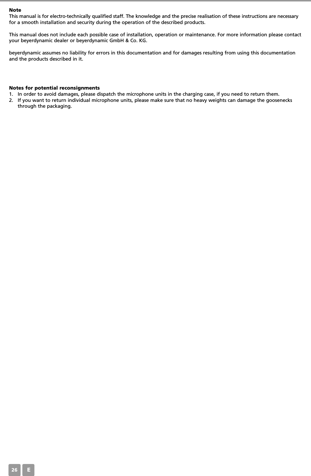E26NoteThis manual is for electro-technically qualified staff. The knowledge and the precise realisation of these instructions are necessaryfor a smooth installation and security during the operation of the described products.This manual does not include each possible case of installation, operation or maintenance. For more information please contactyour beyerdynamic dealer or beyerdynamic GmbH &amp; Co. KG.beyerdynamic assumes no liability for errors in this documentation and for damages resulting from using this documentationand the products described in it.Notes for potential reconsignments1. In order to avoid damages, please dispatch the microphone units in the charging case, if you need to return them. 2. If you want to return individual microphone units, please make sure that no heavy weights can damage the goosenecksthrough the packaging. 