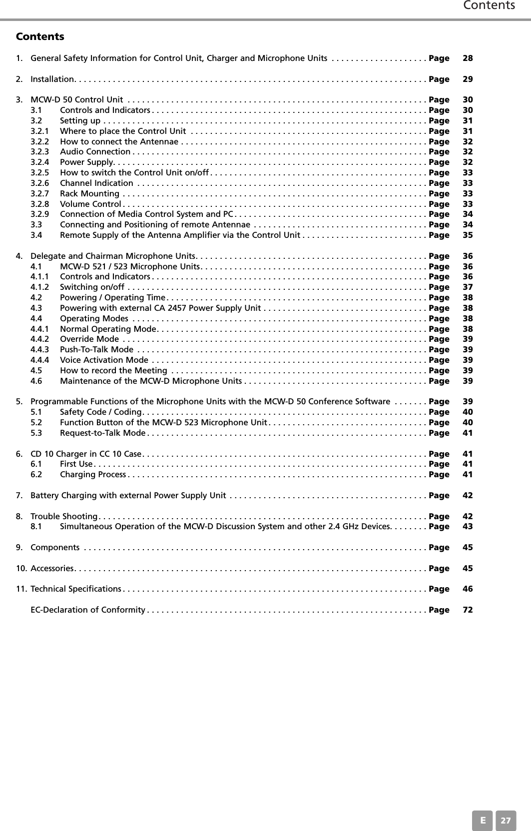 ContentsE27Contents1. General Safety Information for Control Unit, Charger and Microphone Units . . . . . . . . . . . . . . . . . . . . Page 282. Installation. . . . . . . . . . . . . . . . . . . . . . . . . . . . . . . . . . . . . . . . . . . . . . . . . . . . . . . . . . . . . . . . . . . . . . . . . Page 293. MCW-D 50 Control Unit . . . . . . . . . . . . . . . . . . . . . . . . . . . . . . . . . . . . . . . . . . . . . . . . . . . . . . . . . . . . . . Page 303.1 Controls and Indicators . . . . . . . . . . . . . . . . . . . . . . . . . . . . . . . . . . . . . . . . . . . . . . . . . . . . . . . . . Page 303.2 Setting up . . . . . . . . . . . . . . . . . . . . . . . . . . . . . . . . . . . . . . . . . . . . . . . . . . . . . . . . . . . . . . . . . . . Page 313.2.1 Where to place the Control Unit . . . . . . . . . . . . . . . . . . . . . . . . . . . . . . . . . . . . . . . . . . . . . . . . . Page 313.2.2 How to connect the Antennae . . . . . . . . . . . . . . . . . . . . . . . . . . . . . . . . . . . . . . . . . . . . . . . . . . . Page 323.2.3 Audio Connection . . . . . . . . . . . . . . . . . . . . . . . . . . . . . . . . . . . . . . . . . . . . . . . . . . . . . . . . . . . . . Page 323.2.4 Power Supply. . . . . . . . . . . . . . . . . . . . . . . . . . . . . . . . . . . . . . . . . . . . . . . . . . . . . . . . . . . . . . . . . Page 323.2.5 How to switch the Control Unit on/off . . . . . . . . . . . . . . . . . . . . . . . . . . . . . . . . . . . . . . . . . . . . . Page 333.2.6 Channel Indication . . . . . . . . . . . . . . . . . . . . . . . . . . . . . . . . . . . . . . . . . . . . . . . . . . . . . . . . . . . . Page 333.2.7 Rack Mounting . . . . . . . . . . . . . . . . . . . . . . . . . . . . . . . . . . . . . . . . . . . . . . . . . . . . . . . . . . . . . . . Page 333.2.8 Volume Control . . . . . . . . . . . . . . . . . . . . . . . . . . . . . . . . . . . . . . . . . . . . . . . . . . . . . . . . . . . . . . . Page 333.2.9 Connection of Media Control System and PC . . . . . . . . . . . . . . . . . . . . . . . . . . . . . . . . . . . . . . . . Page 343.3 Connecting and Positioning of remote Antennae . . . . . . . . . . . . . . . . . . . . . . . . . . . . . . . . . . . . Page 343.4 Remote Supply of the Antenna Amplifier via the Control Unit . . . . . . . . . . . . . . . . . . . . . . . . . . Page 354. Delegate and Chairman Microphone Units. . . . . . . . . . . . . . . . . . . . . . . . . . . . . . . . . . . . . . . . . . . . . . . . Page 364.1 MCW-D 521 / 523 Microphone Units. . . . . . . . . . . . . . . . . . . . . . . . . . . . . . . . . . . . . . . . . . . . . . . Page 364.1.1 Controls and Indicators . . . . . . . . . . . . . . . . . . . . . . . . . . . . . . . . . . . . . . . . . . . . . . . . . . . . . . . . . Page 364.1.2 Switching on/off . . . . . . . . . . . . . . . . . . . . . . . . . . . . . . . . . . . . . . . . . . . . . . . . . . . . . . . . . . . . . . Page 374.2 Powering / Operating Time. . . . . . . . . . . . . . . . . . . . . . . . . . . . . . . . . . . . . . . . . . . . . . . . . . . . . . Page 384.3 Powering with external CA 2457 Power Supply Unit . . . . . . . . . . . . . . . . . . . . . . . . . . . . . . . . . . Page 384.4 Operating Modes . . . . . . . . . . . . . . . . . . . . . . . . . . . . . . . . . . . . . . . . . . . . . . . . . . . . . . . . . . . . . Page 384.4.1 Normal Operating Mode. . . . . . . . . . . . . . . . . . . . . . . . . . . . . . . . . . . . . . . . . . . . . . . . . . . . . . . . Page 384.4.2 Override Mode . . . . . . . . . . . . . . . . . . . . . . . . . . . . . . . . . . . . . . . . . . . . . . . . . . . . . . . . . . . . . . . Page 394.4.3 Push-To-Talk Mode . . . . . . . . . . . . . . . . . . . . . . . . . . . . . . . . . . . . . . . . . . . . . . . . . . . . . . . . . . . . Page 394.4.4 Voice Activation Mode . . . . . . . . . . . . . . . . . . . . . . . . . . . . . . . . . . . . . . . . . . . . . . . . . . . . . . . . . Page 394.5 How to record the Meeting . . . . . . . . . . . . . . . . . . . . . . . . . . . . . . . . . . . . . . . . . . . . . . . . . . . . . Page 394.6 Maintenance of the MCW-D Microphone Units . . . . . . . . . . . . . . . . . . . . . . . . . . . . . . . . . . . . . . Page 395. Programmable Functions of the Microphone Units with the MCW-D 50 Conference Software . . . . . . . Page 395.1 Safety Code / Coding. . . . . . . . . . . . . . . . . . . . . . . . . . . . . . . . . . . . . . . . . . . . . . . . . . . . . . . . . . . Page 405.2 Function Button of the MCW-D 523 Microphone Unit. . . . . . . . . . . . . . . . . . . . . . . . . . . . . . . . . Page 405.3 Request-to-Talk Mode . . . . . . . . . . . . . . . . . . . . . . . . . . . . . . . . . . . . . . . . . . . . . . . . . . . . . . . . . . Page 416. CD 10 Charger in CC 10 Case. . . . . . . . . . . . . . . . . . . . . . . . . . . . . . . . . . . . . . . . . . . . . . . . . . . . . . . . . . . Page 416.1 First Use. . . . . . . . . . . . . . . . . . . . . . . . . . . . . . . . . . . . . . . . . . . . . . . . . . . . . . . . . . . . . . . . . . . . . Page 416.2 Charging Process . . . . . . . . . . . . . . . . . . . . . . . . . . . . . . . . . . . . . . . . . . . . . . . . . . . . . . . . . . . . . . Page 417. Battery Charging with external Power Supply Unit . . . . . . . . . . . . . . . . . . . . . . . . . . . . . . . . . . . . . . . . . Page 428. Trouble Shooting. . . . . . . . . . . . . . . . . . . . . . . . . . . . . . . . . . . . . . . . . . . . . . . . . . . . . . . . . . . . . . . . . . . . Page 428.1 Simultaneous Operation of the MCW-D Discussion System and other 2.4 GHz Devices. . . . . . . . Page 439. Components . . . . . . . . . . . . . . . . . . . . . . . . . . . . . . . . . . . . . . . . . . . . . . . . . . . . . . . . . . . . . . . . . . . . . . . Page 4510. Accessories. . . . . . . . . . . . . . . . . . . . . . . . . . . . . . . . . . . . . . . . . . . . . . . . . . . . . . . . . . . . . . . . . . . . . . . . . Page 4511. Technical Specifications . . . . . . . . . . . . . . . . . . . . . . . . . . . . . . . . . . . . . . . . . . . . . . . . . . . . . . . . . . . . . . . Page 46EC-Declaration of Conformity . . . . . . . . . . . . . . . . . . . . . . . . . . . . . . . . . . . . . . . . . . . . . . . . . . . . . . . . . . Page 72