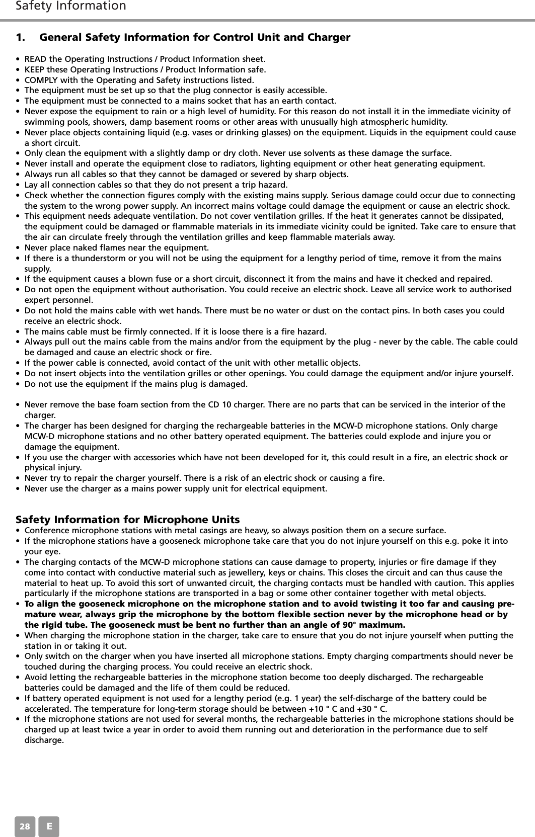 Safety InformationE281. General Safety Information for Control Unit and Charger&bull; READ the Operating Instructions / Product Information sheet. &bull; KEEP these Operating Instructions / Product Information safe. &bull; COMPLY with the Operating and Safety instructions listed. &bull; The equipment must be set up so that the plug connector is easily accessible. &bull; The equipment must be connected to a mains socket that has an earth contact. &bull; Never expose the equipment to rain or a high level of humidity. For this reason do not install it in the immediate vicinity ofswimming pools, showers, damp basement rooms or other areas with unusually high atmospheric humidity. &bull; Never place objects containing liquid (e.g. vases or drinking glasses) on the equipment. Liquids in the equipment could causea short circuit. &bull; Only clean the equipment with a slightly damp or dry cloth. Never use solvents as these damage the surface. &bull; Never install and operate the equipment close to radiators, lighting equipment or other heat generating equipment. &bull; Always run all cables so that they cannot be damaged or severed by sharp objects. &bull; Lay all connection cables so that they do not present a trip hazard. &bull; Check whether the connection figures comply with the existing mains supply. Serious damage could occur due to connectingthe system to the wrong power supply. An incorrect mains voltage could damage the equipment or cause an electric shock.&bull; This equipment needs adequate ventilation. Do not cover ventilation grilles. If the heat it generates cannot be dissipated,the equipment could be damaged or flammable materials in its immediate vicinity could be ignited. Take care to ensure thatthe air can circulate freely through the ventilation grilles and keep flammable materials away. &bull; Never place naked flames near the equipment. &bull; If there is a thunderstorm or you will not be using the equipment for a lengthy period of time, remove it from the mainssupply. &bull; If the equipment causes a blown fuse or a short circuit, disconnect it from the mains and have it checked and repaired. &bull; Do not open the equipment without authorisation. You could receive an electric shock. Leave all service work to authorisedexpert personnel. &bull; Do not hold the mains cable with wet hands. There must be no water or dust on the contact pins. In both cases you couldreceive an electric shock. &bull; The mains cable must be firmly connected. If it is loose there is a fire hazard. &bull; Always pull out the mains cable from the mains and/or from the equipment by the plug - never by the cable. The cable couldbe damaged and cause an electric shock or fire. &bull; If the power cable is connected, avoid contact of the unit with other metallic objects. &bull; Do not insert objects into the ventilation grilles or other openings. You could damage the equipment and/or injure yourself. &bull; Do not use the equipment if the mains plug is damaged. &bull; Never remove the base foam section from the CD 10 charger. There are no parts that can be serviced in the interior of thecharger. &bull; The charger has been designed for charging the rechargeable batteries in the MCW-D microphone stations. Only chargeMCW-D microphone stations and no other battery operated equipment. The batteries could explode and injure you or damage the equipment. &bull; If you use the charger with accessories which have not been developed for it, this could result in a fire, an electric shock orphysical injury. &bull; Never try to repair the charger yourself. There is a risk of an electric shock or causing a fire. &bull; Never use the charger as a mains power supply unit for electrical equipment. Safety Information for Microphone Units&bull; Conference microphone stations with metal casings are heavy, so always position them on a secure surface. &bull; If the microphone stations have a gooseneck microphone take care that you do not injure yourself on this e.g. poke it intoyour eye. &bull; The charging contacts of the MCW-D microphone stations can cause damage to property, injuries or fire damage if theycome into contact with conductive material such as jewellery, keys or chains. This closes the circuit and can thus cause thematerial to heat up. To avoid this sort of unwanted circuit, the charging contacts must be handled with caution. This appliesparticularly if the microphone stations are transported in a bag or some other container together with metal objects. &bull; To align the gooseneck microphone on the microphone station and to avoid twisting it too far and causing pre-mature wear, always grip the microphone by the bottom flexible section never by the microphone head or bythe rigid tube. The gooseneck must be bent no further than an angle of 90&deg; maximum. &bull; When charging the microphone station in the charger, take care to ensure that you do not injure yourself when putting thestation in or taking it out. &bull; Only switch on the charger when you have inserted all microphone stations. Empty charging compartments should never betouched during the charging process. You could receive an electric shock. &bull; Avoid letting the rechargeable batteries in the microphone station become too deeply discharged. The rechargeable batteries could be damaged and the life of them could be reduced. &bull; If battery operated equipment is not used for a lengthy period (e.g. 1 year) the self-discharge of the battery could be accelerated. The temperature for long-term storage should be between +10 &deg; C and +30 &deg; C. &bull; If the microphone stations are not used for several months, the rechargeable batteries in the microphone stations should becharged up at least twice a year in order to avoid them running out and deterioration in the performance due to selfdischarge. 
