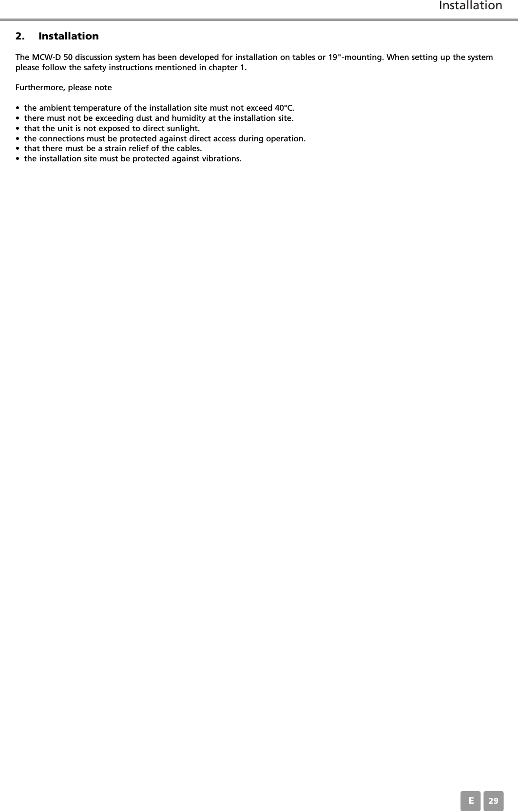 InstallationE292. InstallationThe MCW-D 50 discussion system has been developed for installation on tables or 19"-mounting. When setting up the systemplease follow the safety instructions mentioned in chapter 1.Furthermore, please note&bull; the ambient temperature of the installation site must not exceed 40&deg;C.&bull; there must not be exceeding dust and humidity at the installation site.&bull; that the unit is not exposed to direct sunlight.&bull; the connections must be protected against direct access during operation.&bull; that there must be a strain relief of the cables.&bull; the installation site must be protected against vibrations.