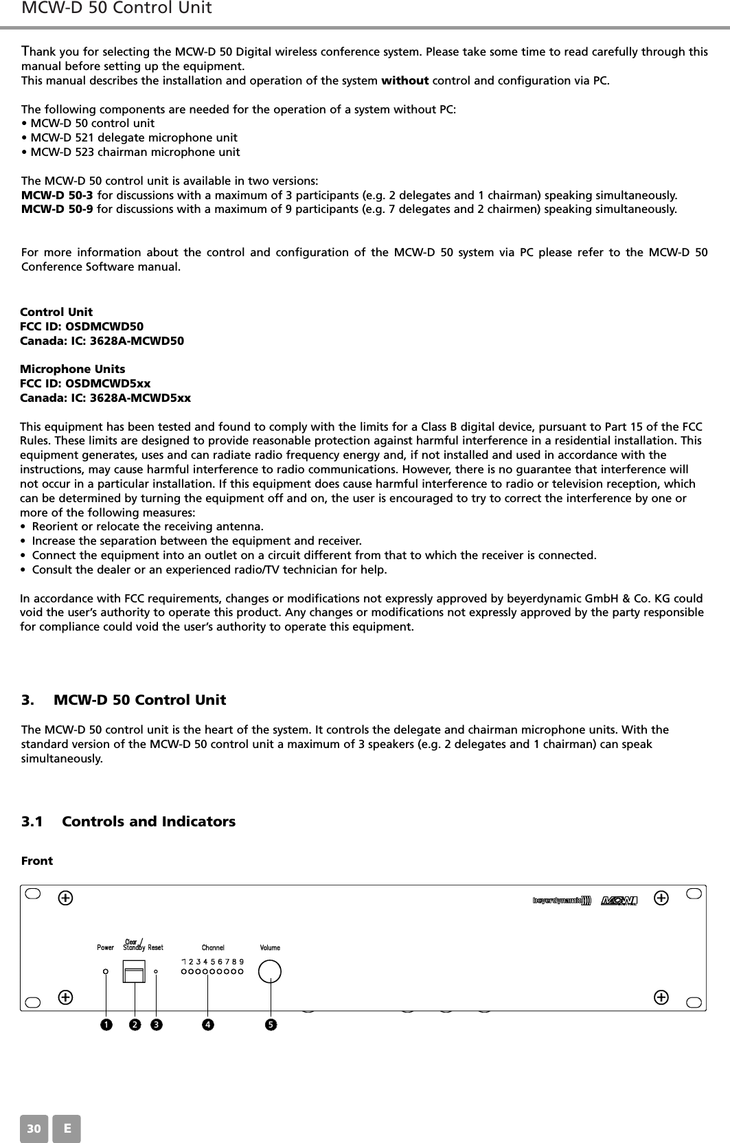 MCW-D 50 Control UnitE30Thank you for selecting the MCW-D 50 Digital wireless conference system. Please take some time to read carefully through thismanual before setting up the equipment.This manual describes the installation and operation of the system without control and configuration via PC.The following components are needed for the operation of a system without PC:&bull; MCW-D 50 control unit&bull; MCW-D 521 delegate microphone unit&bull; MCW-D 523 chairman microphone unitThe MCW-D 50 control unit is available in two versions:MCW-D 50-3 for discussions with a maximum of 3 participants (e.g. 2 delegates and 1 chairman) speaking simultaneously.MCW-D 50-9 for discussions with a maximum of 9 participants (e.g. 7 delegates and 2 chairmen) speaking simultaneously. For more information about the control and configuration of the MCW-D 50 system via PC please refer to the MCW-D 50Conference Software manual.3. MCW-D 50 Control UnitThe MCW-D 50 control unit is the heart of the system. It controls the delegate and chairman microphone units. With the standard version of the MCW-D 50 control unit a maximum of 3 speakers (e.g. 2 delegates and 1 chairman) can speak simultaneously.3.1 Controls and IndicatorsFront1 2 3 4 5Control UnitFCC ID: OSDMCWD50Canada: IC: 3628A-MCWD50Microphone UnitsFCC ID: OSDMCWD5xxCanada: IC: 3628A-MCWD5xxThis equipment has been tested and found to comply with the limits for a Class B digital device, pursuant to Part 15 of the FCCRules. These limits are designed to provide reasonable protection against harmful interference in a residential installation. Thisequipment generates, uses and can radiate radio frequency energy and, if not installed and used in accordance with theinstructions, may cause harmful interference to radio communications. However, there is no guarantee that interference willnot occur in a particular installation. If this equipment does cause harmful interference to radio or television reception, whichcan be determined by turning the equipment off and on, the user is encouraged to try to correct the interference by one ormore of the following measures:&bull; Reorient or relocate the receiving antenna.&bull; Increase the separation between the equipment and receiver.&bull; Connect the equipment into an outlet on a circuit different from that to which the receiver is connected.&bull; Consult the dealer or an experienced radio/TV technician for help.In accordance with FCC requirements, changes or modifications not expressly approved by beyerdynamic GmbH &amp; Co. KG couldvoid the user&rsquo;s authority to operate this product. Any changes or modifications not expressly approved by the party responsiblefor compliance could void the user&rsquo;s authority to operate this equipment.