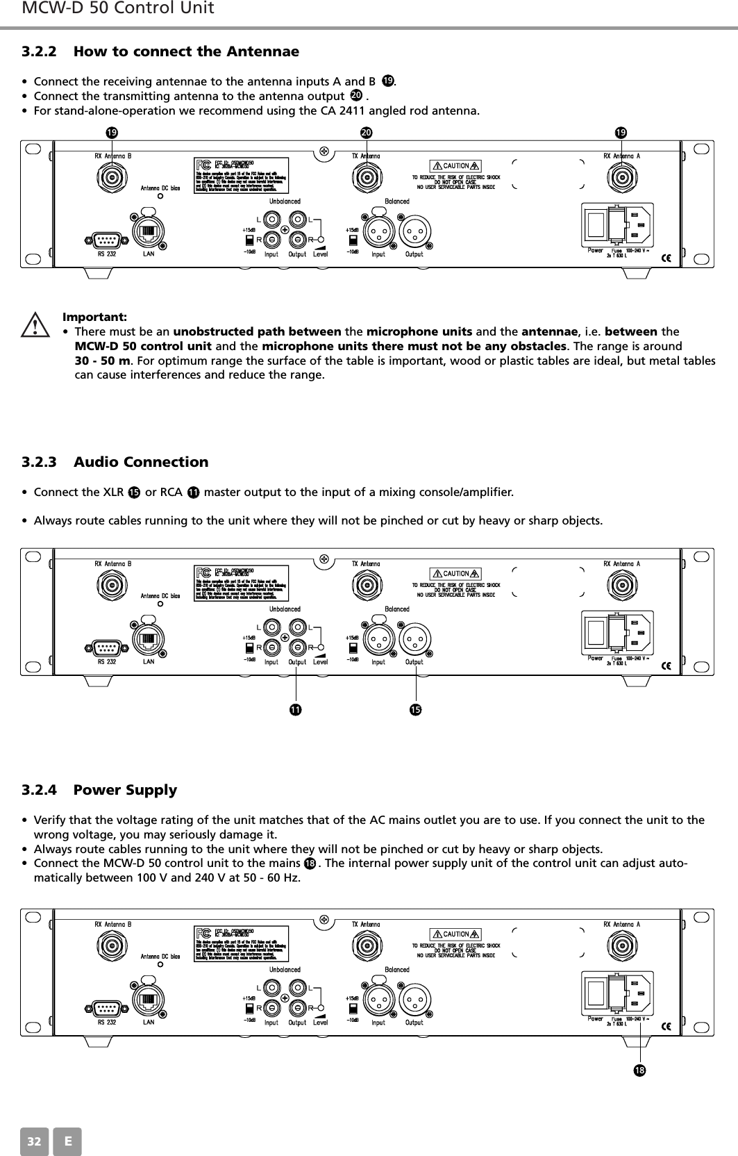 MCW-D 50 Control UnitE323.2.2 How to connect the Antennae&bull; Connect the receiving antennae to the antenna inputs A and B     . &bull; Connect the transmitting antenna to the antenna output      . &bull; For stand-alone-operation we recommend using the CA 2411 angled rod antenna.3.2.3 Audio Connection&bull; Connect the XLR      or RCA      master output to the input of a mixing console/amplifier.&bull; Always route cables running to the unit where they will not be pinched or cut by heavy or sharp objects.3.2.4 Power Supply&bull; Verify that the voltage rating of the unit matches that of the AC mains outlet you are to use. If you connect the unit to thewrong voltage, you may seriously damage it.&bull; Always route cables running to the unit where they will not be pinched or cut by heavy or sharp objects.&bull; Connect the MCW-D 50 control unit to the mains     . The internal power supply unit of the control unit can adjust auto-matically between 100 V and 240 V at 50 - 60 Hz.Important:&bull; There must be an unobstructed path between the microphone units and the antennae, i.e. between theMCW-D 50 control unit and the microphone units there must not be any obstacles. The range is around 30 - 50 m. For optimum range the surface of the table is important, wood or plastic tables are ideal, but metal tablescan cause interferences and reduce the range.15 11192020191911 15181818