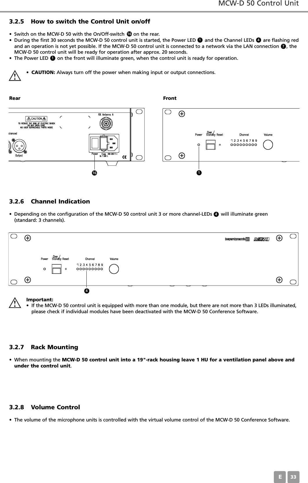 MCW-D 50 Control UnitE333.2.5 How to switch the Control Unit on/off&bull; Switch on the MCW-D 50 with the On/Off-switch      on the rear. &bull; During the first 30 seconds the MCW-D 50 control unit is started, the Power LED      and the Channel LEDs      are flashing redand an operation is not yet possible. If the MCW-D 50 control unit is connected to a network via the LAN connection     , theMCW-D 50 control unit will be ready for operation after approx. 20 seconds.&bull; The Power LED      on the front will illuminate green, when the control unit is ready for operation.&bull;CAUTION: Always turn off the power when making input or output connections.Rear Front3.2.6 Channel Indication&bull; Depending on the configuration of the MCW-D 50 control unit 3 or more channel-LEDs      will illuminate green (standard: 3 channels).3.2.7 Rack Mounting&bull; When mounting the MCW-D 50 control unit into a 19"-rack housing leave 1 HU for a ventilation panel above andunder the control unit.3.2.8 Volume Control&bull; The volume of the microphone units is controlled with the virtual volume control of the MCW-D 50 Conference Software. Important:&bull; If the MCW-D 50 control unit is equipped with more than one module, but there are not more than 3 LEDs illuminated,please check if individual modules have been deactivated with the MCW-D 50 Conference Software.1611 47416 14