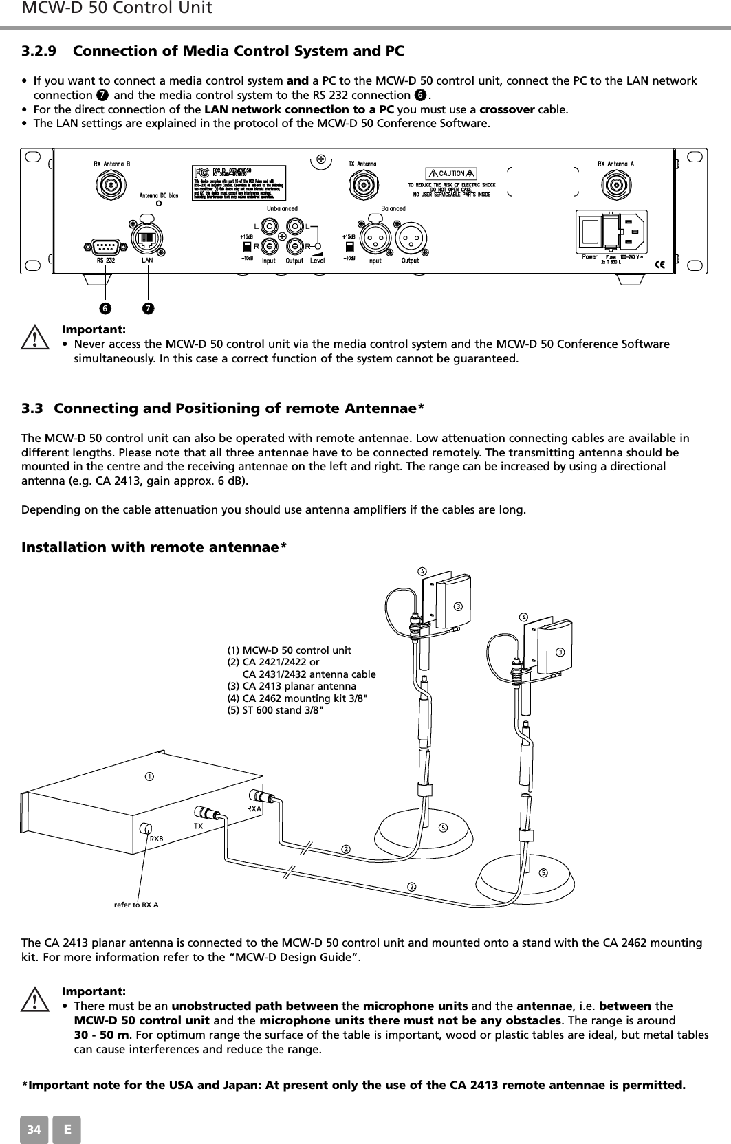 MCW-D 50 Control UnitE343.2.9 Connection of Media Control System and PC&bull; If you want to connect a media control system and a PC to the MCW-D 50 control unit, connect the PC to the LAN networkconnection      and the media control system to the RS 232 connection     .&bull; For the direct connection of the LAN network connection to a PC you must use a crossover cable.&bull; The LAN settings are explained in the protocol of the MCW-D 50 Conference Software.3.3 Connecting and Positioning of remote Antennae*The MCW-D 50 control unit can also be operated with remote antennae. Low attenuation connecting cables are available indifferent lengths. Please note that all three antennae have to be connected remotely. The transmitting antenna should bemounted in the centre and the receiving antennae on the left and right. The range can be increased by using a directional antenna (e.g. CA 2413, gain approx. 6 dB).Depending on the cable attenuation you should use antenna amplifiers if the cables are long.Installation with remote antennae* Important:&bull; Never access the MCW-D 50 control unit via the media control system and the MCW-D 50 Conference Software simultaneously. In this case a correct function of the system cannot be guaranteed.6677(1) MCW-D 50 control unit(2) CA 2421/2422 or CA 2431/2432 antenna cable(3) CA 2413 planar antenna(4) CA 2462 mounting kit 3/8"(5) ST 600 stand 3/8"refer to RX AThe CA 2413 planar antenna is connected to the MCW-D 50 control unit and mounted onto a stand with the CA 2462 mountingkit. For more information refer to the &ldquo;MCW-D Design Guide&rdquo;.Important:&bull; There must be an unobstructed path between the microphone units and the antennae, i.e. between theMCW-D 50 control unit and the microphone units there must not be any obstacles. The range is around 30 - 50 m. For optimum range the surface of the table is important, wood or plastic tables are ideal, but metal tablescan cause interferences and reduce the range.*Important note for the USA and Japan: At present only the use of the CA 2413 remote antennae is permitted.