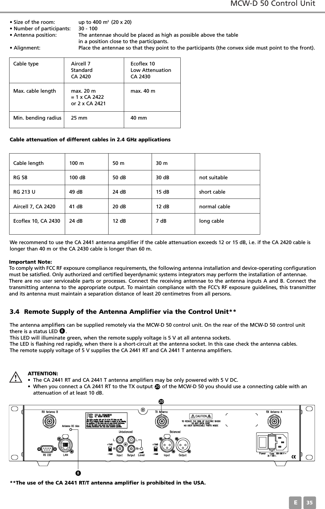 MCW-D 50 Control UnitE353.4 Remote Supply of the Antenna Amplifier via the Control Unit**The antenna amplifiers can be supplied remotely via the MCW-D 50 control unit. On the rear of the MCW-D 50 control unitthere is a status LED     .This LED will illuminate green, when the remote supply voltage is 5 V at all antenna sockets.The LED is flashing red rapidly, when there is a short-circuit at the antenna socket. In this case check the antenna cables.The remote supply voltage of 5 V supplies the CA 2441 RT and CA 2441 T antenna amplifiers.&bull; Size of the room: up to 400 m2  (20 x 20)&bull; Number of participants: 30 - 100&bull; Antenna position: The antennae should be placed as high as possible above the table in a position close to the participants.&bull; Alignment: Place the antennae so that they point to the participants (the convex side must point to the front).We recommend to use the CA 2441 antenna amplifier if the cable attenuation exceeds 12 or 15 dB, i.e. if the CA 2420 cable is longer than 40 m or the CA 2430 cable is longer than 60 m.Cable attenuation of different cables in 2.4 GHz applicationsCable typeCable length 100 m 50 m 30 mRG 58 100 dB 50 dB 30 dB not suitableRG 213 U 49 dB 24 dB 15 dB short cableAircell 7, CA 2420 41 dB 20 dB 12 dB normal cableEcoflex 10, CA 2430 24 dB 12 dB 7 dB long cableAircell 7StandardCA 2420Ecoflex 10Low AttenuationCA 2430Max. cable length max. 20 m= 1 x CA 2422or 2 x CA 2421max. 40 mMin. bending radius 25 mm 40 mmATTENTION:&bull; The CA 2441 RT and CA 2441 T antenna amplifiers may be only powered with 5 V DC.&bull; When you connect a CA 2441 RT to the TX output      of the MCW-D 50 you should use a connecting cable with an attenuation of at least 10 dB.88Important Note:To comply with FCC RF exposure compliance requirements, the following antenna installation and device-operating configurationmust be satisfied. Only authorized and certified beyerdynamic systems integrators may perform the installation of antennae. There are no user serviceable parts or processes. Connect the receiving antennae to the antenna inputs A and B. Connect the transmitting antenna to the appropriate output. To maintain compliance with the FCC&rsquo;s RF exposure guidelines, this transmitterand its antenna must maintain a separation distance of least 20 centimetres from all persons.2020**The use of the CA 2441 RT/T antenna amplifier is prohibited in the USA.