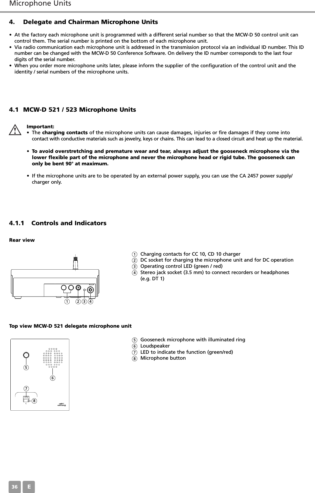 Microphone UnitsE364. Delegate and Chairman Microphone Units&bull; At the factory each microphone unit is programmed with a different serial number so that the MCW-D 50 control unit cancontrol them. The serial number is printed on the bottom of each microphone unit.&bull; Via radio communication each microphone unit is addressed in the transmission protocol via an individual ID number. This IDnumber can be changed with the MCW-D 50 Conference Software. On delivery the ID number corresponds to the last four digits of the serial number.&bull; When you order more microphone units later, please inform the supplier of the configuration of the control unit and theidentity / serial numbers of the microphone units.4.1 MCW-D 521 / 523 Microphone Units4.1.1 Controls and IndicatorsImportant:&bull; The charging contacts of the microphone units can cause damages, injuries or fire damages if they come into contact with conductive materials such as jewelry, keys or chains. This can lead to a closed circuit and heat up the material.&bull;To avoid overstretching and premature wear and tear, always adjust the gooseneck microphone via thelower flexible part of the microphone and never the microphone head or rigid tube. The gooseneck canonly be bent 90&deg; at maximum.&bull; If the microphone units are to be operated by an external power supply, you can use the CA 2457 power supply/charger only.Charging contacts for CC 10, CD 10 chargerDC socket for charging the microphone unit and for DC operationOperating control LED (green / red)Stereo jack socket (3.5 mm) to connect recorders or headphones (e.g. DT 1)Rear viewGooseneck microphone with illuminated ringLoudspeaker LED to indicate the function (green/red)Microphone buttonTop view MCW-D 521 delegate microphone unit1123456782345678
