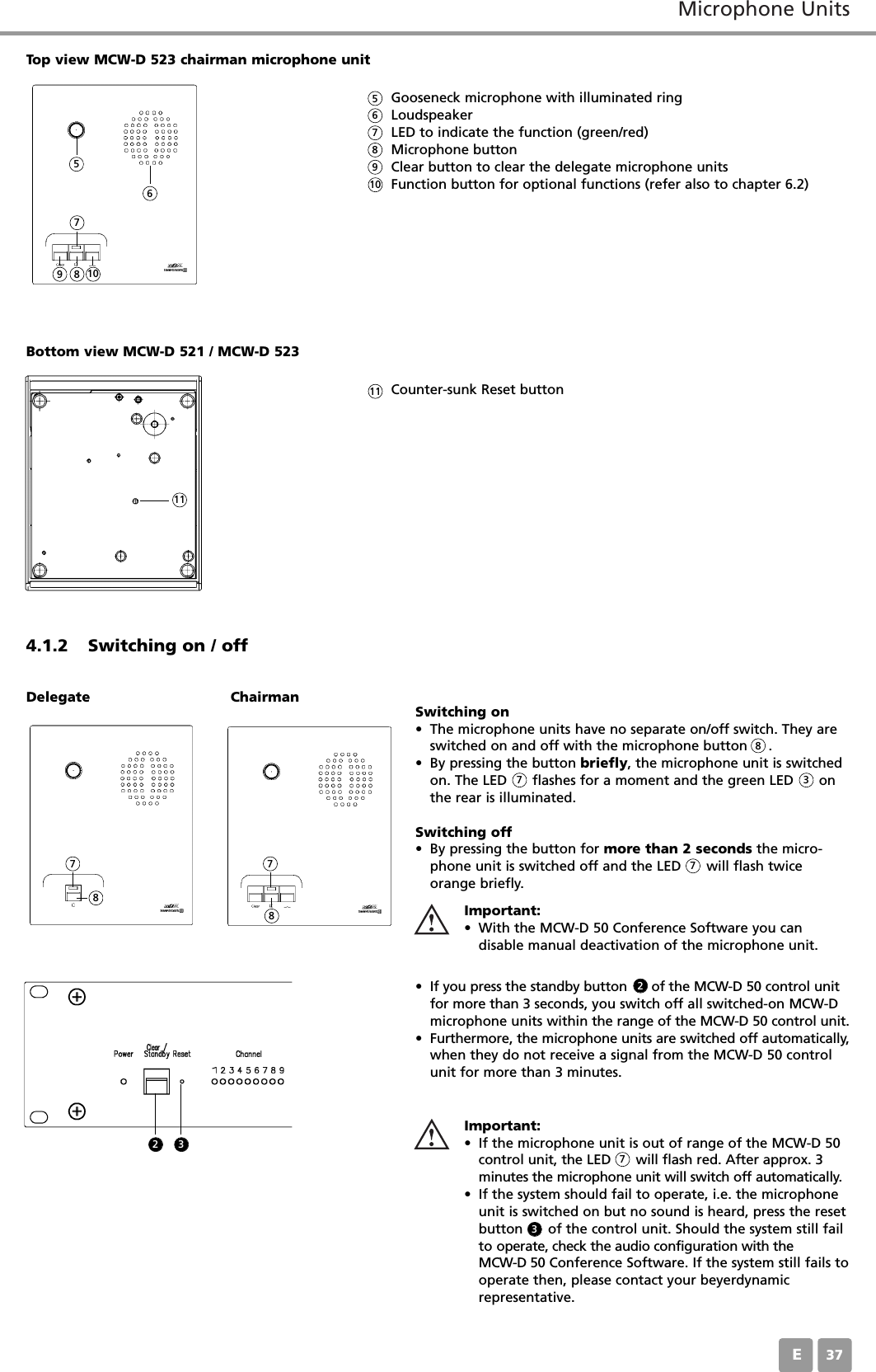 Microphone UnitsE37Gooseneck microphone with illuminated ringLoudspeaker LED to indicate the function (green/red)Microphone buttonClear button to clear the delegate microphone unitsFunction button for optional functions (refer also to chapter 6.2)Top view MCW-D 523 chairman microphone unit4.1.2 Switching on / offDelegate Chairman Switching on&bull; The microphone units have no separate on/off switch. They areswitched on and off with the microphone button     . &bull; By pressing the button briefly, the microphone unit is switchedon. The LED      flashes for a moment and the green LED      onthe rear is illuminated. Switching off&bull; By pressing the button for more than 2 seconds the micro-phone unit is switched off and the LED      will flash twiceorange briefly. &bull; If you press the standby button      of the MCW-D 50 control unitfor more than 3 seconds, you switch off all switched-on MCW-Dmicrophone units within the range of the MCW-D 50 control unit.&bull; Furthermore, the microphone units are switched off automatically,when they do not receive a signal from the MCW-D 50 controlunit for more than 3 minutes.Important:&bull; If the microphone unit is out of range of the MCW-D 50control unit, the LED      will flash red. After approx. 3minutes the microphone unit will switch off automatically.&bull; If the system should fail to operate, i.e. the microphoneunit is switched on but no sound is heard, press the resetbutton      of the control unit. Should the system still failto operate, check the audio configuration with the MCW-D 50 Conference Software. If the system still fails tooperate then, please contact your beyerdynamic representative.Important:&bull; With the MCW-D 50 Conference Software you can disable manual deactivation of the microphone unit.5667895789 1088777310Bottom view MCW-D 521 / MCW-D 523Counter-sunk Reset button 11822337 711