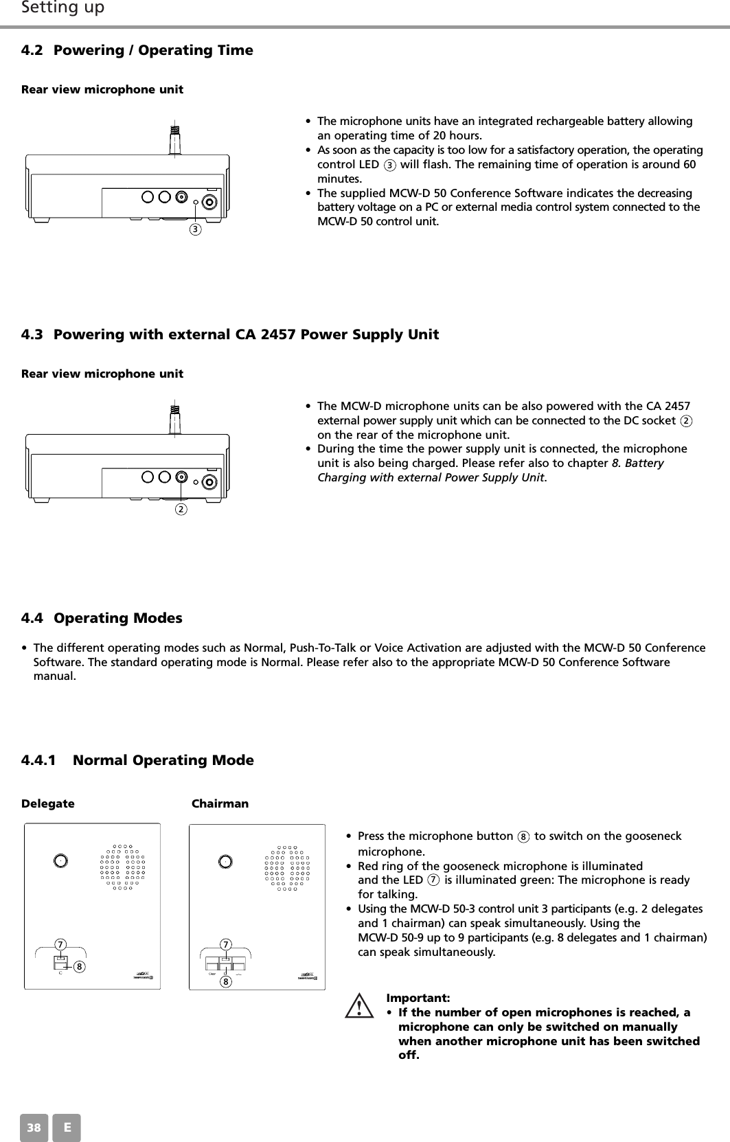 Setting upE384.2 Powering / Operating Time&bull; The microphone units have an integrated rechargeable battery allowingan operating time of 20 hours. &bull; As soon as the capacity is too low for a satisfactory operation, the operatingcontrol LED      will flash. The remaining time of operation is around 60minutes.&bull; The supplied MCW-D 50 Conference Software indicates the decreasingbattery voltage on a PC or external media control system connected to theMCW-D 50 control unit.Rear view microphone unit4.3 Powering with external CA 2457 Power Supply Unit &bull; The MCW-D microphone units can be also powered with the CA 2457external power supply unit which can be connected to the DC socketon the rear of the microphone unit. &bull; During the time the power supply unit is connected, the microphoneunit is also being charged. Please refer also to chapter 8. BatteryCharging with external Power Supply Unit.Rear view microphone unit4.4.1 Normal Operating Mode4.4 Operating Modes&bull; The different operating modes such as Normal, Push-To-Talk or Voice Activation are adjusted with the MCW-D 50 ConferenceSoftware. The standard operating mode is Normal. Please refer also to the appropriate MCW-D 50 Conference Software manual.&bull; Press the microphone button      to switch on the gooseneckmicrophone.&bull; Red ring of the gooseneck microphone is illuminatedand the LED      is illuminated green: The microphone is readyfor talking.&bull; Using the MCW-D 50-3 control unit 3 participants (e.g. 2 delegatesand 1 chairman) can speak simultaneously. Using the MCW-D 50-9 up to 9 participants (e.g. 8 delegates and 1 chairman)can speak simultaneously.Important:&bull; If the number of open microphones is reached, amicrophone can only be switched on manuallywhen another microphone unit has been switchedoff. Delegate Chairman3322877887