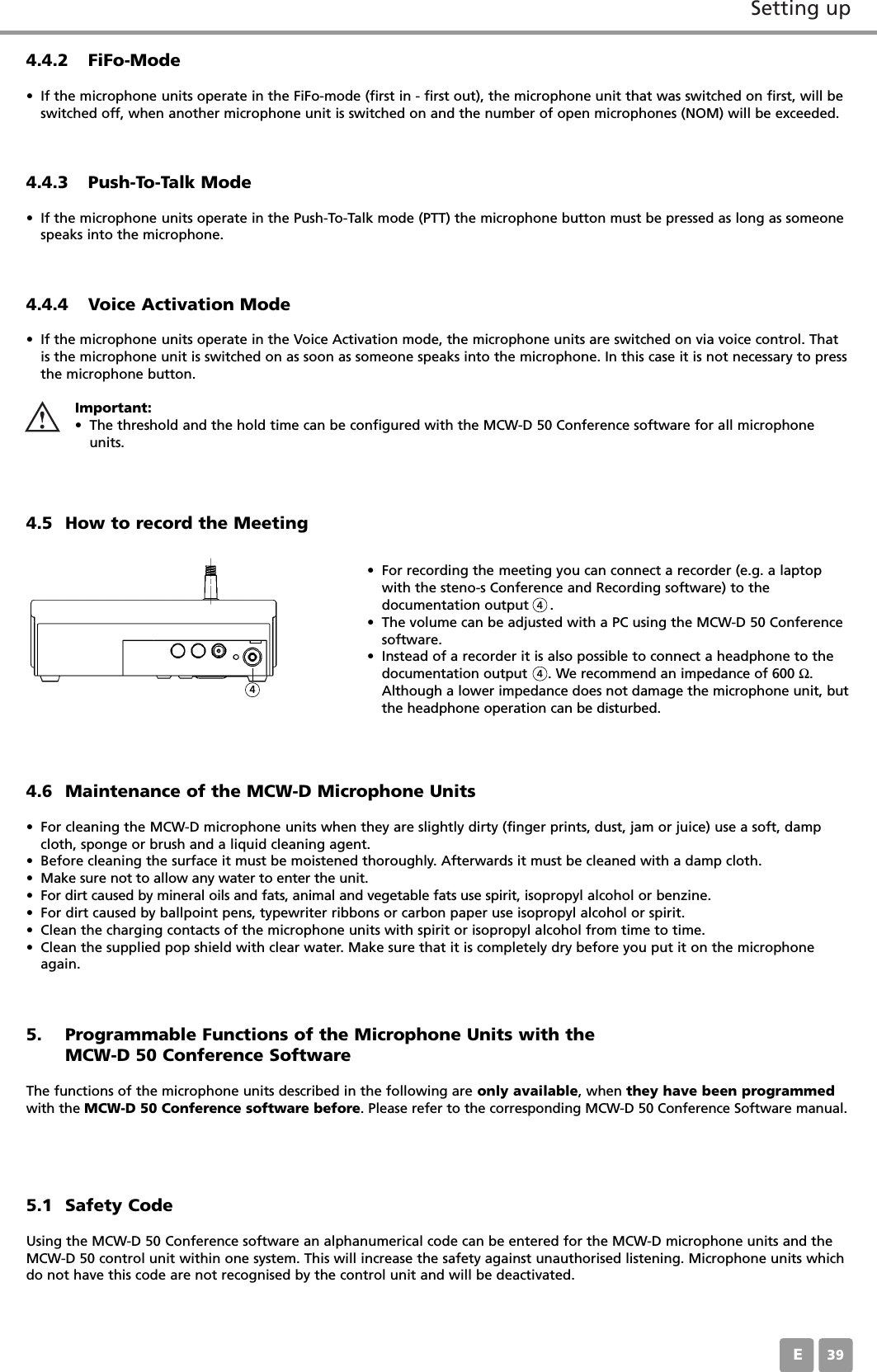 Setting upE394.5 How to record the Meeting&bull; For recording the meeting you can connect a recorder (e.g. a laptopwith the steno-s Conference and Recording software) to the documentation output     . &bull; The volume can be adjusted with a PC using the MCW-D 50 Conferencesoftware. &bull; Instead of a recorder it is also possible to connect a headphone to thedocumentation output     . We recommend an impedance of 600 Ω.Although a lower impedance does not damage the microphone unit, butthe headphone operation can be disturbed.4.6 Maintenance of the MCW-D Microphone Units&bull; For cleaning the MCW-D microphone units when they are slightly dirty (finger prints, dust, jam or juice) use a soft, dampcloth, sponge or brush and a liquid cleaning agent. &bull; Before cleaning the surface it must be moistened thoroughly. Afterwards it must be cleaned with a damp cloth. &bull; Make sure not to allow any water to enter the unit. &bull; For dirt caused by mineral oils and fats, animal and vegetable fats use spirit, isopropyl alcohol or benzine.&bull; For dirt caused by ballpoint pens, typewriter ribbons or carbon paper use isopropyl alcohol or spirit.&bull; Clean the charging contacts of the microphone units with spirit or isopropyl alcohol from time to time.&bull; Clean the supplied pop shield with clear water. Make sure that it is completely dry before you put it on the microphoneagain.4.4.2 FiFo-Mode&bull; If the microphone units operate in the FiFo-mode (first in - first out), the microphone unit that was switched on first, will beswitched off, when another microphone unit is switched on and the number of open microphones (NOM) will be exceeded.4.4.3 Push-To-Talk Mode&bull; If the microphone units operate in the Push-To-Talk mode (PTT) the microphone button must be pressed as long as someonespeaks into the microphone.4.4.4 Voice Activation Mode&bull; If the microphone units operate in the Voice Activation mode, the microphone units are switched on via voice control. Thatis the microphone unit is switched on as soon as someone speaks into the microphone. In this case it is not necessary to pressthe microphone button.Important:&bull; The threshold and the hold time can be configured with the MCW-D 50 Conference software for all microphoneunits.4445. Programmable Functions of the Microphone Units with the MCW-D 50 Conference SoftwareThe functions of the microphone units described in the following are only available, when they have been programmedwith the MCW-D 50 Conference software before. Please refer to the corresponding MCW-D 50 Conference Software manual.5.1 Safety CodeUsing the MCW-D 50 Conference software an alphanumerical code can be entered for the MCW-D microphone units and theMCW-D 50 control unit within one system. This will increase the safety against unauthorised listening. Microphone units whichdo not have this code are not recognised by the control unit and will be deactivated.