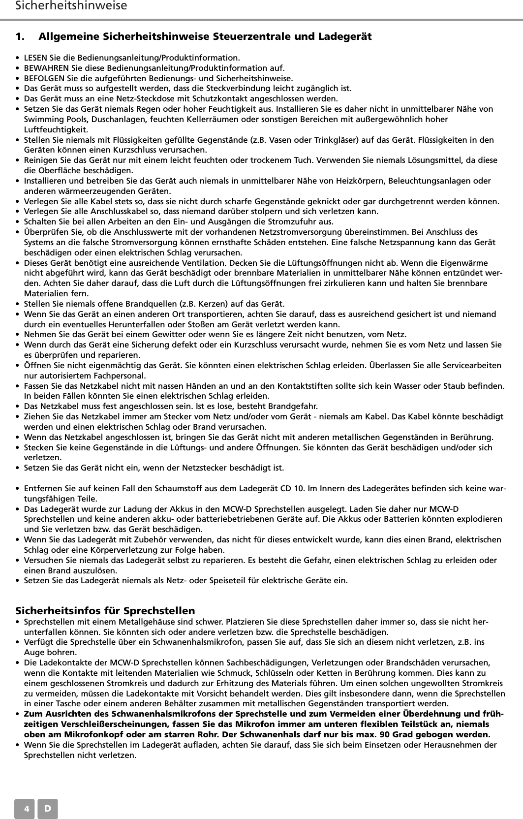 SicherheitshinweiseD041. Allgemeine Sicherheitshinweise Steuerzentrale und Ladeger&auml;t&bull; LESEN Sie die Bedienungsanleitung/Produktinformation.&bull; BEWAHREN Sie diese Bedienungsanleitung/Produktinformation auf.&bull; BEFOLGEN Sie die aufgef&uuml;hrten Bedienungs- und Sicherheitshinweise.&bull; Das Ger&auml;t muss so aufgestellt werden, dass die Steckverbindung leicht zug&auml;nglich ist.&bull; Das Ger&auml;t muss an eine Netz-Steckdose mit Schutzkontakt angeschlossen werden.&bull; Setzen Sie das Ger&auml;t niemals Regen oder hoher Feuchtigkeit aus. Installieren Sie es daher nicht in unmittelbarer N&auml;he vonSwimming Pools, Duschanlagen, feuchten Kellerr&auml;umen oder sonstigen Bereichen mit au&szlig;ergew&ouml;hnlich hoherLuftfeuchtigkeit.&bull; Stellen Sie niemals mit Fl&uuml;ssigkeiten gef&uuml;llte Gegenst&auml;nde (z.B. Vasen oder Trinkgl&auml;ser) auf das Ger&auml;t. Fl&uuml;ssigkeiten in denGer&auml;ten k&ouml;nnen einen Kurzschluss verursachen.&bull; Reinigen Sie das Ger&auml;t nur mit einem leicht feuchten oder trockenem Tuch. Verwenden Sie niemals L&ouml;sungsmittel, da diesedie Oberfl&auml;che besch&auml;digen.&bull; Installieren und betreiben Sie das Ger&auml;t auch niemals in unmittelbarer N&auml;he von Heizk&ouml;rpern, Beleuchtungsanlagen oderanderen w&auml;rmeerzeugenden Ger&auml;ten.&bull; Verlegen Sie alle Kabel stets so, dass sie nicht durch scharfe Gegenst&auml;nde geknickt oder gar durchgetrennt werden k&ouml;nnen.&bull; Verlegen Sie alle Anschlusskabel so, dass niemand dar&uuml;ber stolpern und sich verletzen kann.&bull; Schalten Sie bei allen Arbeiten an den Ein- und Ausg&auml;ngen die Stromzufuhr aus.&bull; &Uuml;berpr&uuml;fen Sie, ob die Anschlusswerte mit der vorhandenen Netzstromversorgung &uuml;bereinstimmen. Bei Anschluss desSystems an die falsche Stromversorgung k&ouml;nnen ernsthafte Sch&auml;den entstehen. Eine falsche Netzspannung kann das Ger&auml;tbesch&auml;digen oder einen elektrischen Schlag verursachen.&bull; Dieses Ger&auml;t ben&ouml;tigt eine ausreichende Ventilation. Decken Sie die L&uuml;ftungs&ouml;ffnungen nicht ab. Wenn die Eigenw&auml;rmenicht abgef&uuml;hrt wird, kann das Ger&auml;t besch&auml;digt oder brennbare Materialien in unmittelbarer N&auml;he k&ouml;nnen entz&uuml;ndet wer-den. Achten Sie daher darauf, dass die Luft durch die L&uuml;ftungs&ouml;ffnungen frei zirkulieren kann und halten Sie brennbareMaterialien fern.&bull; Stellen Sie niemals offene Brandquellen (z.B. Kerzen) auf das Ger&auml;t.&bull; Wenn Sie das Ger&auml;t an einen anderen Ort transportieren, achten Sie darauf, dass es ausreichend gesichert ist und niemanddurch ein eventuelles Herunterfallen oder Sto&szlig;en am Ger&auml;t verletzt werden kann.&bull; Nehmen Sie das Ger&auml;t bei einem Gewitter oder wenn Sie es l&auml;ngere Zeit nicht benutzen, vom Netz.&bull; Wenn durch das Ger&auml;t eine Sicherung defekt oder ein Kurzschluss verursacht wurde, nehmen Sie es vom Netz und lassen Siees &uuml;berpr&uuml;fen und reparieren.&bull; &Ouml;ffnen Sie nicht eigenm&auml;chtig das Ger&auml;t. Sie k&ouml;nnten einen elektrischen Schlag erleiden. &Uuml;berlassen Sie alle Servicearbeitennur autorisiertem Fachpersonal.&bull; Fassen Sie das Netzkabel nicht mit nassen H&auml;nden an und an den Kontaktstiften sollte sich kein Wasser oder Staub befinden.In beiden F&auml;llen k&ouml;nnten Sie einen elektrischen Schlag erleiden.&bull; Das Netzkabel muss fest angeschlossen sein. Ist es lose, besteht Brandgefahr.&bull; Ziehen Sie das Netzkabel immer am Stecker vom Netz und/oder vom Ger&auml;t - niemals am Kabel. Das Kabel k&ouml;nnte besch&auml;digtwerden und einen elektrischen Schlag oder Brand verursachen.&bull; Wenn das Netzkabel angeschlossen ist, bringen Sie das Ger&auml;t nicht mit anderen metallischen Gegenst&auml;nden in Ber&uuml;hrung. &bull; Stecken Sie keine Gegenst&auml;nde in die L&uuml;ftungs- und andere &Ouml;ffnungen. Sie k&ouml;nnten das Ger&auml;t besch&auml;digen und/oder sichverletzen.&bull; Setzen Sie das Ger&auml;t nicht ein, wenn der Netzstecker besch&auml;digt ist.&bull; Entfernen Sie auf keinen Fall den Schaumstoff aus dem Ladeger&auml;t CD 10. Im Innern des Ladeger&auml;tes befinden sich keine war-tungsf&auml;higen Teile.&bull; Das Ladeger&auml;t wurde zur Ladung der Akkus in den MCW-D Sprechstellen ausgelegt. Laden Sie daher nur MCW-DSprechstellen und keine anderen akku- oder batteriebetriebenen Ger&auml;te auf. Die Akkus oder Batterien k&ouml;nnten explodierenund Sie verletzen bzw. das Ger&auml;t besch&auml;digen.&bull; Wenn Sie das Ladeger&auml;t mit Zubeh&ouml;r verwenden, das nicht f&uuml;r dieses entwickelt wurde, kann dies einen Brand, elektrischenSchlag oder eine K&ouml;rperverletzung zur Folge haben.&bull; Versuchen Sie niemals das Ladeger&auml;t selbst zu reparieren. Es besteht die Gefahr, einen elektrischen Schlag zu erleiden odereinen Brand auszul&ouml;sen.&bull; Setzen Sie das Ladeger&auml;t niemals als Netz- oder Speiseteil f&uuml;r elektrische Ger&auml;te ein.Sicherheitsinfos f&uuml;r Sprechstellen&bull; Sprechstellen mit einem Metallgeh&auml;use sind schwer. Platzieren Sie diese Sprechstellen daher immer so, dass sie nicht her-unterfallen k&ouml;nnen. Sie k&ouml;nnten sich oder andere verletzen bzw. die Sprechstelle besch&auml;digen.&bull; Verf&uuml;gt die Sprechstelle &uuml;ber ein Schwanenhalsmikrofon, passen Sie auf, dass Sie sich an diesem nicht verletzen, z.B. insAuge bohren.&bull; Die Ladekontakte der MCW-D Sprechstellen k&ouml;nnen Sachbesch&auml;digungen, Verletzungen oder Brandsch&auml;den verursachen,wenn die Kontakte mit leitenden Materialien wie Schmuck, Schl&uuml;sseln oder Ketten in Ber&uuml;hrung kommen. Dies kann zueinem geschlossenen Stromkreis und dadurch zur Erhitzung des Materials f&uuml;hren. Um einen solchen ungewollten Stromkreiszu vermeiden, m&uuml;ssen die Ladekontakte mit Vorsicht behandelt werden. Dies gilt insbesondere dann, wenn die Sprechstellenin einer Tasche oder einem anderen Beh&auml;lter zusammen mit metallischen Gegenst&auml;nden transportiert werden.&bull; Zum Ausrichten des Schwanenhalsmikrofons der Sprechstelle und zum Vermeiden einer &Uuml;berdehnung und fr&uuml;h-zeitigen Verschlei&szlig;erscheinungen, fassen Sie das Mikrofon immer am unteren flexiblen Teilst&uuml;ck an, niemalsoben am Mikrofonkopf oder am starren Rohr. Der Schwanenhals darf nur bis max. 90 Grad gebogen werden.&bull; Wenn Sie die Sprechstellen im Ladeger&auml;t aufladen, achten Sie darauf, dass Sie sich beim Einsetzen oder Herausnehmen derSprechstellen nicht verletzen.