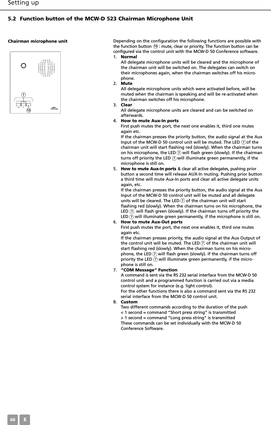 Setting upE405.2 Function button of the MCW-D 523 Chairman Microphone UnitDepending on the configuration the following functions are possible withthe function button      : mute, clear or priority. The function button can beconfigured via the control unit with the MCW-D 50 Conference software.1. NormalAll delegate microphone units will be cleared and the microphone ofthe chairman unit will be switched on. The delegates can switch ontheir microphones again, when the chairman switches off his micro-phone.2. MuteAll delegate microphone units which were activated before, will bemuted when the chairman is speaking and will be re-activated whenthe chairman switches off his microphone.3. ClearAll delegate microphone units are cleared and can be switched onafterwards.4. How to mute Aux-In portsFirst push mutes the port, the next one enables it, third one mutesagain etc.If the chairman presses the priority button, the audio signal at the AuxInput of the MCW-D 50 control unit will be muted. The LED     of thechairman unit will start flashing red (slowly). When the chairman turnson his microphone, the LED     will flash green (slowly). If the chairmanturns off priority the LED     will illuminate green permanently, if themicrophone is still on.5. How to mute Aux-In ports &amp; clear all active delegates, pushing priorbutton a second time will release AUX-In muting. Pushing prior buttona third time will mute Aux-In ports and clear all active delegate unitsagain, etc.If the chairman presses the priority button, the audio signal at the AuxInput of the MCW-D 50 control unit will be muted and all delegateunits will be cleared. The LED     of the chairman unit will start flashing red (slowly). When the chairman turns on his microphone, theLED      will flash green (slowly). If the chairman turns off priority theLED     will illuminate green permanently, if the microphone is still on.6. How to mute Aux-Out portsFirst push mutes the port, the next one enables it, third one mutesagain etc.If the chairman presses priority, the audio signal at the Aux Output ofthe control unit will be muted. The LED     of the chairman unit willstart flashing red (slowly). When the chairman turns on his micro-phone, the LED     will flash green (slowly). If the chairman turns offpriority the LED     will illuminate green permanently, if the micro-phone is still on.7. &ldquo;COM Message&rdquo; Function A command is sent via the RS 232 serial interface from the MCW-D 50control unit and a programmed function is carried out via a mediacontrol system for instance (e.g. light control).For the other functions there is also a command sent via the RS 232serial interface from the MCW-D 50 control unit.8. CustomTwo different commands according to the duration of the push< 1 second = command &ldquo;Short press string&rdquo; is transmitted> 1 second = command &ldquo;Long press string&rdquo; is transmittedThese commands can be set individually with the MCW-D 50Conference Software.Chairman microphone unit10107777777777