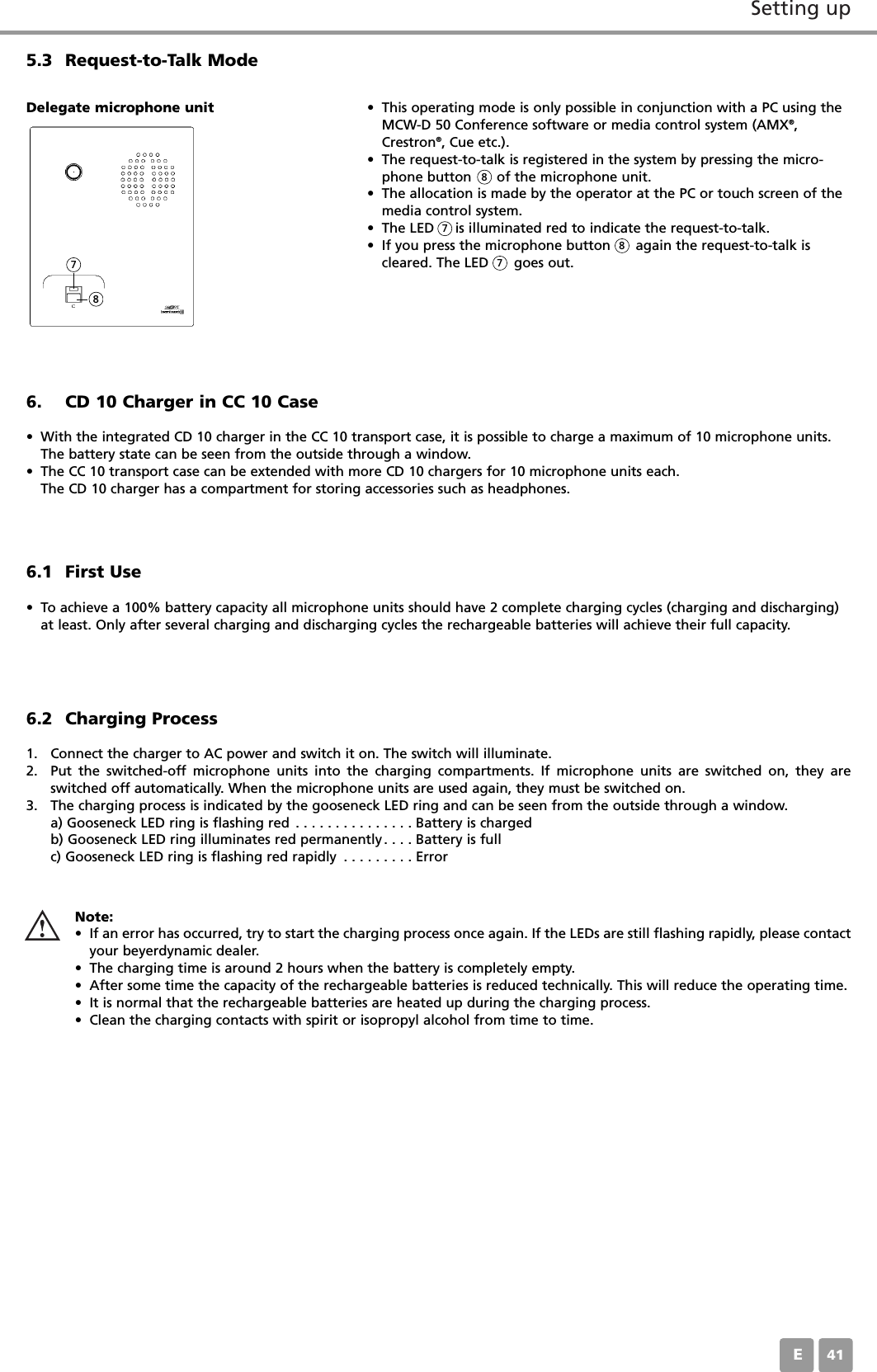 Setting upE416. CD 10 Charger in CC 10 Case&bull; With the integrated CD 10 charger in the CC 10 transport case, it is possible to charge a maximum of 10 microphone units.The battery state can be seen from the outside through a window.&bull; The CC 10 transport case can be extended with more CD 10 chargers for 10 microphone units each.The CD 10 charger has a compartment for storing accessories such as headphones.6.1 First Use&bull; To achieve a 100% battery capacity all microphone units should have 2 complete charging cycles (charging and discharging)at least. Only after several charging and discharging cycles the rechargeable batteries will achieve their full capacity.5.3 Request-to-Talk Mode&bull; This operating mode is only possible in conjunction with a PC using theMCW-D 50 Conference software or media control system (AMX&reg;,Crestron&reg;, Cue etc.). &bull; The request-to-talk is registered in the system by pressing the micro-phone button      of the microphone unit.&bull; The allocation is made by the operator at the PC or touch screen of themedia control system. &bull; The LED     is illuminated red to indicate the request-to-talk. &bull; If you press the microphone button      again the request-to-talk iscleared. The LED      goes out.Delegate microphone unit6.2 Charging Process1. Connect the charger to AC power and switch it on. The switch will illuminate.2. Put the switched-off microphone units into the charging compartments. If microphone units are switched on, they areswitched off automatically. When the microphone units are used again, they must be switched on.3. The charging process is indicated by the gooseneck LED ring and can be seen from the outside through a window.a) Gooseneck LED ring is flashing red . . . . . . . . . . . . . . . Battery is chargedb) Gooseneck LED ring illuminates red permanently. . . . Battery is fullc) Gooseneck LED ring is flashing red rapidly . . . . . . . . . ErrorNote:&bull; If an error has occurred, try to start the charging process once again. If the LEDs are still flashing rapidly, please contactyour beyerdynamic dealer.&bull; The charging time is around 2 hours when the battery is completely empty.&bull; After some time the capacity of the rechargeable batteries is reduced technically. This will reduce the operating time.&bull; It is normal that the rechargeable batteries are heated up during the charging process.&bull; Clean the charging contacts with spirit or isopropyl alcohol from time to time.788778
