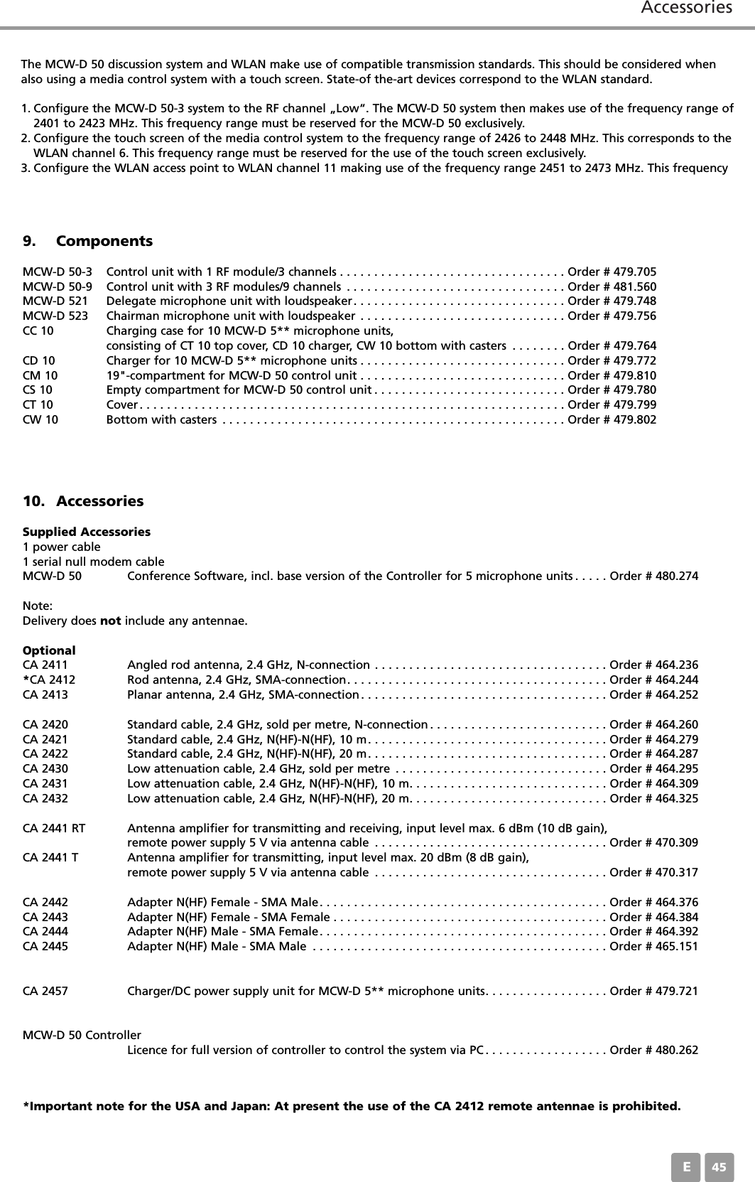 AccessoriesE459. ComponentsMCW-D 50-3 Control unit with 1 RF module/3 channels . . . . . . . . . . . . . . . . . . . . . . . . . . . . . . . . . Order # 479.705MCW-D 50-9 Control unit with 3 RF modules/9 channels . . . . . . . . . . . . . . . . . . . . . . . . . . . . . . . . Order # 481.560MCW-D 521 Delegate microphone unit with loudspeaker. . . . . . . . . . . . . . . . . . . . . . . . . . . . . . . Order # 479.748MCW-D 523 Chairman microphone unit with loudspeaker . . . . . . . . . . . . . . . . . . . . . . . . . . . . . . Order # 479.756CC 10 Charging case for 10 MCW-D 5** microphone units, consisting of CT 10 top cover, CD 10 charger, CW 10 bottom with casters . . . . . . . . Order # 479.764CD 10 Charger for 10 MCW-D 5** microphone units . . . . . . . . . . . . . . . . . . . . . . . . . . . . . . Order # 479.772CM 10 19"-compartment for MCW-D 50 control unit . . . . . . . . . . . . . . . . . . . . . . . . . . . . . . Order # 479.810CS 10 Empty compartment for MCW-D 50 control unit . . . . . . . . . . . . . . . . . . . . . . . . . . . . Order # 479.780CT 10 Cover. . . . . . . . . . . . . . . . . . . . . . . . . . . . . . . . . . . . . . . . . . . . . . . . . . . . . . . . . . . . . . Order # 479.799CW 10 Bottom with casters . . . . . . . . . . . . . . . . . . . . . . . . . . . . . . . . . . . . . . . . . . . . . . . . . . Order # 479.80210. AccessoriesSupplied Accessories1 power cable1 serial null modem cableMCW-D 50 Conference Software, incl. base version of the Controller for 5 microphone units . . . . . Order # 480.274Note:Delivery does not include any antennae.OptionalCA 2411 Angled rod antenna, 2.4 GHz, N-connection . . . . . . . . . . . . . . . . . . . . . . . . . . . . . . . . . . Order # 464.236*CA 2412 Rod antenna, 2.4 GHz, SMA-connection. . . . . . . . . . . . . . . . . . . . . . . . . . . . . . . . . . . . . . Order # 464.244CA 2413 Planar antenna, 2.4 GHz, SMA-connection. . . . . . . . . . . . . . . . . . . . . . . . . . . . . . . . . . . . Order # 464.252CA 2420 Standard cable, 2.4 GHz, sold per metre, N-connection . . . . . . . . . . . . . . . . . . . . . . . . . . Order # 464.260CA 2421 Standard cable, 2.4 GHz, N(HF)-N(HF), 10 m. . . . . . . . . . . . . . . . . . . . . . . . . . . . . . . . . . . Order # 464.279CA 2422 Standard cable, 2.4 GHz, N(HF)-N(HF), 20 m. . . . . . . . . . . . . . . . . . . . . . . . . . . . . . . . . . . Order # 464.287CA 2430 Low attenuation cable, 2.4 GHz, sold per metre . . . . . . . . . . . . . . . . . . . . . . . . . . . . . . . Order # 464.295CA 2431 Low attenuation cable, 2.4 GHz, N(HF)-N(HF), 10 m. . . . . . . . . . . . . . . . . . . . . . . . . . . . . Order # 464.309CA 2432 Low attenuation cable, 2.4 GHz, N(HF)-N(HF), 20 m. . . . . . . . . . . . . . . . . . . . . . . . . . . . . Order # 464.325CA 2441 RT Antenna amplifier for transmitting and receiving, input level max. 6 dBm (10 dB gain),remote power supply 5 V via antenna cable . . . . . . . . . . . . . . . . . . . . . . . . . . . . . . . . . . Order # 470.309CA 2441 T Antenna amplifier for transmitting, input level max. 20 dBm (8 dB gain),remote power supply 5 V via antenna cable . . . . . . . . . . . . . . . . . . . . . . . . . . . . . . . . . . Order # 470.317CA 2442 Adapter N(HF) Female - SMA Male. . . . . . . . . . . . . . . . . . . . . . . . . . . . . . . . . . . . . . . . . . Order # 464.376CA 2443 Adapter N(HF) Female - SMA Female . . . . . . . . . . . . . . . . . . . . . . . . . . . . . . . . . . . . . . . . Order # 464.384CA 2444 Adapter N(HF) Male - SMA Female. . . . . . . . . . . . . . . . . . . . . . . . . . . . . . . . . . . . . . . . . . Order # 464.392CA 2445 Adapter N(HF) Male - SMA Male . . . . . . . . . . . . . . . . . . . . . . . . . . . . . . . . . . . . . . . . . . . Order # 465.151CA 2457 Charger/DC power supply unit for MCW-D 5** microphone units. . . . . . . . . . . . . . . . . . Order # 479.721MCW-D 50 ControllerLicence for full version of controller to control the system via PC . . . . . . . . . . . . . . . . . . Order # 480.262The MCW-D 50 discussion system and WLAN make use of compatible transmission standards. This should be considered whenalso using a media control system with a touch screen. State-of the-art devices correspond to the WLAN standard.1. Configure the MCW-D 50-3 system to the RF channel &bdquo;Low&ldquo;. The MCW-D 50 system then makes use of the frequency range of2401 to 2423 MHz. This frequency range must be reserved for the MCW-D 50 exclusively.2. Configure the touch screen of the media control system to the frequency range of 2426 to 2448 MHz. This corresponds to theWLAN channel 6. This frequency range must be reserved for the use of the touch screen exclusively.3. Configure the WLAN access point to WLAN channel 11 making use of the frequency range 2451 to 2473 MHz. This frequency*Important note for the USA and Japan: At present the use of the CA 2412 remote antennae is prohibited.