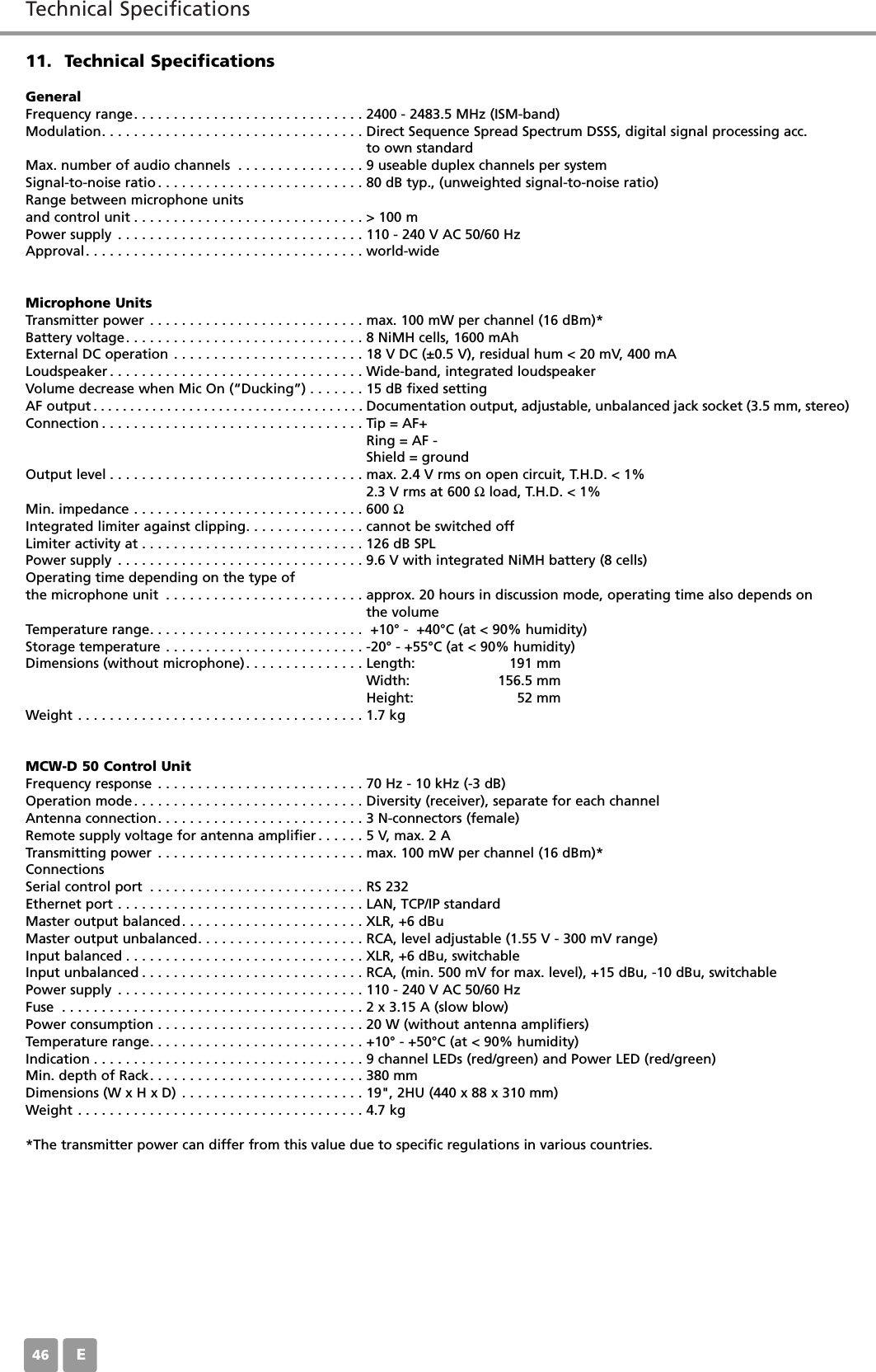 Technical SpecificationsE4611. Technical SpecificationsGeneralFrequency range. . . . . . . . . . . . . . . . . . . . . . . . . . . . . 2400 - 2483.5 MHz (ISM-band)Modulation. . . . . . . . . . . . . . . . . . . . . . . . . . . . . . . . . Direct Sequence Spread Spectrum DSSS, digital signal processing acc. to own standardMax. number of audio channels . . . . . . . . . . . . . . . . 9 useable duplex channels per system Signal-to-noise ratio . . . . . . . . . . . . . . . . . . . . . . . . . . 80 dB typ., (unweighted signal-to-noise ratio)Range between microphone unitsand control unit . . . . . . . . . . . . . . . . . . . . . . . . . . . . . > 100 mPower supply . . . . . . . . . . . . . . . . . . . . . . . . . . . . . . . 110 - 240 V AC 50/60 HzApproval. . . . . . . . . . . . . . . . . . . . . . . . . . . . . . . . . . . world-wideMicrophone UnitsTransmitter power . . . . . . . . . . . . . . . . . . . . . . . . . . . max. 100 mW per channel (16 dBm)*Battery voltage. . . . . . . . . . . . . . . . . . . . . . . . . . . . . . 8 NiMH cells, 1600 mAhExternal DC operation . . . . . . . . . . . . . . . . . . . . . . . . 18 V DC (&plusmn;0.5 V), residual hum < 20 mV, 400 mA Loudspeaker . . . . . . . . . . . . . . . . . . . . . . . . . . . . . . . . Wide-band, integrated loudspeakerVolume decrease when Mic On (&ldquo;Ducking&rdquo;) . . . . . . . 15 dB fixed settingAF output . . . . . . . . . . . . . . . . . . . . . . . . . . . . . . . . . . . . . Documentation output, adjustable, unbalanced jack socket (3.5 mm, stereo)Connection . . . . . . . . . . . . . . . . . . . . . . . . . . . . . . . . . Tip = AF+Ring = AF -Shield = groundOutput level . . . . . . . . . . . . . . . . . . . . . . . . . . . . . . . . max. 2.4 V rms on open circuit, T.H.D. < 1%2.3 V rms at 600 Ωload, T.H.D. < 1%Min. impedance . . . . . . . . . . . . . . . . . . . . . . . . . . . . . 600 ΩIntegrated limiter against clipping. . . . . . . . . . . . . . . cannot be switched offLimiter activity at . . . . . . . . . . . . . . . . . . . . . . . . . . . . 126 dB SPLPower supply . . . . . . . . . . . . . . . . . . . . . . . . . . . . . . . 9.6 V with integrated NiMH battery (8 cells) Operating time depending on the type ofthe microphone unit . . . . . . . . . . . . . . . . . . . . . . . . . approx. 20 hours in discussion mode, operating time also depends on the volume Temperature range. . . . . . . . . . . . . . . . . . . . . . . . . . .  +10&deg; -  +40&deg;C (at < 90% humidity)Storage temperature . . . . . . . . . . . . . . . . . . . . . . . . . -20&deg; - +55&deg;C (at < 90% humidity)Dimensions (without microphone). . . . . . . . . . . . . . . Length: 191 mmWidth: 156.5 mmHeight: 52 mmWeight . . . . . . . . . . . . . . . . . . . . . . . . . . . . . . . . . . . . 1.7 kgMCW-D 50 Control UnitFrequency response . . . . . . . . . . . . . . . . . . . . . . . . . . 70 Hz - 10 kHz (-3 dB)Operation mode. . . . . . . . . . . . . . . . . . . . . . . . . . . . . Diversity (receiver), separate for each channelAntenna connection. . . . . . . . . . . . . . . . . . . . . . . . . . 3 N-connectors (female)Remote supply voltage for antenna amplifier . . . . . . 5 V, max. 2 ATransmitting power . . . . . . . . . . . . . . . . . . . . . . . . . . max. 100 mW per channel (16 dBm)*ConnectionsSerial control port . . . . . . . . . . . . . . . . . . . . . . . . . . . RS 232Ethernet port . . . . . . . . . . . . . . . . . . . . . . . . . . . . . . . LAN, TCP/IP standardMaster output balanced. . . . . . . . . . . . . . . . . . . . . . . XLR, +6 dBuMaster output unbalanced. . . . . . . . . . . . . . . . . . . . . RCA, level adjustable (1.55 V - 300 mV range)Input balanced . . . . . . . . . . . . . . . . . . . . . . . . . . . . . . XLR, +6 dBu, switchableInput unbalanced . . . . . . . . . . . . . . . . . . . . . . . . . . . . RCA, (min. 500 mV for max. level), +15 dBu, -10 dBu, switchablePower supply . . . . . . . . . . . . . . . . . . . . . . . . . . . . . . . 110 - 240 V AC 50/60 HzFuse . . . . . . . . . . . . . . . . . . . . . . . . . . . . . . . . . . . . . . 2 x 3.15 A (slow blow)Power consumption . . . . . . . . . . . . . . . . . . . . . . . . . . 20 W (without antenna amplifiers)Temperature range. . . . . . . . . . . . . . . . . . . . . . . . . . . +10&deg; - +50&deg;C (at < 90% humidity)Indication . . . . . . . . . . . . . . . . . . . . . . . . . . . . . . . . . . 9 channel LEDs (red/green) and Power LED (red/green)Min. depth of Rack. . . . . . . . . . . . . . . . . . . . . . . . . . . 380 mmDimensions (W x H x D) . . . . . . . . . . . . . . . . . . . . . . . 19", 2HU (440 x 88 x 310 mm)Weight . . . . . . . . . . . . . . . . . . . . . . . . . . . . . . . . . . . . 4.7 kg*The transmitter power can differ from this value due to specific regulations in various countries.