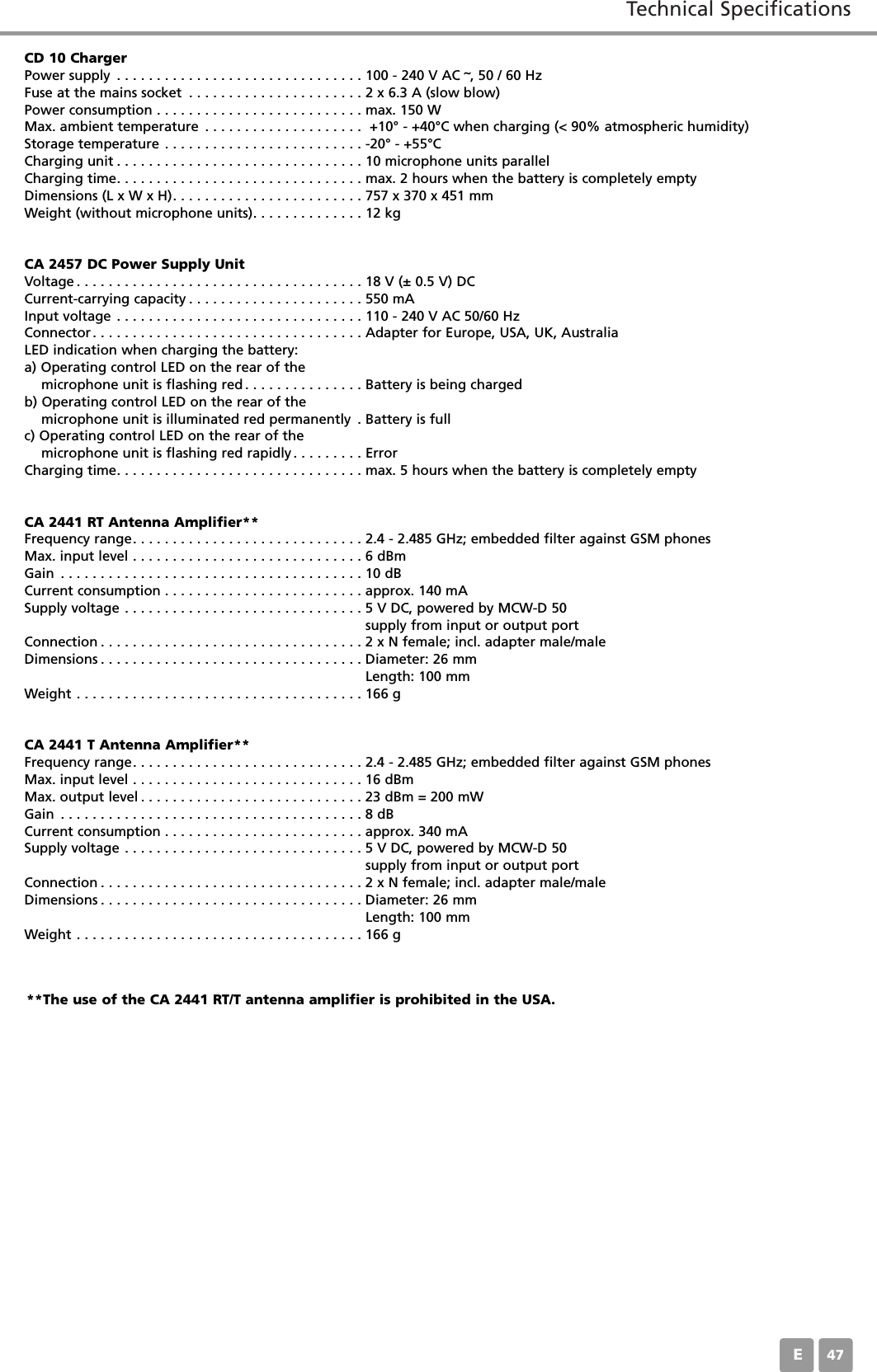 Technical SpecificationsE47CD 10 ChargerPower supply . . . . . . . . . . . . . . . . . . . . . . . . . . . . . . . 100 - 240 V AC &tilde;, 50 / 60 HzFuse at the mains socket . . . . . . . . . . . . . . . . . . . . . . 2 x 6.3 A (slow blow)Power consumption . . . . . . . . . . . . . . . . . . . . . . . . . . max. 150 WMax. ambient temperature . . . . . . . . . . . . . . . . . . . .  +10&deg; - +40&deg;C when charging (< 90% atmospheric humidity)Storage temperature . . . . . . . . . . . . . . . . . . . . . . . . . -20&deg; - +55&deg;CCharging unit . . . . . . . . . . . . . . . . . . . . . . . . . . . . . . . 10 microphone units parallelCharging time. . . . . . . . . . . . . . . . . . . . . . . . . . . . . . . max. 2 hours when the battery is completely emptyDimensions (L x W x H). . . . . . . . . . . . . . . . . . . . . . . . 757 x 370 x 451 mmWeight (without microphone units). . . . . . . . . . . . . . 12 kgCA 2457 DC Power Supply UnitVoltage . . . . . . . . . . . . . . . . . . . . . . . . . . . . . . . . . . . . 18 V (&plusmn; 0.5 V) DCCurrent-carrying capacity . . . . . . . . . . . . . . . . . . . . . . 550 mAInput voltage . . . . . . . . . . . . . . . . . . . . . . . . . . . . . . . 110 - 240 V AC 50/60 HzConnector. . . . . . . . . . . . . . . . . . . . . . . . . . . . . . . . . . Adapter for Europe, USA, UK, AustraliaLED indication when charging the battery:a) Operating control LED on the rear of the microphone unit is flashing red . . . . . . . . . . . . . . . Battery is being chargedb) Operating control LED on the rear of the microphone unit is illuminated red permanently . Battery is fullc) Operating control LED on the rear of the  microphone unit is flashing red rapidly. . . . . . . . . ErrorCharging time. . . . . . . . . . . . . . . . . . . . . . . . . . . . . . . max. 5 hours when the battery is completely emptyCA 2441 RT Antenna Amplifier**Frequency range. . . . . . . . . . . . . . . . . . . . . . . . . . . . . 2.4 - 2.485 GHz; embedded filter against GSM phonesMax. input level . . . . . . . . . . . . . . . . . . . . . . . . . . . . . 6 dBmGain . . . . . . . . . . . . . . . . . . . . . . . . . . . . . . . . . . . . . . 10 dBCurrent consumption . . . . . . . . . . . . . . . . . . . . . . . . . approx. 140 mASupply voltage . . . . . . . . . . . . . . . . . . . . . . . . . . . . . . 5 V DC, powered by MCW-D 50supply from input or output portConnection . . . . . . . . . . . . . . . . . . . . . . . . . . . . . . . . . 2 x N female; incl. adapter male/maleDimensions . . . . . . . . . . . . . . . . . . . . . . . . . . . . . . . . . Diameter: 26 mmLength: 100 mmWeight . . . . . . . . . . . . . . . . . . . . . . . . . . . . . . . . . . . . 166 gCA 2441 T Antenna Amplifier**Frequency range. . . . . . . . . . . . . . . . . . . . . . . . . . . . . 2.4 - 2.485 GHz; embedded filter against GSM phonesMax. input level . . . . . . . . . . . . . . . . . . . . . . . . . . . . . 16 dBmMax. output level . . . . . . . . . . . . . . . . . . . . . . . . . . . . 23 dBm = 200 mWGain . . . . . . . . . . . . . . . . . . . . . . . . . . . . . . . . . . . . . . 8 dBCurrent consumption . . . . . . . . . . . . . . . . . . . . . . . . . approx. 340 mASupply voltage . . . . . . . . . . . . . . . . . . . . . . . . . . . . . . 5 V DC, powered by MCW-D 50supply from input or output portConnection . . . . . . . . . . . . . . . . . . . . . . . . . . . . . . . . . 2 x N female; incl. adapter male/maleDimensions . . . . . . . . . . . . . . . . . . . . . . . . . . . . . . . . . Diameter: 26 mmLength: 100 mmWeight . . . . . . . . . . . . . . . . . . . . . . . . . . . . . . . . . . . . 166 g**The use of the CA 2441 RT/T antenna amplifier is prohibited in the USA.