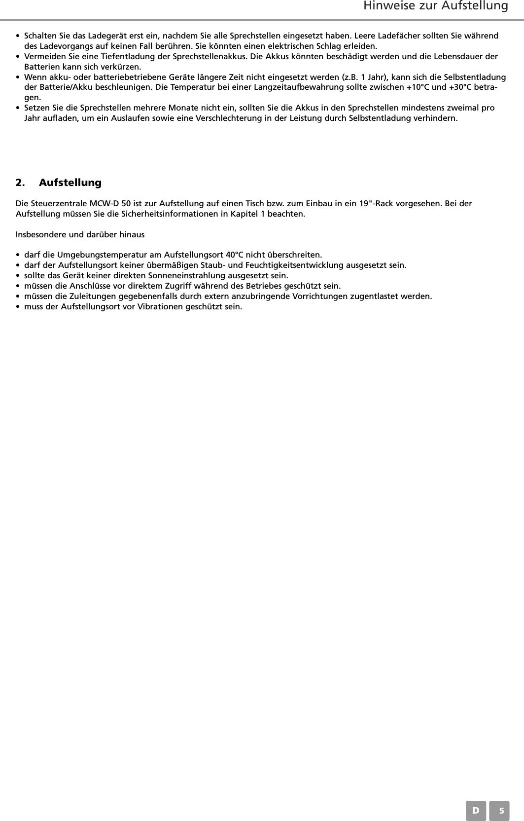 Hinweise zur AufstellungD052. AufstellungDie Steuerzentrale MCW-D 50 ist zur Aufstellung auf einen Tisch bzw. zum Einbau in ein 19"-Rack vorgesehen. Bei derAufstellung m&uuml;ssen Sie die Sicherheitsinformationen in Kapitel 1 beachten.Insbesondere und dar&uuml;ber hinaus&bull; darf die Umgebungstemperatur am Aufstellungsort 40&deg;C nicht &uuml;berschreiten.&bull; darf der Aufstellungsort keiner &uuml;berm&auml;&szlig;igen Staub- und Feuchtigkeitsentwicklung ausgesetzt sein.&bull; sollte das Ger&auml;t keiner direkten Sonneneinstrahlung ausgesetzt sein.&bull; m&uuml;ssen die Anschl&uuml;sse vor direktem Zugriff w&auml;hrend des Betriebes gesch&uuml;tzt sein.&bull; m&uuml;ssen die Zuleitungen gegebenenfalls durch extern anzubringende Vorrichtungen zugentlastet werden.&bull; muss der Aufstellungsort vor Vibrationen gesch&uuml;tzt sein.&bull; Schalten Sie das Ladeger&auml;t erst ein, nachdem Sie alle Sprechstellen eingesetzt haben. Leere Ladef&auml;cher sollten Sie w&auml;hrenddes Ladevorgangs auf keinen Fall ber&uuml;hren. Sie k&ouml;nnten einen elektrischen Schlag erleiden.&bull; Vermeiden Sie eine Tiefentladung der Sprechstellenakkus. Die Akkus k&ouml;nnten besch&auml;digt werden und die Lebensdauer derBatterien kann sich verk&uuml;rzen.&bull; Wenn akku- oder batteriebetriebene Ger&auml;te l&auml;ngere Zeit nicht eingesetzt werden (z.B. 1 Jahr), kann sich die Selbstentladungder Batterie/Akku beschleunigen. Die Temperatur bei einer Langzeitaufbewahrung sollte zwischen +10&deg;C und +30&deg;C betra-gen.&bull; Setzen Sie die Sprechstellen mehrere Monate nicht ein, sollten Sie die Akkus in den Sprechstellen mindestens zweimal proJahr aufladen, um ein Auslaufen sowie eine Verschlechterung in der Leistung durch Selbstentladung verhindern.