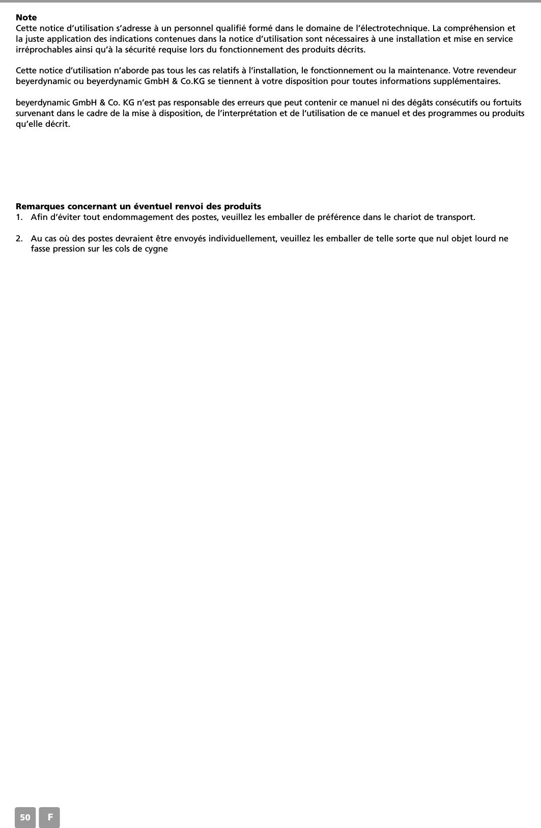 F50NoteCette notice d&rsquo;utilisation s&rsquo;adresse &agrave; un personnel qualifi&eacute; form&eacute; dans le domaine de l&rsquo;&eacute;lectrotechnique. La compr&eacute;hension etla juste application des indications contenues dans la notice d&rsquo;utilisation sont n&eacute;cessaires &agrave; une installation et mise en serviceirr&eacute;prochables ainsi qu&rsquo;&agrave; la s&eacute;curit&eacute; requise lors du fonctionnement des produits d&eacute;crits. Cette notice d&rsquo;utilisation n&rsquo;aborde pas tous les cas relatifs &agrave; l&rsquo;installation, le fonctionnement ou la maintenance. Votre revendeurbeyerdynamic ou beyerdynamic GmbH &amp; Co.KG se tiennent &agrave; votre disposition pour toutes informations suppl&eacute;mentaires.beyerdynamic GmbH &amp; Co. KG n&rsquo;est pas responsable des erreurs que peut contenir ce manuel ni des d&eacute;g&acirc;ts cons&eacute;cutifs ou fortuitssurvenant dans le cadre de la mise &agrave; disposition, de l&rsquo;interpr&eacute;tation et de l&rsquo;utilisation de ce manuel et des programmes ou produitsqu&rsquo;elle d&eacute;crit.Remarques concernant un &eacute;ventuel renvoi des produits1. Afin d&rsquo;&eacute;viter tout endommagement des postes, veuillez les emballer de pr&eacute;f&eacute;rence dans le chariot de transport.2. Au cas o&ugrave; des postes devraient &ecirc;tre envoy&eacute;s individuellement, veuillez les emballer de telle sorte que nul objet lourd nefasse pression sur les cols de cygne