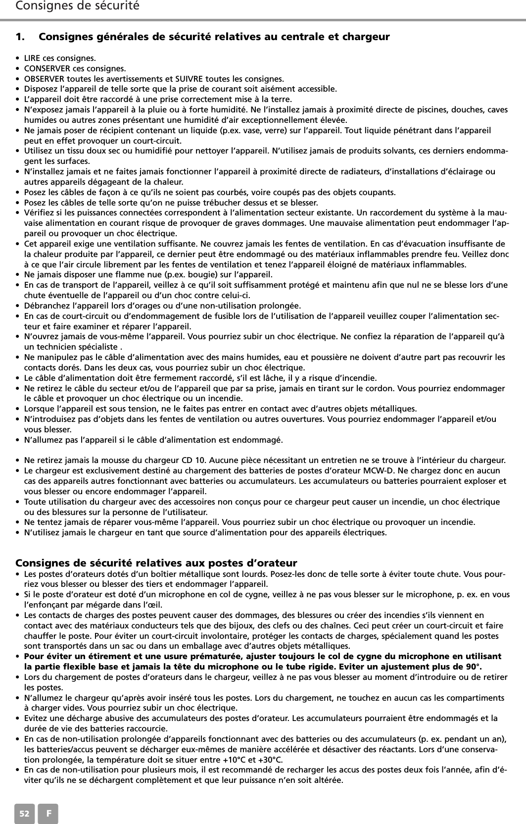 Consignes de s&eacute;curit&eacute; F521. Consignes g&eacute;n&eacute;rales de s&eacute;curit&eacute; relatives au centrale et chargeur&bull; LIRE ces consignes.&bull; CONSERVER ces consignes.&bull; OBSERVER toutes les avertissements et SUIVRE toutes les consignes.&bull; Disposez l&rsquo;appareil de telle sorte que la prise de courant soit ais&eacute;ment accessible.&bull; L&rsquo;appareil doit &ecirc;tre raccord&eacute; &agrave; une prise correctement mise &agrave; la terre.&bull; N&rsquo;exposez jamais l&rsquo;appareil &agrave; la pluie ou &agrave; forte humidit&eacute;. Ne l&rsquo;installez jamais &agrave; proximit&eacute; directe de piscines, douches, caveshumides ou autres zones pr&eacute;sentant une humidit&eacute; d&rsquo;air exceptionnellement &eacute;lev&eacute;e.&bull; Ne jamais poser de r&eacute;cipient contenant un liquide (p.ex. vase, verre) sur l&rsquo;appareil. Tout liquide p&eacute;n&eacute;trant dans l&rsquo;appareilpeut en effet provoquer un court-circuit.&bull; Utilisez un tissu doux sec ou humidifi&eacute; pour nettoyer l&rsquo;appareil. N&rsquo;utilisez jamais de produits solvants, ces derniers endomma-gent les surfaces.&bull; N&rsquo;installez jamais et ne faites jamais fonctionner l&rsquo;appareil &agrave; proximit&eacute; directe de radiateurs, d&rsquo;installations d&rsquo;&eacute;clairage ouautres appareils d&eacute;gageant de la chaleur.&bull; Posez les c&acirc;bles de fa&ccedil;on &agrave; ce qu&rsquo;ils ne soient pas courb&eacute;s, voire coup&eacute;s pas des objets coupants.&bull; Posez les c&acirc;bles de telle sorte qu&rsquo;on ne puisse tr&eacute;bucher dessus et se blesser.&bull; V&eacute;rifiez si les puissances connect&eacute;es correspondent &agrave; l&rsquo;alimentation secteur existante. Un raccordement du syst&egrave;me &agrave; la mau-vaise alimentation en courant risque de provoquer de graves dommages. Une mauvaise alimentation peut endommager l&rsquo;ap-pareil ou provoquer un choc &eacute;lectrique.&bull; Cet appareil exige une ventilation suffisante. Ne couvrez jamais les fentes de ventilation. En cas d&rsquo;&eacute;vacuation insuffisante dela chaleur produite par l&rsquo;appareil, ce dernier peut &ecirc;tre endommag&eacute; ou des mat&eacute;riaux inflammables prendre feu. Veillez donc&agrave; ce que l&rsquo;air circule librement par les fentes de ventilation et tenez l&rsquo;appareil &eacute;loign&eacute; de mat&eacute;riaux inflammables.&bull; Ne jamais disposer une flamme nue (p.ex. bougie) sur l&rsquo;appareil.&bull; En cas de transport de l&rsquo;appareil, veillez &agrave; ce qu&rsquo;il soit suffisamment prot&eacute;g&eacute; et maintenu afin que nul ne se blesse lors d&rsquo;unechute &eacute;ventuelle de l&rsquo;appareil ou d&rsquo;un choc contre celui-ci.&bull; D&eacute;branchez l&rsquo;appareil lors d&rsquo;orages ou d&rsquo;une non-utilisation prolong&eacute;e.&bull; En cas de court-circuit ou d&rsquo;endommagement de fusible lors de l&rsquo;utilisation de l&rsquo;appareil veuillez couper l&rsquo;alimentation sec-teur et faire examiner et r&eacute;parer l&rsquo;appareil. &bull; N&rsquo;ouvrez jamais de vous-m&ecirc;me l&rsquo;appareil. Vous pourriez subir un choc &eacute;lectrique. Ne confiez la r&eacute;paration de l&rsquo;appareil qu&rsquo;&agrave;un technicien sp&eacute;cialiste .&bull; Ne manipulez pas le c&acirc;ble d&rsquo;alimentation avec des mains humides, eau et poussi&egrave;re ne doivent d&rsquo;autre part pas recouvrir lescontacts dor&eacute;s. Dans les deux cas, vous pourriez subir un choc &eacute;lectrique.&bull; Le c&acirc;ble d&rsquo;alimentation doit &ecirc;tre fermement raccord&eacute;, s&rsquo;il est l&acirc;che, il y a risque d&rsquo;incendie.&bull; Ne retirez le c&acirc;ble du secteur et/ou de l&rsquo;appareil que par sa prise, jamais en tirant sur le cordon. Vous pourriez endommagerle c&acirc;ble et provoquer un choc &eacute;lectrique ou un incendie.&bull; Lorsque l&rsquo;appareil est sous tension, ne le faites pas entrer en contact avec d&rsquo;autres objets m&eacute;talliques. &bull; N&rsquo;introduisez pas d&rsquo;objets dans les fentes de ventilation ou autres ouvertures. Vous pourriez endommager l&rsquo;appareil et/ouvous blesser.&bull; N&rsquo;allumez pas l&rsquo;appareil si le c&acirc;ble d&rsquo;alimentation est endommag&eacute;.&bull; Ne retirez jamais la mousse du chargeur CD 10. Aucune pi&egrave;ce n&eacute;cessitant un entretien ne se trouve &agrave; l&rsquo;int&eacute;rieur du chargeur.&bull; Le chargeur est exclusivement destin&eacute; au chargement des batteries de postes d&rsquo;orateur MCW-D. Ne chargez donc en aucuncas des appareils autres fonctionnant avec batteries ou accumulateurs. Les accumulateurs ou batteries pourraient exploser etvous blesser ou encore endommager l&rsquo;appareil.&bull; Toute utilisation du chargeur avec des accessoires non con&ccedil;us pour ce chargeur peut causer un incendie, un choc &eacute;lectriqueou des blessures sur la personne de l&rsquo;utilisateur.&bull; Ne tentez jamais de r&eacute;parer vous-m&ecirc;me l&rsquo;appareil. Vous pourriez subir un choc &eacute;lectrique ou provoquer un incendie.&bull; N&rsquo;utilisez jamais le chargeur en tant que source d&rsquo;alimentation pour des appareils &eacute;lectriques.Consignes de s&eacute;curit&eacute; relatives aux postes d&rsquo;orateur&bull; Les postes d&rsquo;orateurs dot&eacute;s d&rsquo;un bo&icirc;tier m&eacute;tallique sont lourds. Posez-les donc de telle sorte &agrave; &eacute;viter toute chute. Vous pour-riez vous blesser ou blesser des tiers et endommager l&rsquo;appareil.&bull; Si le poste d&rsquo;orateur est dot&eacute; d&rsquo;un microphone en col de cygne, veillez &agrave; ne pas vous blesser sur le microphone, p. ex. en vousl&rsquo;enfon&ccedil;ant par m&eacute;garde dans l&rsquo;&oelig;il.&bull; Les contacts de charges des postes peuvent causer des dommages, des blessures ou cr&eacute;er des incendies s&rsquo;ils viennent encontact avec des mat&eacute;riaux conducteurs tels que des bijoux, des clefs ou des cha&icirc;nes. Ceci peut cr&eacute;er un court-circuit et fairechauffer le poste. Pour &eacute;viter un court-circuit involontaire, prot&eacute;ger les contacts de charges, sp&eacute;cialement quand les postessont transport&eacute;s dans un sac ou dans un emballage avec d&rsquo;autres objets m&eacute;talliques. &bull; Pour &eacute;viter un &eacute;tirement et une usure pr&eacute;matur&eacute;e, ajuster toujours le col de cygne du microphone en utilisantla partie flexible base et jamais la t&ecirc;te du microphone ou le tube rigide. Eviter un ajustement plus de 90&deg;.&bull; Lors du chargement de postes d&rsquo;orateurs dans le chargeur, veillez &agrave; ne pas vous blesser au moment d&rsquo;introduire ou de retirerles postes.&bull; N&rsquo;allumez le chargeur qu&rsquo;apr&egrave;s avoir ins&eacute;r&eacute; tous les postes. Lors du chargement, ne touchez en aucun cas les compartiments&agrave; charger vides. Vous pourriez subir un choc &eacute;lectrique.&bull; Evitez une d&eacute;charge abusive des accumulateurs des postes d&rsquo;orateur. Les accumulateurs pourraient &ecirc;tre endommag&eacute;s et ladur&eacute;e de vie des batteries raccourcie. &bull; En cas de non-utilisation prolong&eacute;e d&rsquo;appareils fonctionnant avec des batteries ou des accumulateurs (p. ex. pendant un an),les batteries/accus peuvent se d&eacute;charger eux-m&ecirc;mes de mani&egrave;re acc&eacute;l&eacute;r&eacute;e et d&eacute;sactiver des r&eacute;actants. Lors d&rsquo;une conserva-tion prolong&eacute;e, la temp&eacute;rature doit se situer entre +10&deg;C et +30&deg;C.&bull; En cas de non-utilisation pour plusieurs mois, il est recommand&eacute; de recharger les accus des postes deux fois l&rsquo;ann&eacute;e, afin d&rsquo;&eacute;-viter qu&rsquo;ils ne se d&eacute;chargent compl&egrave;tement et que leur puissance n&rsquo;en soit alt&eacute;r&eacute;e.