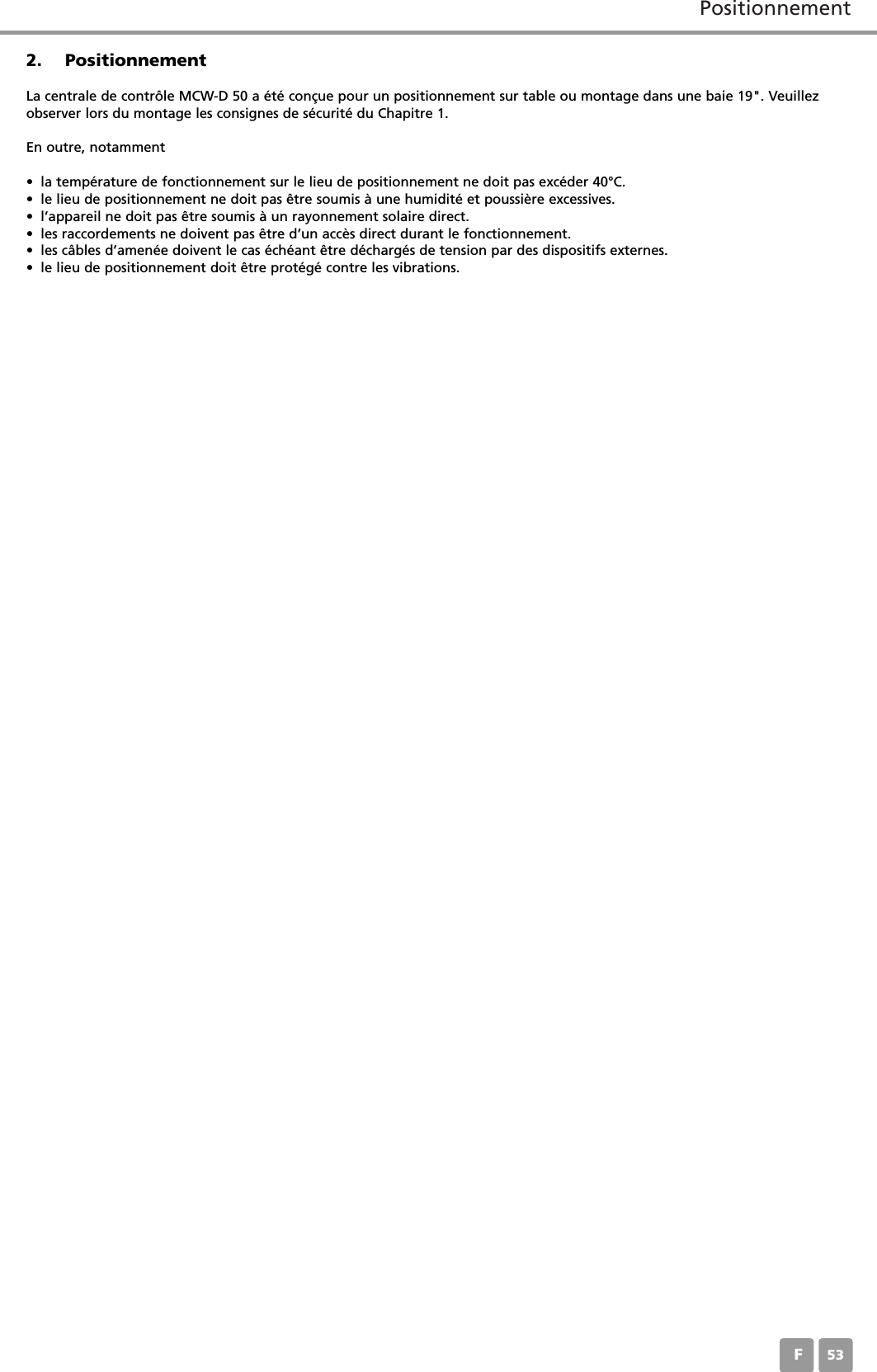 PositionnementF532. PositionnementLa centrale de contr&ocirc;le MCW-D 50 a &eacute;t&eacute; con&ccedil;ue pour un positionnement sur table ou montage dans une baie 19". Veuillezobserver lors du montage les consignes de s&eacute;curit&eacute; du Chapitre 1.En outre, notamment&bull; la temp&eacute;rature de fonctionnement sur le lieu de positionnement ne doit pas exc&eacute;der 40&deg;C.&bull; le lieu de positionnement ne doit pas &ecirc;tre soumis &agrave; une humidit&eacute; et poussi&egrave;re excessives.&bull; l&rsquo;appareil ne doit pas &ecirc;tre soumis &agrave; un rayonnement solaire direct.&bull; les raccordements ne doivent pas &ecirc;tre d&rsquo;un acc&egrave;s direct durant le fonctionnement.&bull; les c&acirc;bles d&rsquo;amen&eacute;e doivent le cas &eacute;ch&eacute;ant &ecirc;tre d&eacute;charg&eacute;s de tension par des dispositifs externes. &bull; le lieu de positionnement doit &ecirc;tre prot&eacute;g&eacute; contre les vibrations.
