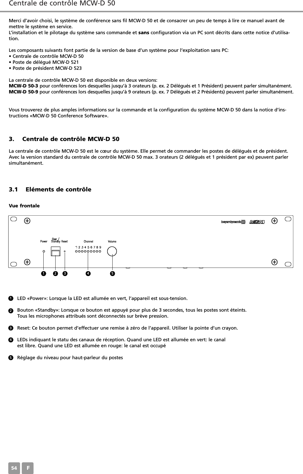 Centrale de contr&ocirc;le MCW-D 50F54Merci d&rsquo;avoir choisi, le syst&egrave;me de conf&eacute;rence sans fil MCW-D 50 et de consacrer un peu de temps &agrave; lire ce manuel avant demettre le syst&egrave;me en service.L&rsquo;installation et le pilotage du syst&egrave;me sans commande et sans configuration via un PC sont d&eacute;crits dans cette notice d&rsquo;utilisa-tion.Les composants suivants font partie de la version de base d&rsquo;un syst&egrave;me pour l&rsquo;exploitation sans PC:&bull; Centrale de contr&ocirc;le MCW-D 50&bull; Poste de d&eacute;l&eacute;gu&eacute; MCW-D 521&bull; Poste de pr&eacute;sident MCW-D 523La centrale de contr&ocirc;le MCW-D 50 est disponible en deux versions:MCW-D 50-3 pour conf&eacute;rences lors desquelles jusqu&rsquo;&agrave; 3 orateurs (p. ex. 2 D&eacute;l&eacute;gu&eacute;s et 1 Pr&eacute;sident) peuvent parler simultan&eacute;ment.MCW-D 50-9 pour conf&eacute;rences lors desquelles jusqu&rsquo;&agrave; 9 orateurs (p. ex. 7 D&eacute;l&eacute;gu&eacute;s et 2 Pr&eacute;sidents) peuvent parler simultan&eacute;ment.Vous trouverez de plus amples informations sur la commande et la configuration du syst&egrave;me MCW-D 50 dans la notice d&rsquo;ins-tructions &laquo;MCW-D 50 Conference Software&raquo;.3. Centrale de contr&ocirc;le MCW-D 50La centrale de contr&ocirc;le MCW-D 50 est le c&oelig;ur du syst&egrave;me. Elle permet de commander les postes de d&eacute;l&eacute;gu&eacute;s et de pr&eacute;sident.Avec la version standard du centrale de contr&ocirc;le MCW-D 50 max. 3 orateurs (2 d&eacute;l&eacute;gu&eacute;s et 1 pr&eacute;sident par ex) peuvent parlersimultan&eacute;ment. 3.1 El&eacute;ments de contr&ocirc;leVue frontaleLED &laquo;Power&raquo;: Lorsque la LED est allum&eacute;e en vert, l&rsquo;appareil est sous-tension.Bouton &laquo;Standby&raquo;: Lorsque ce bouton est appuy&eacute; pour plus de 3 secondes, tous les postes sont &eacute;teints.Tous les microphones attribu&eacute;s sont d&eacute;connect&eacute;s sur br&egrave;ve pression.Reset: Ce bouton permet d&rsquo;effectuer une remise &agrave; z&eacute;ro de l&rsquo;appareil. Utiliser la pointe d&rsquo;un crayon.LEDs indiquant le statu des canaux de r&eacute;ception. Quand une LED est allum&eacute;e en vert: le canal est libre. Quand une LED est allum&eacute;e en rouge: le canal est occup&eacute;R&eacute;glage du niveau pour haut-parleur du postes1123452 3 4 5