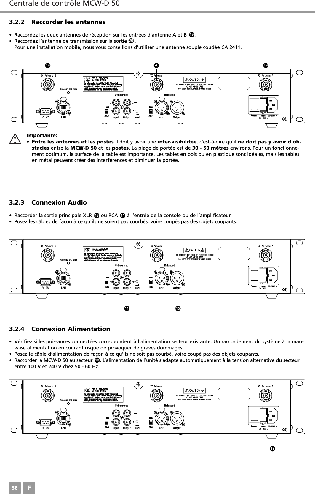 Centrale de contr&ocirc;le MCW-D 50F563.2.2 Raccorder les antennes&bull; Raccordez les deux antennes de r&eacute;ception sur les entr&eacute;es d&rsquo;antenne A et B     . &bull; Raccordez l&rsquo;antenne de transmission sur la sortie     . Pour une installation mobile, nous vous conseillons d&rsquo;utiliser une antenne souple coud&eacute;e CA 2411.3.2.3 Connexion Audio&bull; Raccorder la sortie principale XLR      ou RCA      &agrave; l&rsquo;entr&eacute;e de la console ou de l&rsquo;amplificateur.&bull; Posez les c&acirc;bles de fa&ccedil;on &agrave; ce qu&rsquo;ils ne soient pas courb&eacute;s, voire coup&eacute;s pas des objets coupants.3.2.4 Connexion Alimentation&bull; V&eacute;rifiez si les puissances connect&eacute;es correspondent &agrave; l&rsquo;alimentation secteur existante. Un raccordement du syst&egrave;me &agrave; la mau-vaise alimentation en courant risque de provoquer de graves dommages.&bull; Posez le c&acirc;ble d&rsquo;alimentation de fa&ccedil;on &agrave; ce qu&rsquo;ils ne soit pas courb&eacute;, voire coup&eacute; pas des objets coupants.&bull; Raccorder la MCW-D 50 au secteur     . L&rsquo;alimentation de l&rsquo;unit&eacute; s&rsquo;adapte automatiquement &agrave; la tension alternative du secteurentre 100 V et 240 V chez 50 - 60 Hz.Importante:&bull;Entre les antennes et les postes il doit y avoir une inter-visibilit&eacute;e, c&rsquo;est-&agrave;-dire qu&rsquo;il ne doit pas y avoir d&rsquo;ob-stacles entre la MCW-D 50 et les postes. La plage de port&eacute;e est de 30 - 50 m&egrave;tres environs. Pour un fonctionne-ment optimum, la surface de la table est importante. Les tables en bois ou en plastique sont id&eacute;ales, mais les tablesen m&eacute;tal peuvent cr&eacute;er des interf&eacute;rences et diminuer la port&eacute;e.15 11192020191911 151818