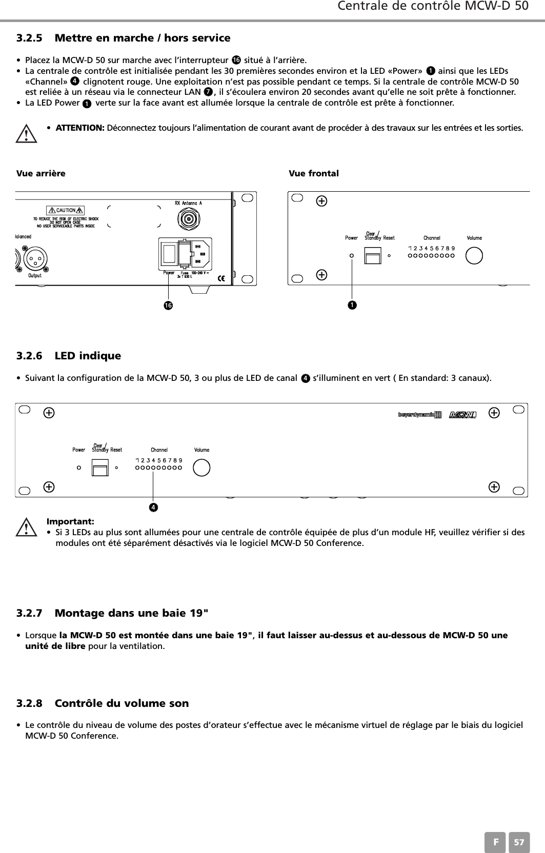 Centrale de contr&ocirc;le MCW-D 50F573.2.5 Mettre en marche / hors service&bull; Placez la MCW-D 50 sur marche avec l&rsquo;interrupteur      situ&eacute; &agrave; l&rsquo;arri&egrave;re. &bull; La centrale de contr&ocirc;le est initialis&eacute;e pendant les 30 premi&egrave;res secondes environ et la LED &laquo;Power&raquo;      ainsi que les LEDs&laquo;Channel&raquo;      clignotent rouge. Une exploitation n&rsquo;est pas possible pendant ce temps. Si la centrale de contr&ocirc;le MCW-D 50est reli&eacute;e &agrave; un r&eacute;seau via le connecteur LAN     , il s&rsquo;&eacute;coulera environ 20 secondes avant qu&rsquo;elle ne soit pr&ecirc;te &agrave; fonctionner.&bull; La LED Power      verte sur la face avant est allum&eacute;e lorsque la centrale de contr&ocirc;le est pr&ecirc;te &agrave; fonctionner.&bull;ATTENTION: D&eacute;connectez toujours l&rsquo;alimentation de courant avant de proc&eacute;der &agrave; des travaux sur les entr&eacute;es et les sorties.Vue arri&egrave;re Vue frontal3.2.6 LED indique&bull; Suivant la configuration de la MCW-D 50, 3 ou plus de LED de canal      s&rsquo;illuminent en vert ( En standard: 3 canaux).3.2.7 Montage dans une baie 19"&bull; Lorsque la MCW-D 50 est mont&eacute;e dans une baie 19",il faut laisser au-dessus et au-dessous de MCW-D 50 uneunit&eacute; de libre pour la ventilation.3.2.8 Contr&ocirc;le du volume son&bull; Le contr&ocirc;le du niveau de volume des postes d&rsquo;orateur s&rsquo;effectue avec le m&eacute;canisme virtuel de r&eacute;glage par le biais du logicielMCW-D 50 Conference. Important:&bull; Si 3 LEDs au plus sont allum&eacute;es pour une centrale de contr&ocirc;le &eacute;quip&eacute;e de plus d&rsquo;un module HF, veuillez v&eacute;rifier si desmodules ont &eacute;t&eacute; s&eacute;par&eacute;ment d&eacute;sactiv&eacute;s via le logiciel MCW-D 50 Conference.161174416 14