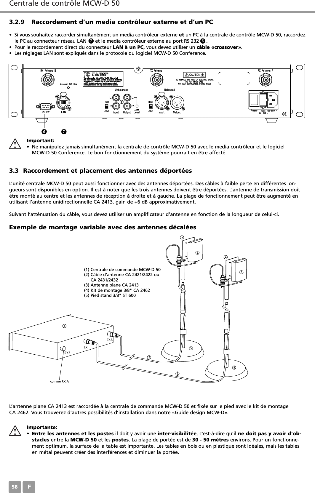 Centrale de contr&ocirc;le MCW-D 50F583.2.9 Raccordement d&rsquo;un media contr&ocirc;leur externe et d&rsquo;un PC&bull; Si vous souhaitez raccorder simultan&eacute;ment un media contr&ocirc;leur externe et un PC &agrave; la centrale de contr&ocirc;le MCW-D 50, raccordezle PC au connecteur r&eacute;seau LAN      et le media contr&ocirc;leur externe au port RS 232     .&bull; Pour le raccordement direct du connecteur LAN &agrave; un PC, vous devez utiliser un c&acirc;ble &laquo;crossover&raquo;. &bull; Les r&eacute;glages LAN sont expliqu&eacute;s dans le protocole du logiciel MCW-D 50 Conference.3.3 Raccordement et placement des antennes d&eacute;port&eacute;esL&rsquo;unit&eacute; centrale MCW-D 50 peut aussi fonctionner avec des antennes d&eacute;port&eacute;es. Des c&acirc;bles &agrave; faible perte en diff&eacute;rentes lon-gueurs sont disponibles en option. Il est &agrave; noter que les trois antennes doivent &ecirc;tre d&eacute;port&eacute;es. L&rsquo;antenne de transmission doit&ecirc;tre mont&eacute; au centre et les antennes de r&eacute;ception &agrave; droite et &agrave; gauche. La plage de fonctionnement peut &ecirc;tre augment&eacute; enutilisant l&rsquo;antenne unidirectionnelle CA 2413, gain de +6 dB approximativement.Suivant l&rsquo;att&eacute;nuation du c&acirc;ble, vous devez utiliser un amplificateur d&rsquo;antenne en fonction de la longueur de celui-ci.L&rsquo;antenne plane CA 2413 est raccord&eacute;e &agrave; la centrale de commande MCW-D 50 et fix&eacute;e sur le pied avec le kit de montage CA 2462. Vous trouverez d&rsquo;autres possibilit&eacute;s d&rsquo;installation dans notre &laquo;Guide design MCW-D&raquo;.Exemple de montage variable avec des antennes d&eacute;cal&eacute;es Importante:&bull;Entre les antennes et les postes il doit y avoir une inter-visibilit&eacute;e, c&rsquo;est-&agrave;-dire qu&rsquo;il ne doit pas y avoir d&rsquo;ob-stacles entre la MCW-D 50 et les postes. La plage de port&eacute;e est de 30 - 50 m&egrave;tres environs. Pour un fonctionne-ment optimum, la surface de la table est importante. Les tables en bois ou en plastique sont id&eacute;ales, mais les tablesen m&eacute;tal peuvent cr&eacute;er des interf&eacute;rences et diminuer la port&eacute;e.6 77 6(1) Centrale de commande MCW-D 50 (2) C&acirc;ble d&rsquo;antenne CA 2421/2422 ou CA 2431/2432 (3) Antenne plane CA 2413 (4) Kit de montage 3/8" CA 2462(5) Pied stand 3/8" ST 600comme RX AImportant:&bull; Ne manipulez jamais simultan&eacute;ment la centrale de contr&ocirc;le MCW-D 50 avec le media contr&ocirc;leur et le logiciel MCW-D 50 Conference. Le bon fonctionnement du syst&egrave;me pourrait en &ecirc;tre affect&eacute;.